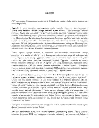 6
Хураангуй
2014 онд гадаад болон дотоод тэнцвэртэй буй байдлын улмаас эдийн засагт тохируулга
хийгдэхээр байна
Сүүлийн 3 жилд өсөлтөнд тулгаарласан эдийн засгийн бодлогыг хэрэгжүүлснээс
эдийн засаг ихээхэн тэнцвэртэй бус байдалд хүрээд байна. Гадаадын шууд хөрөнгө
оруулалт буурч, уул уурхайн бүтээгдэхүүний дэлхийн зах зээл суларснаас улсын эдийн
засгийн өсөлт аажмаар саарах үед эдийн засгийн өсөлтийг хоёр оронтой тоонд барихын
тулд Монгол улсын Засгийн газар болон мөнгөний бодлогын эрх баригчид эдийн засгийн
хүчтэй тэлэх бодлогыг 2013 онд хэрэгжүүлсэн. Төв банкнаас зээлийг нэмэгдүүлэх
зорилгоор ДНБ-ий 20 хувьтай тэнцэх хэмжээний бэлэн мөнгийг нийлүүлж, Монгол улсын
Хөгжлийн банк (МХБ)-наас хийсэн төсвийн гадуурх ихээхэн хэмжээний санхүүжилт нийт
төсвийн алдагдлыг ДНБ-ий 10 хувиас давахад хүргэлээ.
Гадаад орчин суларч байсан ч мөнгөний нийлүүлэлтийг нэмэгдүүлж, өрөөр
санхүүжүүлсэн эдийн засгийн энэ тэлэх бодлого нь эдийн засгийн өсөлтийг хоёр оронтой
тоонд барихад хувь нэмэр оруулсан. Бодлогоор дэмжигдсэн өндөр өсөлт төлбөрийн
тэнцэлд ихээхэн дарамт учруулж, инфляцийг өсгөсөн. Сүүлийн 3 жилийн хугацаанд
урсгал тэнцлийн алдагдал ДНБ-ий 30 орчим хувь дээр хадгалагдаж, гадаадын шууд
хөрөнгө оруулалт 2013 онд өмнөх жилийн түвшингээс 2 дахин буурахад төлбөрийн
тэнцэлд ихээхэн хэмжээний дарамтыг учруулсан. 2013 оны дунд үеэс инфляцийн түвшин
хоёр оронтой тоо руу буцан өсч, энэ оны 5 дугаар сард 13 хувиас давлаа.
2014 онд гадаад болон дотоод тэнцвэртэй бус байдлаас улбаалан эдийн засагт
тохируулга хийгдэж байна. Эдийн засгийн өсөлт 2013 оны 4 дүгээр улиралд хүрсэн 12.3
хувиас энэ оны эхний улиралд 7.4 хувь болж саарсан. Уул уурхайн салбарын ДНБ-ий
өсөлт 27 хувиас өндөр хурдацтай байгаа ч уул уурхайн бус салбарын ДНБ-ий өсөлт өмнөх
улиралтай харьцуулахад энэ оны 1 дүгээр улиралд 3 хувь болж буурчээ. Инфляцийн өндөр
түвшин, ханшийн үргэлжилсэн сулралт дотоод эрэлтэнд дарамт учруулж байна. Оюу
толгойн шинэ уурхай үйлдвэрлэлээ эхлэн зэсийн үйлдвэрлэлийг нэмэгдүүлснээс уул
уурхайн салбарын өсөлт хурдацтай байгаа ч дотоод эрэлт буурсны улмаас 2014 онд эдийн
засгийн өсөлт сулран 9.5 хувьтай байхаар байна. Дотоод зээлийн өсөлт болон ханшны
сулрах хандлагаас харахад инфляци энэ оны үлдэж буй хугацаанд хоёр оронтой тоонд
хадгалагдахаар байна.
Төлбөрийн тэнцлийн ихээхэн дарамт, санхүүгийн салбар муудах явцад эдийн засагт учрах
богино хугацааны эрсдэл өссөөр байна.
2014 онд төлбөрийн тэнцлийн ихээхэн дарамт үргэлжлэхээр байна. Урсгал дансны
алдагдал буурснаар 2014 онд төлбөрийн тэнцлийн дарамт буурах хандлагатай байгаа ч
 