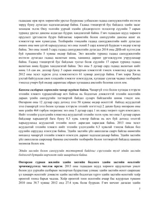 7
гадаадаас орж ирэх хөрөнгийн урсгал буурснаас улбаалсан гадаад санхүүжилтийн ихээхэн
зөрүү буюу дутагдал хадгалагдахаар байна. Гадаад тэнцвэртэй бус байдалд эдийн засаг
зохицож эхлэн Оюу толгойн уурхай зэсийн үйлдвэрлэлээ эхэлснээр сүүлийн 7 сарын
туршид урсгал дансны алдагдал буурах хандлагатай байна. Гэвч гадаадын шууд хөрөнгө
оруулалт үргэлжлэн буурч байгаагаас хөрөнгийн болон санхүүгийн дансны ашиг их
хэмжээгээр мөн хумигдлаа. Төлбөрийн тэнцлийн гадаад санхүүжилтийн нийт дутагдал
өмнөх оны мөн үетэй харьцуулахад энэ оны эхний 5 сард ялимгүй буурсан ч өндөр хэвээр
байна. Энэ оны эхний 5 сард гадаад санхүүжилтийн дутагдал 2014 оны ДНБ-ий хүлээгдэж
буй түвшингийн 5 хувиас өндөр байлаа. Энэ жилийн туршид гадаад санхүүжилтийн
ихээхэн дутагдал гадаад валютын нөөц, ханшинд дарамт үргэлжлүүлэн учруулахаар
байна. Гадаад тэнцвэртэй бус байдлын тусгал болж сүүлийн 17 сарын туршид гадаад
валютын нөөц буурах хандлагатай байна. Энэ оны 5 дугаар сард гадаад валютын нийт
нөөц 1.6 сая ам. доллар буюу 3 сарын импортын хэмжээтэй тэнцэх хэмжээнд хүрсэн нь
2012 оны эцэст хүрсэн дээд хэмжээнээсээ 61 хувиар доогуур байна. Гэвч хөрш Хятад
улстай байгуулсан своп хэлцлийн хэмжээг нэмэгдүүлж, хугацааг сунгаж чадвал төлбөрийн
тэнцэлд учирч буй өндөр дарамтаас ойрын хугацаанд амсхийх боломж олгох юм.
Банкны салбарын хөрөнгийн чанар муудаж байна. Чанаргүй зээл болон хугацаа хэтэрсэн
зээлийн хэмжээ хурдацтайгаар өсч байгаа нь бодлогын дэмжлэгтэй зээлийн өсөлтийн
дараах үеийн санхүүгийн тогтвортой байдал суларч байгаагийн шинж тэмдэг юм.
Өнгөрсөн оны 12 дугаар сард дотоод зээл 50 хувиас өндөр өсөлттэй байхад асуудалтай
зээл (чанаргүй зээл болон хугацаа хэтэрсэн зээлийг нэгтгээд) 2 дахин буюу өнгөрсөн оны
мөн үеийн 464 тэрбум төгрөгөөс энэ оны 5 дугаар сард 1 их наяд төгрөгт хүрч нэмэгджээ.
Нийт зээлийн үлдэгдлийн хэмжээнд асуудалтай зээлийн эзлэх хувь энэ оны 5 дугаар сарын
байдлаар харьцангуй бага буюу 8.3 хувь хэвээр байгаа нь өсч буй дотоод зээлтэй
харьцуулахад асуудалтай зээлийн өсөлт дарагдан харагдаж байна. 2013 оны эцэст
асуудалтай зээлийн хэмжээ нийт зээлийн үлдэгдлийн 6.3 хувьтай тэнцэж байсан бол
сүүлийн саруудад нэмэгдэж байна. Эдийн засгийн үйл ажиллагаа саарч байгаа өнөөгийн
нөхцөлд чанаргүй зээлийн хэмжээ нэмэгдэх дарамт хадгалагдахаар байна. Эдийн засгийн
үйл ажиллагаа саарснаар банкны системийн төлбөрийн болон тогтвортой байдалд цаашид
нөлөөлж болох юм.
Эдийн засгийн болон санхүүгийн тогтвортой байдлыг сэргээхийн тулд эдийн засгийн
бодлогод бүтцийн өөрчлөлт хийх шаардлага байна.
Өнгөрсөн гурван жилийн эдийн засгийн бодлого эдийн засгийн өсөлтийг
эрчимжүүлэхэд чиглэж ирсэн. 2013 оны гадаадын шууд хөрөнгө оруулалтын уналт
болон уул уурхайн салбарын экспортын бууралтаас улмаас эдийн засгийн өсөлт саарахаас
үл хамаарч өсөлтийг дэмжсэн эдийн засгийн бодлогын хүрээ эдийн засгийн өсөлтийг хоёр
оронтой тоонд барьж чадлаа. Хоёр оронтой тоон өсөлтийн ачаар бас ядуурлын түвшин
2010 оны 38.7 хувиас 2012 онд 27.4 хувь болж буурсан. Гэвч мөчлөг дагасан эдийн
 