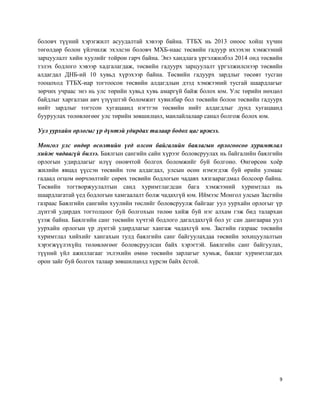 9
боловч түүний хэрэгжилт асуудалтай хэвээр байна. ТТБХ нь 2013 оноос хойш хүчин
төгөлдөр болон үйлчилж эхэлсэн боловч МХБ-наас төсвийн гадуур ихээхэн хэмжээний
зарцуулалт хийн хуулийг тойрон гарч байна. Энэ хандлага үргэлжилбэл 2014 онд төсвийн
тэлэх бодлого хэвээр хадгалагдаж, төсвийн гадуурх зарцуулалт үргэлжилснээр төсвийн
алдагдал ДНБ-ий 10 хувьд хүрэхээр байна. Төсвийн гадуурх зардлыг төсөвт тусган
тооцоход ТТБХ-иар тогтоосон төсвийн алдагдлын дээд хэмжээний тусгай шаардлагыг
зөрчих учраас энэ нь улс төрийн хувьд хувь амаргүй байж болох юм. Улс төрийн нөхцөл
байдлыг харгалзан авч үзүүштэй боломжит хувилбар бол төсвийн болон төсвийн гадуурх
нийт зардлыг тогтсон хугацаанд нэгтгэн төсвийн нийт алдагдлыг дунд хугацаанд
бууруулах төлөвлөгөөг улс төрийн зөвшилцөл, манлайлалаар санал болгож болох юм.
Уул уурхайн орлогыг үр дүнтэй удирдах талаар бодох цаг иржээ.
Монгол улс өндөр өсөлтийн үед олсон байгалийн баялагын орлогоосоо хуримтлал
хийж чадаагүй билээ. Баялгын сангийн сайн хүрээг боловсруулах нь байгалийн баялгийн
орлогын удирдлагыг илүү оновчтой болгох боломжийг буй болгоно. Өнгөрсөн хоёр
жилийн явцад үүссэн төсвийн том алдагдал, улсын өсөн нэмэгдэж буй өрийн улмаас
гадаад огцом өөрчлөлтийг сөрөх төсвийн бодлогын чадавх хязгаарагдмал болсоор байна.
Төсвийн тогтворжуулалтын санд хуримтлагдсан бага хэмжээний хуримтлал нь
шаардлагатай үед бодлогын хамгаалалт болж чадахгүй юм. Иймээс Монгол улсын Засгийн
газраас Баялгийн сангийн хуулийн төслийг боловсруулж байгааг уул уурхайн орлогыг үр
дүнтэй удирдах тогтолцоог буй болгохын төлөө хийж буй нэг алхам гэж бид талархан
үзэж байна. Баялгийн санг төсвийн хүчтэй бодлого дагалдахгүй бол уг сан дангаараа уул
уурхайн орлогын үр дүнтэй удирдлагыг хангаж чадахгүй юм. Засгийн газраас төсвийн
хуримтлал хийхийг хангахын тулд баялгийн санг байгуулахдаа төсвийн зохицуулалтын
хэрэгжүүлэхүйц төлөвлөгөөг боловсруулсан байх хэрэгтэй. Баялгийн санг байгуулах,
түүний үйл ажиллагааг эхлэхийн өмнө төсвийн зарлагыг хумьж, баялаг хуримтлагдах
орон зайг буй болгох талаар зөвшилцөлд хүрсэн байх ёстой.
 
