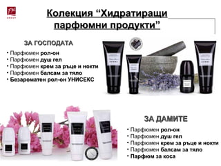Колекция “ХидратиращиКолекция “Хидратиращи
парфюмни продукти”парфюмни продукти”
• Парфюмен рол-онрол-он
• Парфюмен душ гелдуш гел
• Парфюмен крем за ръце и ноктикрем за ръце и нокти
• Парфюмен балсам за тялобалсам за тяло
• Безароматен рол-он УНИСЕКСБезароматен рол-он УНИСЕКС
ЗА ГОСПОДАТАЗА ГОСПОДАТА
• Парфюмен рол-онрол-он
• Парфюмен душ гелдуш гел
• Парфюмен крем за ръце и ноктикрем за ръце и нокти
• Парфюмен балсам за тялобалсам за тяло
• Парфюм за косаПарфюм за коса
ЗА ДАМИТЕЗА ДАМИТЕ
 