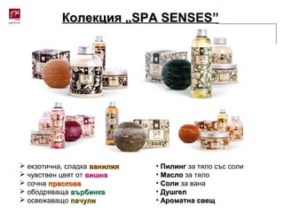 Колекция „Колекция „SPA SENSESSPA SENSES””
 екзотична, сладка ванилияванилия
 чувствен цвят от вишнавишна
 сочна прасковапраскова
 ободряваща върбинкавърбинка
 освежаващо пачулипачули
• ПилингПилинг за тяло със соли
• МаслоМасло за тяло
• СолиСоли за вана
• ДушгелДушгел
• Ароматна свещАроматна свещ
 