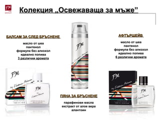 Колекция „Освежаваща за мъже”Колекция „Освежаваща за мъже”
ПЯНА ЗА БРЪСНЕНЕПЯНА ЗА БРЪСНЕНЕ
парафинови маслапарафинови масла
екстракт от алое вераекстракт от алое вера
алантоиналантоин
АФТЪРШЕЙВАФТЪРШЕЙВ
масло от шеамасло от шеа
пантенолпантенол
формула без алкохолформула без алкохол
идеално попиваидеално попива
6 различни аромата6 различни аромата
БАЛСАМ ЗА СЛЕД БРЪСНЕНЕБАЛСАМ ЗА СЛЕД БРЪСНЕНЕ
масло от шеамасло от шеа
пантенолпантенол
формула без алкохолформула без алкохол
идеално попиваидеално попива
3 различни аромата3 различни аромата
 