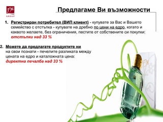 Предлагаме Ви възможности
1.1. Регистриран потребител (ВИП клиент)Регистриран потребител (ВИП клиент) - купувате за Вас и Вашето
семейство с отстъпка - купувате на дребно по цени на едропо цени на едро, когато и
каквото желаете, без ограничения, пестите от собствените си покупки:
отстъпки над 33 %
2. Можете да предлагате продуктите ниМожете да предлагате продуктите ни
на свои познати - печелите разликата между
цената на едро и каталожната цена:
директна печалба над 33 %
 