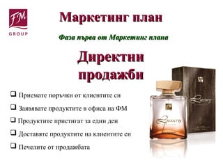Маркетинг планМаркетинг план
Фаза първа от Маркетинг планаФаза първа от Маркетинг плана
ДиректниДиректни
продажбипродажби
 Приемате поръчки от клиентите си
 Заявявате продуктите в офиса на ФМ
 Продуктите пристигат за един ден
 Доставяте продуктите на клиентите си
 Печелите от продажбата
 