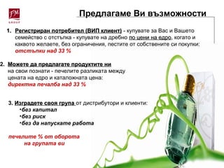 Предлагаме Ви възможности
1.1. Регистриран потребител (ВИП клиент)Регистриран потребител (ВИП клиент) - купувате за Вас и Вашето
семейство с отстъпка - купувате на дребно по цени на едропо цени на едро, когато и
каквото желаете, без ограничения, пестите от собствените си покупки:
отстъпки над 33 %
2. Можете да предлагате продуктите ниМожете да предлагате продуктите ни
на свои познати - печелите разликата между
цената на едро и каталожната цена:
директна печалба над 33 %
3. ИИзградете своя групазградете своя група от дистрибутори и клиенти:
•без капитал
•без риск
•без да напускате работа
печелите % от оборота
на групата ви
 