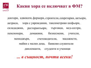 ... в същност, почти всеки!
Какви хора се включват в ФМ?
доктори, адвокати,фермери, строители,
таксиметрови шофьори,
актьори,
актриси, хора с увреждания,
склададжии, ресторантьори, търговци, мед-сестри,
мениджъри,
учители,домакини, бизнесмени,пенсионери,
счетоводители, масажисти,
майки с малки деца, банкови служители
дипломанти, студенти и ученици
секретарки,
 