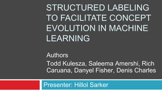 STRUCTURED LABELING
TO FACILITATE CONCEPT
EVOLUTION IN MACHINE
LEARNING
Presenter: Hillol Sarker
Authors
Todd Kulesza, Saleema Amershi, Rich
Caruana, Danyel Fisher, Denis Charles
 