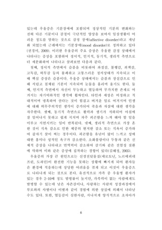 6
있는데 우울증은 기분장애에 포함되며 정상적인 기분의 변화와는
전혀 다른 기분이나 감정이 극단적인 양상을 보여서 일상생활이 어
려운 정도를 말하는 것으로 감정 장애(affectivedisorder)라고 개념
화 되었는데 근래에서는 기분장애(mooddisorder)로 정의하고 있다
(권경미,2009).이러한 우울증의 주요 증상은 우울한 감정 상태에서
나타나는 증상을 포함하여 정서적,인지적,동기적,생리적 측면으로
더 세분화하여 나타나고 살펴보면 다음과 같다.
첫째,정서적 측면에서 슬픔을 비롯하여 좌절감,불행감,죄책감,
고독감,허무감 등의 불쾌하고 고통스러운 정서상태가 지속되고 이
때 핵심 증상은 슬픔이다.우울증 상태에서는 슬픔과 상실감으로 인
해 서럽고 침체된 기분이 지속되며 눈물을 흘리며 울기도 한다.둘
째,인지적 측면에서 자신이 무능하고 열등하며 무가치한 존재로 여
겨지는 자기비하적인 생각에 휩싸인다.타인과 세상은 비정하고 적
대적이며 냉혹하여 산다는 것이 힘겹고 버거운 일로 여겨지며 인생
에 대해 허무주의적인 생각이 증가되어 죽음과 자살에 대한 생각을
자주한다.셋째,동기적 측면으로 활력과 생기가 저하되어 아침에
잘 일어나지 못하고 쉽게 지치며 자주 피곤함을 느껴 해야 할 일을
미루고 지연시키는 일이 반복된다.넷째,생리적 측면으로 가장 흔
한 것이 식욕 감소로 인한 체중의 현저한 감소 또는 식욕이 증가하
여 갑자기 살이 찌는 경우이다.피곤함을 유난이 많이 느끼고 성에
대한 흥미나 성적인 욕구가 감소한다.소화불량이나 두통과 같은 신
체적 증상을 나타내고 면역력이 감소하여 감기와 같은 전염성 질환
에 약하며 이와 같은 증상에 집착하는 경향이 있다(김혜정,2005).
우울증의 가장 큰 원인으로는 신경전달물질(세로토닌,노르에피네
프린,도파민)이 완전한 기능을 못하는 상황에 빠지게 되어 환자들
은 환경에 적응하는데 상당한 어려움을 겪게 되고 이것이 우울증으
로 나타나게 되는 것으로 본다.유전적으로 가족 중 우울병 환자가
있는 경우 2-10배 정도 발병률이 높지만,가족력이 없는 사람에게도
발병할 수 있는데 낮은 자존감이나,사랑하는 사람의 성장과정에서
부모와의 사별이나 이별과 같이 경험에 의한 상실에 의해서 나타날
수도 있다.또한,열등감이 심한사람,지나치게 양식적으로 초자아가
 