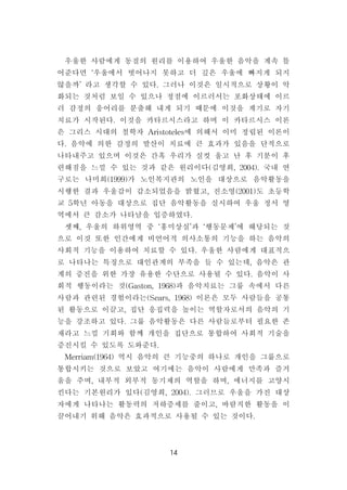 14
우울한 사람에게 동질의 원리를 이용하여 우울한 음악을 계속 틀
어준다면 ‘우울에서 벗어나지 못하고 더 깊은 우울에 빠지게 되지
않을까’라고 생각할 수 있다.그러나 이것은 일시적으로 상황이 악
화되는 것처럼 보일 수 있으나 정점에 이르러서는 포화상태에 이르
러 감정의 응어리를 분출해 내게 되기 때문에 이것을 계기로 자기
치료가 시작된다.이것을 카타르시스라고 하며 이 카타르시스 이론
은 그리스 시대의 철학자 Aristoteles에 의해서 이미 정립된 이론이
다.음악에 의한 감정의 발산이 치료에 큰 효과가 있음을 단적으로
나타내주고 있으며 이것은 간혹 우리가 실컷 울고 난 후 기분이 후
련해짐을 느낄 수 있는 것과 같은 원리이다(김영희,2004).국내 연
구로는 나미희(1999)가 노인복지관의 노인을 대상으로 음악활동을
시행한 결과 우울감이 감소되었음을 밝혔고,진소영(2001)도 초등학
교 5학년 아동을 대상으로 집단 음악활동을 실시하여 우울 정서 영
역에서 큰 감소가 나타남을 입증하였다.
셋째,우울의 하위영역 중 ‘흥미상실’과 ‘행동문제’에 해당되는 것
으로 이것 또한 인간에게 비언어적 의사소통의 기능을 하는 음악의
사회적 기능을 이용하여 치료할 수 있다.우울한 사람에게 대표적으
로 나타나는 특징으로 대인관계의 부족을 들 수 있는데,음악은 관
계의 증진을 위한 가장 유용한 수단으로 사용될 수 있다.음악이 사
회적 행동이라는 것(Gaston,1968)과 음악치료는 그룹 속에서 다른
사람과 관련된 경험이라는(Sears,1968)이론은 모두 사람들을 공통
된 활동으로 이끌고,집단 응집력을 높이는 역할자로서의 음악의 기
능을 강조하고 있다.그룹 음악활동은 다른 사람들로부터 필요한 존
재라고 느낄 기회와 함께 개인을 집단으로 통합하여 사회적 기술을
증진시킬 수 있도록 도와준다.
Merriam(1964)역시 음악의 큰 기능중의 하나로 개인을 그룹으로
통합시키는 것으로 보았고 여기에는 음악이 사람에게 만족과 즐거
움을 주며,내부적 외부적 동기제의 역할을 하며,에너지를 고양시
킨다는 기본원리가 있다(김영희,2004).그러므로 우울을 가진 대상
자에게 나타나는 활동력의 저하증세를 줄이고,바람직한 활동을 이
끌어내기 위해 음악은 효과적으로 사용될 수 있는 것이다.
 