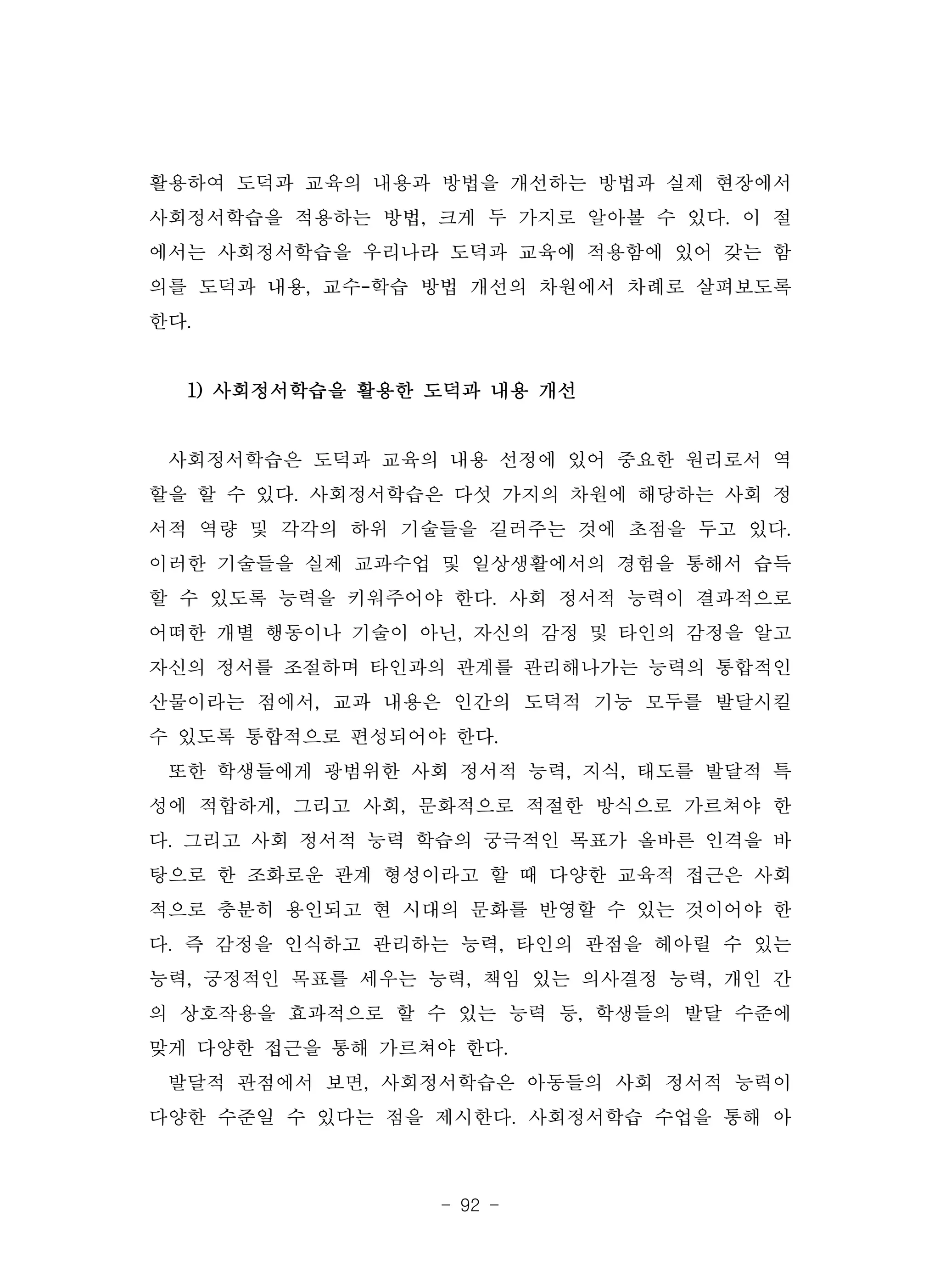 - 92 -
활용하여 도덕과 교육의 내용과 방법을 개선하는 방법과 실제 현장에서
사회정서학습을 적용하는 방법, 크게 두 가지로 알아볼 수 있다. 이 절
에서는 사회정서학습을 우리나라 도덕과 교육에 적용함에 있어 갖는 함
의를 도덕과 내용, 교수-학습 방법 개선의 차원에서 차례로 살펴보도록
한다.
1) 사회정서학습을 활용한 도덕과 내용 개선
사회정서학습은 도덕과 교육의 내용 선정에 있어 중요한 원리로서 역
할을 할 수 있다. 사회정서학습은 다섯 가지의 차원에 해당하는 사회 정
서적 역량 및 각각의 하위 기술들을 길러주는 것에 초점을 두고 있다.
이러한 기술들을 실제 교과수업 및 일상생활에서의 경험을 통해서 습득
할 수 있도록 능력을 키워주어야 한다. 사회 정서적 능력이 결과적으로
어떠한 개별 행동이나 기술이 아닌, 자신의 감정 및 타인의 감정을 알고
자신의 정서를 조절하며 타인과의 관계를 관리해나가는 능력의 통합적인
산물이라는 점에서, 교과 내용은 인간의 도덕적 기능 모두를 발달시킬
수 있도록 통합적으로 편성되어야 한다.
또한 학생들에게 광범위한 사회 정서적 능력, 지식, 태도를 발달적 특
성에 적합하게, 그리고 사회, 문화적으로 적절한 방식으로 가르쳐야 한
다. 그리고 사회 정서적 능력 학습의 궁극적인 목표가 올바른 인격을 바
탕으로 한 조화로운 관계 형성이라고 할 때 다양한 교육적 접근은 사회
적으로 충분히 용인되고 현 시대의 문화를 반영할 수 있는 것이어야 한
다. 즉 감정을 인식하고 관리하는 능력, 타인의 관점을 헤아릴 수 있는
능력, 긍정적인 목표를 세우는 능력, 책임 있는 의사결정 능력, 개인 간
의 상호작용을 효과적으로 할 수 있는 능력 등, 학생들의 발달 수준에
맞게 다양한 접근을 통해 가르쳐야 한다.
발달적 관점에서 보면, 사회정서학습은 아동들의 사회 정서적 능력이
다양한 수준일 수 있다는 점을 제시한다. 사회정서학습 수업을 통해 아
 