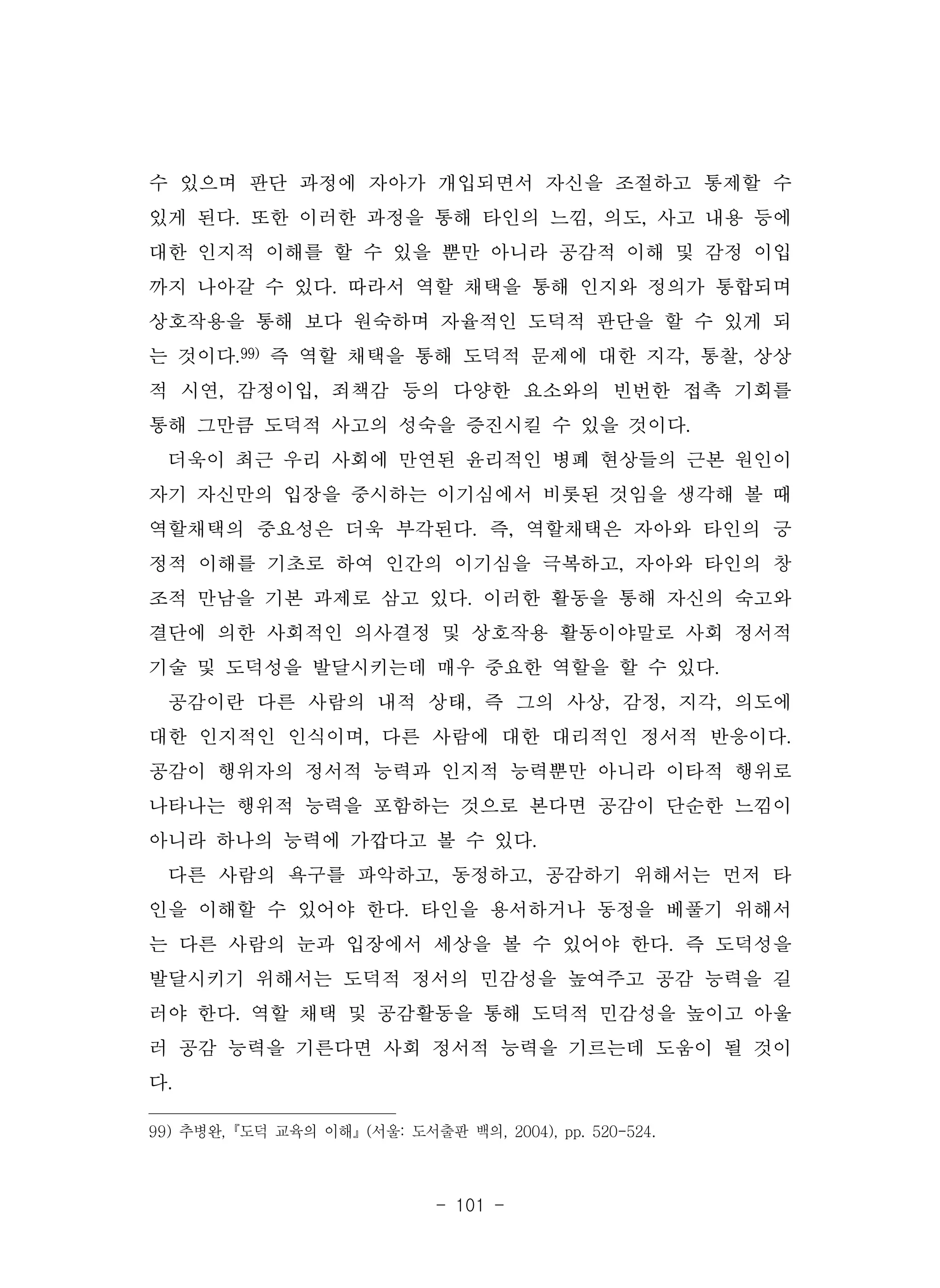 - 101 -
수 있으며 판단 과정에 자아가 개입되면서 자신을 조절하고 통제할 수
있게 된다. 또한 이러한 과정을 통해 타인의 느낌, 의도, 사고 내용 등에
대한 인지적 이해를 할 수 있을 뿐만 아니라 공감적 이해 및 감정 이입
까지 나아갈 수 있다. 따라서 역할 채택을 통해 인지와 정의가 통합되며
상호작용을 통해 보다 원숙하며 자율적인 도덕적 판단을 할 수 있게 되
는 것이다.99) 즉 역할 채택을 통해 도덕적 문제에 대한 지각, 통찰, 상상
적 시연, 감정이입, 죄책감 등의 다양한 요소와의 빈번한 접촉 기회를
통해 그만큼 도덕적 사고의 성숙을 증진시킬 수 있을 것이다.
더욱이 최근 우리 사회에 만연된 윤리적인 병폐 현상들의 근본 원인이
자기 자신만의 입장을 중시하는 이기심에서 비롯된 것임을 생각해 볼 때
역할채택의 중요성은 더욱 부각된다. 즉, 역할채택은 자아와 타인의 긍
정적 이해를 기초로 하여 인간의 이기심을 극복하고, 자아와 타인의 창
조적 만남을 기본 과제로 삼고 있다. 이러한 활동을 통해 자신의 숙고와
결단에 의한 사회적인 의사결정 및 상호작용 활동이야말로 사회 정서적
기술 및 도덕성을 발달시키는데 매우 중요한 역할을 할 수 있다.
공감이란 다른 사람의 내적 상태, 즉 그의 사상, 감정, 지각, 의도에
대한 인지적인 인식이며, 다른 사람에 대한 대리적인 정서적 반응이다.
공감이 행위자의 정서적 능력과 인지적 능력뿐만 아니라 이타적 행위로
나타나는 행위적 능력을 포함하는 것으로 본다면 공감이 단순한 느낌이
아니라 하나의 능력에 가깝다고 볼 수 있다.
다른 사람의 욕구를 파악하고, 동정하고, 공감하기 위해서는 먼저 타
인을 이해할 수 있어야 한다. 타인을 용서하거나 동정을 베풀기 위해서
는 다른 사람의 눈과 입장에서 세상을 볼 수 있어야 한다. 즉 도덕성을
발달시키기 위해서는 도덕적 정서의 민감성을 높여주고 공감 능력을 길
러야 한다. 역할 채택 및 공감활동을 통해 도덕적 민감성을 높이고 아울
러 공감 능력을 기른다면 사회 정서적 능력을 기르는데 도움이 될 것이
다.
99) 추병완,『도덕 교육의 이해』(서울: 도서출판 백의, 2004), pp. 520-524.
 