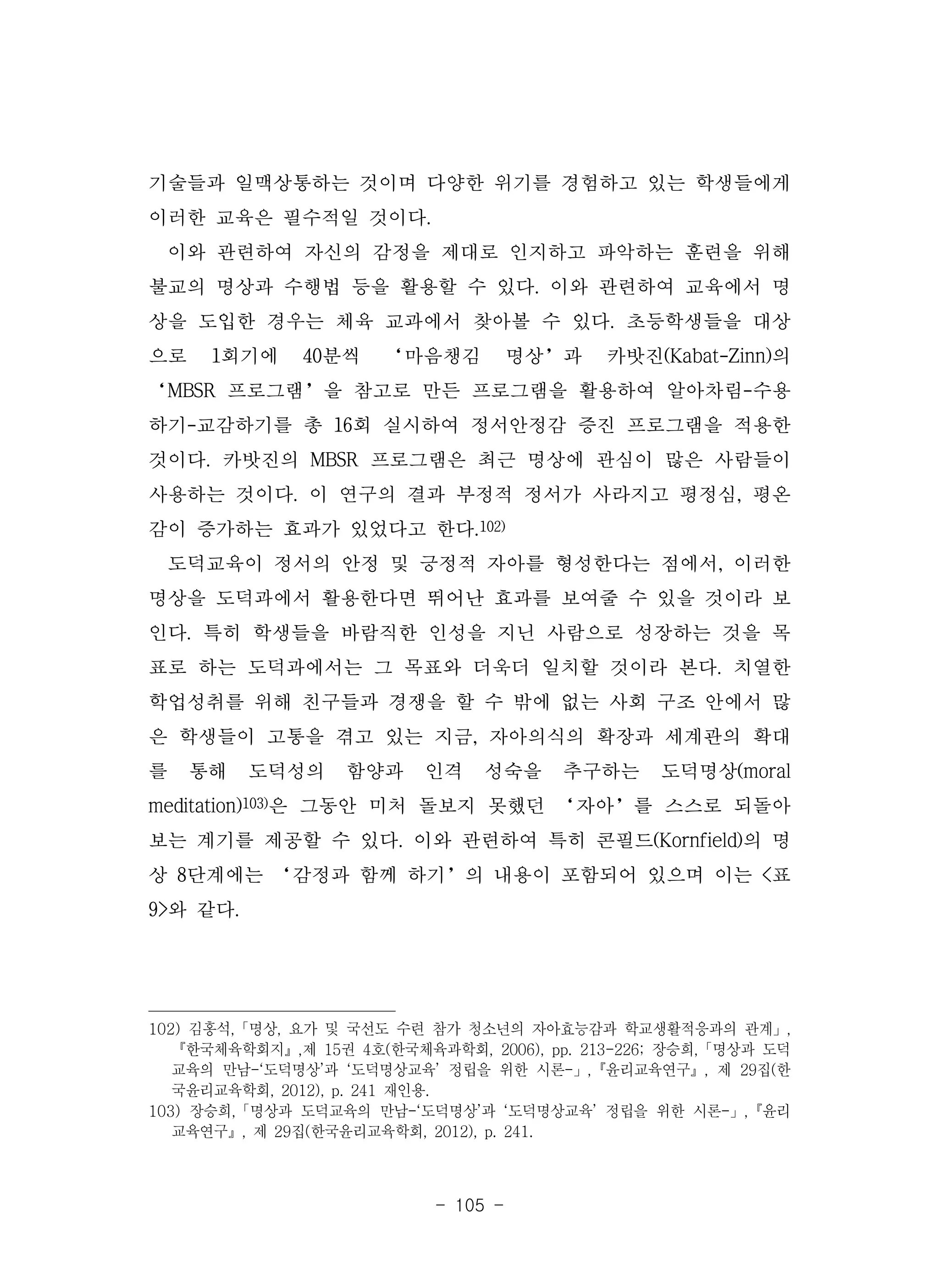 - 105 -
기술들과 일맥상통하는 것이며 다양한 위기를 경험하고 있는 학생들에게
이러한 교육은 필수적일 것이다.
이와 관련하여 자신의 감정을 제대로 인지하고 파악하는 훈련을 위해
불교의 명상과 수행법 등을 활용할 수 있다. 이와 관련하여 교육에서 명
상을 도입한 경우는 체육 교과에서 찾아볼 수 있다. 초등학생들을 대상
으로 1회기에 40분씩 ‘마음챙김 명상’과 카밧진(Kabat-Zinn)의
‘MBSR 프로그램’을 참고로 만든 프로그램을 활용하여 알아차림-수용
하기-교감하기를 총 16회 실시하여 정서안정감 증진 프로그램을 적용한
것이다. 카밧진의 MBSR 프로그램은 최근 명상에 관심이 많은 사람들이
사용하는 것이다. 이 연구의 결과 부정적 정서가 사라지고 평정심, 평온
감이 증가하는 효과가 있었다고 한다.102)
도덕교육이 정서의 안정 및 긍정적 자아를 형성한다는 점에서, 이러한
명상을 도덕과에서 활용한다면 뛰어난 효과를 보여줄 수 있을 것이라 보
인다. 특히 학생들을 바람직한 인성을 지닌 사람으로 성장하는 것을 목
표로 하는 도덕과에서는 그 목표와 더욱더 일치할 것이라 본다. 치열한
학업성취를 위해 친구들과 경쟁을 할 수 밖에 없는 사회 구조 안에서 많
은 학생들이 고통을 겪고 있는 지금, 자아의식의 확장과 세계관의 확대
를 통해 도덕성의 함양과 인격 성숙을 추구하는 도덕명상(moral
meditation)103)은 그동안 미처 돌보지 못했던 ‘자아’를 스스로 되돌아
보는 계기를 제공할 수 있다. 이와 관련하여 특히 콘필드(Kornfield)의 명
상 8단계에는 ‘감정과 함께 하기’의 내용이 포함되어 있으며 이는 <표
9>와 같다.
102) 김홍석,「명상, 요가 및 국선도 수련 참가 청소년의 자아효능감과 학교생활적응과의 관계」,
『한국체육학회지』,제 15권 4호(한국체육과학회, 2006), pp. 213-226; 장승희,「명상과 도덕
교육의 만남-‘도덕명상’과 ‘도덕명상교육’ 정립을 위한 시론-」,『윤리교육연구』, 제 29집(한
국윤리교육학회, 2012), p. 241 재인용.
103) 장승희,「명상과 도덕교육의 만남-‘도덕명상’과 ‘도덕명상교육’ 정립을 위한 시론-」,『윤리
교육연구』, 제 29집(한국윤리교육학회, 2012), p. 241.
 