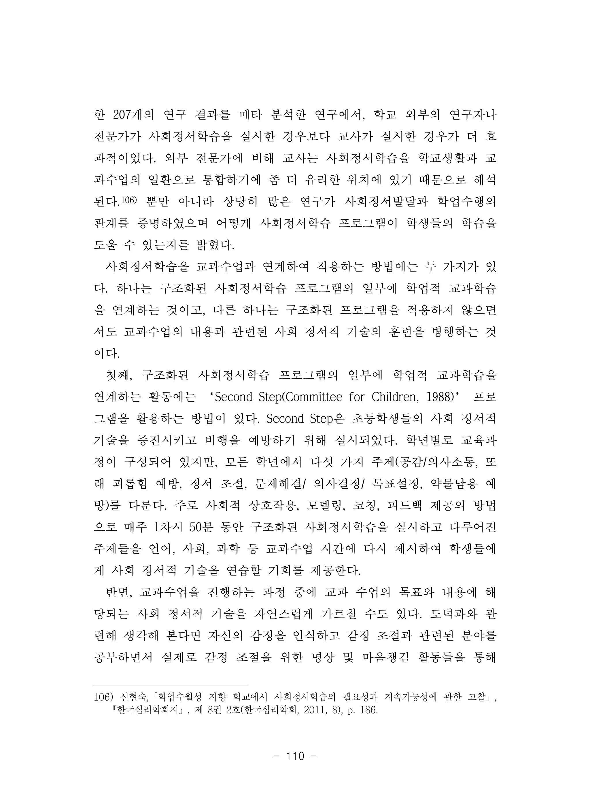 - 110 -
한 207개의 연구 결과를 메타 분석한 연구에서, 학교 외부의 연구자나
전문가가 사회정서학습을 실시한 경우보다 교사가 실시한 경우가 더 효
과적이었다. 외부 전문가에 비해 교사는 사회정서학습을 학교생활과 교
과수업의 일환으로 통합하기에 좀 더 유리한 위치에 있기 때문으로 해석
된다.106) 뿐만 아니라 상당히 많은 연구가 사회정서발달과 학업수행의
관계를 증명하였으며 어떻게 사회정서학습 프로그램이 학생들의 학습을
도울 수 있는지를 밝혔다.
사회정서학습을 교과수업과 연계하여 적용하는 방법에는 두 가지가 있
다. 하나는 구조화된 사회정서학습 프로그램의 일부에 학업적 교과학습
을 연계하는 것이고, 다른 하나는 구조화된 프로그램을 적용하지 않으면
서도 교과수업의 내용과 관련된 사회 정서적 기술의 훈련을 병행하는 것
이다.
첫째, 구조화된 사회정서학습 프로그램의 일부에 학업적 교과학습을
연계하는 활동에는 ‘Second Step(Committee for Children, 1988)’ 프로
그램을 활용하는 방법이 있다. Second Step은 초등학생들의 사회 정서적
기술을 증진시키고 비행을 예방하기 위해 실시되었다. 학년별로 교육과
정이 구성되어 있지만, 모든 학년에서 다섯 가지 주제(공감/의사소통, 또
래 괴롭힘 예방, 정서 조절, 문제해결/ 의사결정/ 목표설정, 약물남용 예
방)를 다룬다. 주로 사회적 상호작용, 모델링, 코칭, 피드백 제공의 방법
으로 매주 1차시 50분 동안 구조화된 사회정서학습을 실시하고 다루어진
주제들을 언어, 사회, 과학 등 교과수업 시간에 다시 제시하여 학생들에
게 사회 정서적 기술을 연습할 기회를 제공한다.
반면, 교과수업을 진행하는 과정 중에 교과 수업의 목표와 내용에 해
당되는 사회 정서적 기술을 자연스럽게 가르칠 수도 있다. 도덕과와 관
련해 생각해 본다면 자신의 감정을 인식하고 감정 조절과 관련된 분야를
공부하면서 실제로 감정 조절을 위한 명상 및 마음챙김 활동들을 통해
106) 신현숙,「학업수월성 지향 학교에서 사회정서학습의 필요성과 지속가능성에 관한 고찰」,
『한국심리학회지』, 제 8권 2호(한국심리학회, 2011, 8), p. 186.
 