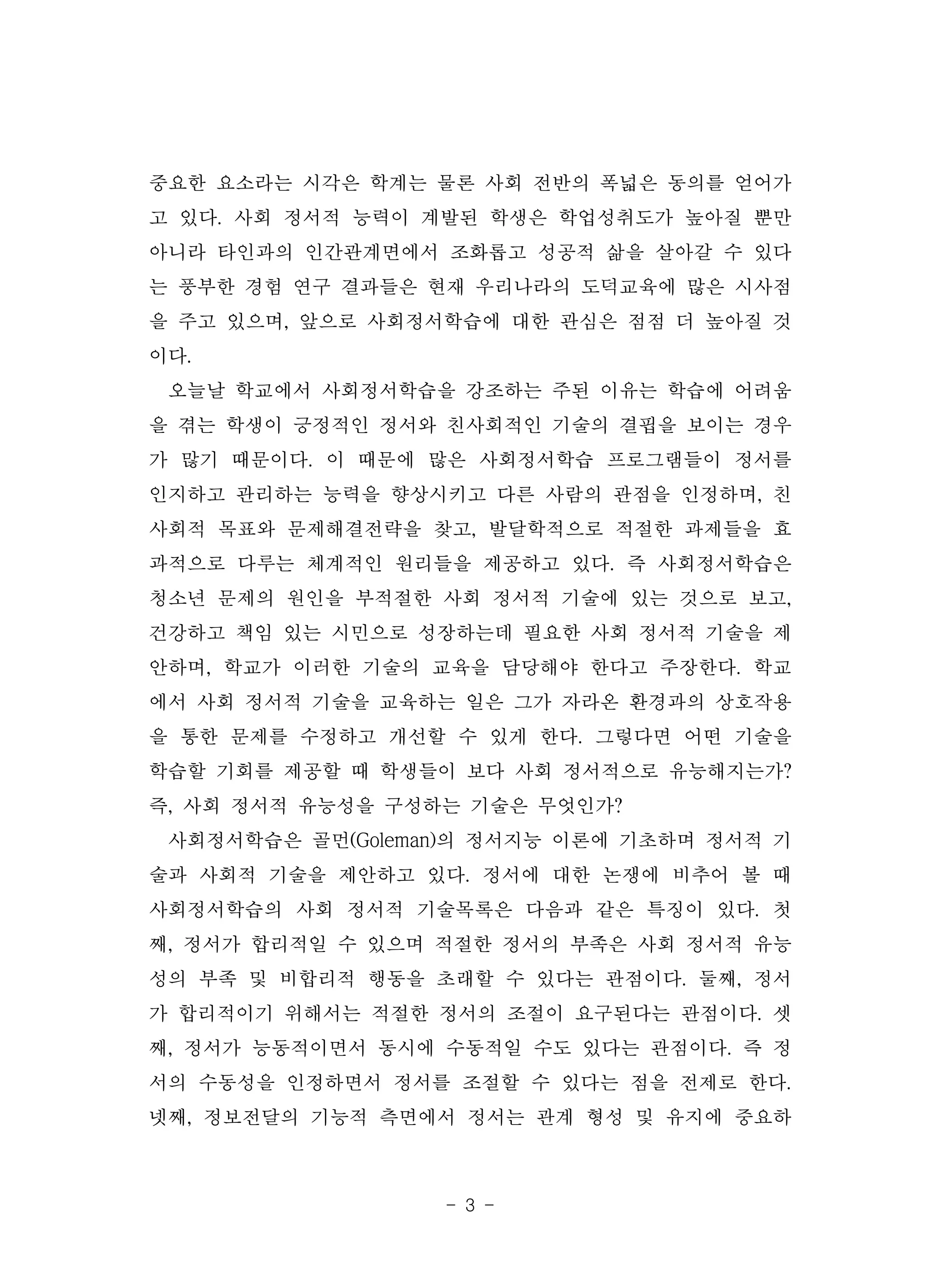 - 3 -
중요한 요소라는 시각은 학계는 물론 사회 전반의 폭넓은 동의를 얻어가
고 있다. 사회 정서적 능력이 계발된 학생은 학업성취도가 높아질 뿐만
아니라 타인과의 인간관계면에서 조화롭고 성공적 삶을 살아갈 수 있다
는 풍부한 경험 연구 결과들은 현재 우리나라의 도덕교육에 많은 시사점
을 주고 있으며, 앞으로 사회정서학습에 대한 관심은 점점 더 높아질 것
이다.
오늘날 학교에서 사회정서학습을 강조하는 주된 이유는 학습에 어려움
을 겪는 학생이 긍정적인 정서와 친사회적인 기술의 결핍을 보이는 경우
가 많기 때문이다. 이 때문에 많은 사회정서학습 프로그램들이 정서를
인지하고 관리하는 능력을 향상시키고 다른 사람의 관점을 인정하며, 친
사회적 목표와 문제해결전략을 찾고, 발달학적으로 적절한 과제들을 효
과적으로 다루는 체계적인 원리들을 제공하고 있다. 즉 사회정서학습은
청소년 문제의 원인을 부적절한 사회 정서적 기술에 있는 것으로 보고,
건강하고 책임 있는 시민으로 성장하는데 필요한 사회 정서적 기술을 제
안하며, 학교가 이러한 기술의 교육을 담당해야 한다고 주장한다. 학교
에서 사회 정서적 기술을 교육하는 일은 그가 자라온 환경과의 상호작용
을 통한 문제를 수정하고 개선할 수 있게 한다. 그렇다면 어떤 기술을
학습할 기회를 제공할 때 학생들이 보다 사회 정서적으로 유능해지는가?
즉, 사회 정서적 유능성을 구성하는 기술은 무엇인가?
사회정서학습은 골먼(Goleman)의 정서지능 이론에 기초하며 정서적 기
술과 사회적 기술을 제안하고 있다. 정서에 대한 논쟁에 비추어 볼 때
사회정서학습의 사회 정서적 기술목록은 다음과 같은 특징이 있다. 첫
째, 정서가 합리적일 수 있으며 적절한 정서의 부족은 사회 정서적 유능
성의 부족 및 비합리적 행동을 초래할 수 있다는 관점이다. 둘째, 정서
가 합리적이기 위해서는 적절한 정서의 조절이 요구된다는 관점이다. 셋
째, 정서가 능동적이면서 동시에 수동적일 수도 있다는 관점이다. 즉 정
서의 수동성을 인정하면서 정서를 조절할 수 있다는 점을 전제로 한다.
넷째, 정보전달의 기능적 측면에서 정서는 관계 형성 및 유지에 중요하
 