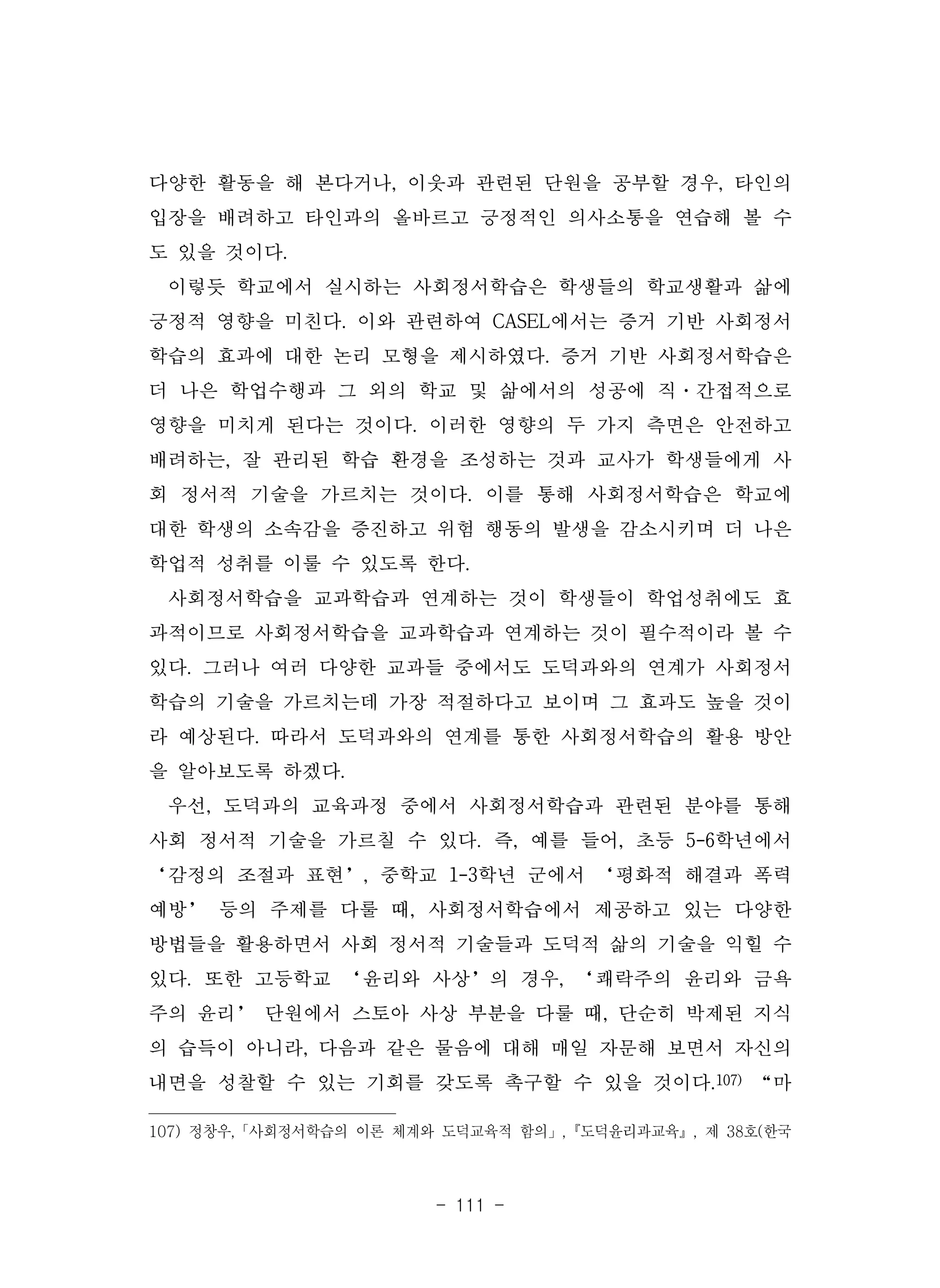 - 111 -
다양한 활동을 해 본다거나, 이웃과 관련된 단원을 공부할 경우, 타인의
입장을 배려하고 타인과의 올바르고 긍정적인 의사소통을 연습해 볼 수
도 있을 것이다.
이렇듯 학교에서 실시하는 사회정서학습은 학생들의 학교생활과 삶에
긍정적 영향을 미친다. 이와 관련하여 CASEL에서는 증거 기반 사회정서
학습의 효과에 대한 논리 모형을 제시하였다. 증거 기반 사회정서학습은
더 나은 학업수행과 그 외의 학교 및 삶에서의 성공에 직·간접적으로
영향을 미치게 된다는 것이다. 이러한 영향의 두 가지 측면은 안전하고
배려하는, 잘 관리된 학습 환경을 조성하는 것과 교사가 학생들에게 사
회 정서적 기술을 가르치는 것이다. 이를 통해 사회정서학습은 학교에
대한 학생의 소속감을 증진하고 위험 행동의 발생을 감소시키며 더 나은
학업적 성취를 이룰 수 있도록 한다.
사회정서학습을 교과학습과 연계하는 것이 학생들이 학업성취에도 효
과적이므로 사회정서학습을 교과학습과 연계하는 것이 필수적이라 볼 수
있다. 그러나 여러 다양한 교과들 중에서도 도덕과와의 연계가 사회정서
학습의 기술을 가르치는데 가장 적절하다고 보이며 그 효과도 높을 것이
라 예상된다. 따라서 도덕과와의 연계를 통한 사회정서학습의 활용 방안
을 알아보도록 하겠다.
우선, 도덕과의 교육과정 중에서 사회정서학습과 관련된 분야를 통해
사회 정서적 기술을 가르칠 수 있다. 즉, 예를 들어, 초등 5-6학년에서
‘감정의 조절과 표현’, 중학교 1-3학년 군에서 ‘평화적 해결과 폭력
예방’ 등의 주제를 다룰 때, 사회정서학습에서 제공하고 있는 다양한
방법들을 활용하면서 사회 정서적 기술들과 도덕적 삶의 기술을 익힐 수
있다. 또한 고등학교 ‘윤리와 사상’의 경우, ‘쾌락주의 윤리와 금욕
주의 윤리’ 단원에서 스토아 사상 부분을 다룰 때, 단순히 박제된 지식
의 습득이 아니라, 다음과 같은 물음에 대해 매일 자문해 보면서 자신의
내면을 성찰할 수 있는 기회를 갖도록 촉구할 수 있을 것이다.107) “마
107) 정창우,「사회정서학습의 이론 체계와 도덕교육적 함의」,『도덕윤리과교육』, 제 38호(한국
 