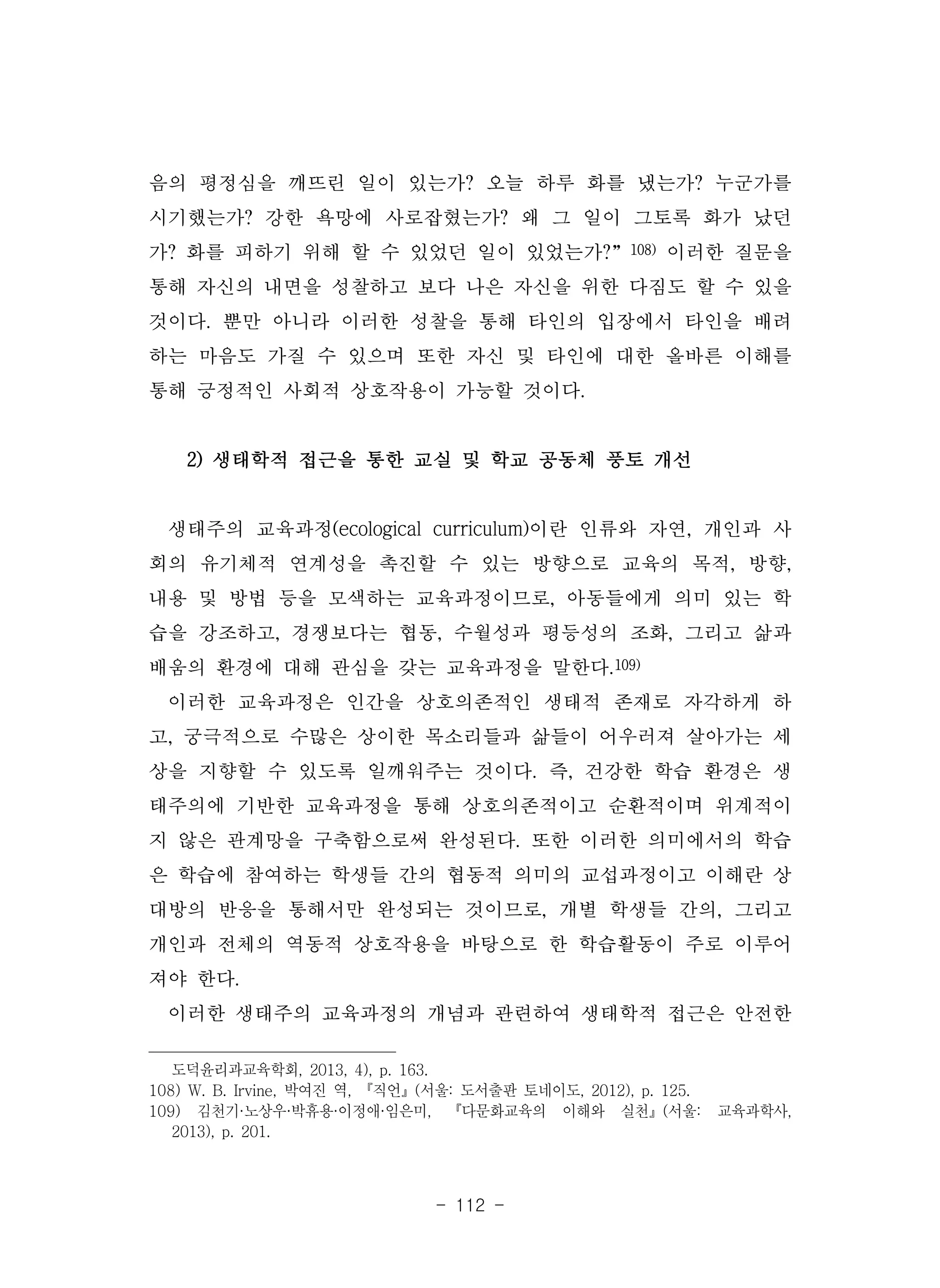 - 112 -
음의 평정심을 깨뜨린 일이 있는가? 오늘 하루 화를 냈는가? 누군가를
시기했는가? 강한 욕망에 사로잡혔는가? 왜 그 일이 그토록 화가 났던
가? 화를 피하기 위해 할 수 있었던 일이 있었는가?”108) 이러한 질문을
통해 자신의 내면을 성찰하고 보다 나은 자신을 위한 다짐도 할 수 있을
것이다. 뿐만 아니라 이러한 성찰을 통해 타인의 입장에서 타인을 배려
하는 마음도 가질 수 있으며 또한 자신 및 타인에 대한 올바른 이해를
통해 긍정적인 사회적 상호작용이 가능할 것이다.
2) 생태학적 접근을 통한 교실 및 학교 공동체 풍토 개선
생태주의 교육과정(ecological curriculum)이란 인류와 자연, 개인과 사
회의 유기체적 연계성을 촉진할 수 있는 방향으로 교육의 목적, 방향,
내용 및 방법 등을 모색하는 교육과정이므로, 아동들에게 의미 있는 학
습을 강조하고, 경쟁보다는 협동, 수월성과 평등성의 조화, 그리고 삶과
배움의 환경에 대해 관심을 갖는 교육과정을 말한다.109)
이러한 교육과정은 인간을 상호의존적인 생태적 존재로 자각하게 하
고, 궁극적으로 수많은 상이한 목소리들과 삶들이 어우러져 살아가는 세
상을 지향할 수 있도록 일깨워주는 것이다. 즉, 건강한 학습 환경은 생
태주의에 기반한 교육과정을 통해 상호의존적이고 순환적이며 위계적이
지 않은 관계망을 구축함으로써 완성된다. 또한 이러한 의미에서의 학습
은 학습에 참여하는 학생들 간의 협동적 의미의 교섭과정이고 이해란 상
대방의 반응을 통해서만 완성되는 것이므로, 개별 학생들 간의, 그리고
개인과 전체의 역동적 상호작용을 바탕으로 한 학습활동이 주로 이루어
져야 한다.
이러한 생태주의 교육과정의 개념과 관련하여 생태학적 접근은 안전한
도덕윤리과교육학회, 2013, 4), p. 163.
108) W. B. Irvine, 박여진 역, 『직언』(서울: 도서출판 토네이도, 2012), p. 125.
109) 김천기·노상우·박휴용·이정애·임은미, 『다문화교육의 이해와 실천』(서울: 교육과학사,
2013), p. 201.
 