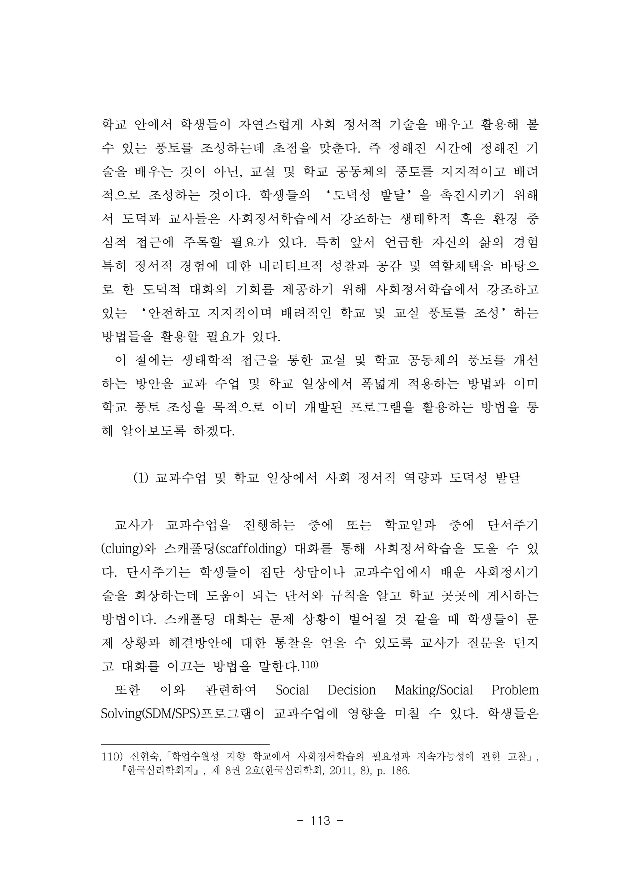 - 113 -
학교 안에서 학생들이 자연스럽게 사회 정서적 기술을 배우고 활용해 볼
수 있는 풍토를 조성하는데 초점을 맞춘다. 즉 정해진 시간에 정해진 기
술을 배우는 것이 아닌, 교실 및 학교 공동체의 풍토를 지지적이고 배려
적으로 조성하는 것이다. 학생들의 ‘도덕성 발달’을 촉진시키기 위해
서 도덕과 교사들은 사회정서학습에서 강조하는 생태학적 혹은 환경 중
심적 접근에 주목할 필요가 있다. 특히 앞서 언급한 자신의 삶의 경험
특히 정서적 경험에 대한 내러티브적 성찰과 공감 및 역할채택을 바탕으
로 한 도덕적 대화의 기회를 제공하기 위해 사회정서학습에서 강조하고
있는 ‘안전하고 지지적이며 배려적인 학교 및 교실 풍토를 조성’하는
방법들을 활용할 필요가 있다.
이 절에는 생태학적 접근을 통한 교실 및 학교 공동체의 풍토를 개선
하는 방안을 교과 수업 및 학교 일상에서 폭넓게 적용하는 방법과 이미
학교 풍토 조성을 목적으로 이미 개발된 프로그램을 활용하는 방법을 통
해 알아보도록 하겠다.
(1) 교과수업 및 학교 일상에서 사회 정서적 역량과 도덕성 발달
교사가 교과수업을 진행하는 중에 또는 학교일과 중에 단서주기
(cluing)와 스캐폴딩(scaffolding) 대화를 통해 사회정서학습을 도울 수 있
다. 단서주기는 학생들이 집단 상담이나 교과수업에서 배운 사회정서기
술을 회상하는데 도움이 되는 단서와 규칙을 알고 학교 곳곳에 게시하는
방법이다. 스캐폴딩 대화는 문제 상황이 벌어질 것 같을 때 학생들이 문
제 상황과 해결방안에 대한 통찰을 얻을 수 있도록 교사가 질문을 던지
고 대화를 이끄는 방법을 말한다.110)
또한 이와 관련하여 Social Decision Making/Social Problem
Solving(SDM/SPS)프로그램이 교과수업에 영향을 미칠 수 있다. 학생들은
110) 신현숙,「학업수월성 지향 학교에서 사회정서학습의 필요성과 지속가능성에 관한 고찰」,
『한국심리학회지』, 제 8권 2호(한국심리학회, 2011, 8), p. 186.
 