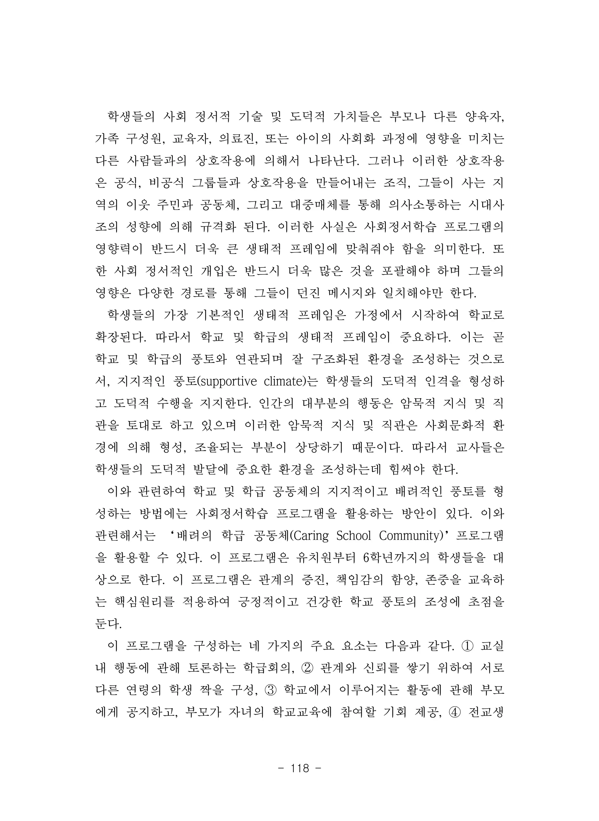 - 118 -
학생들의 사회 정서적 기술 및 도덕적 가치들은 부모나 다른 양육자,
가족 구성원, 교육자, 의료진, 또는 아이의 사회화 과정에 영향을 미치는
다른 사람들과의 상호작용에 의해서 나타난다. 그러나 이러한 상호작용
은 공식, 비공식 그룹들과 상호작용을 만들어내는 조직, 그들이 사는 지
역의 이웃 주민과 공동체, 그리고 대중매체를 통해 의사소통하는 시대사
조의 성향에 의해 규격화 된다. 이러한 사실은 사회정서학습 프로그램의
영향력이 반드시 더욱 큰 생태적 프레임에 맞춰줘야 함을 의미한다. 또
한 사회 정서적인 개입은 반드시 더욱 많은 것을 포괄해야 하며 그들의
영향은 다양한 경로를 통해 그들이 던진 메시지와 일치해야만 한다.
학생들의 가장 기본적인 생태적 프레임은 가정에서 시작하여 학교로
확장된다. 따라서 학교 및 학급의 생태적 프레임이 중요하다. 이는 곧
학교 및 학급의 풍토와 연관되며 잘 구조화된 환경을 조성하는 것으로
서, 지지적인 풍토(supportive climate)는 학생들의 도덕적 인격을 형성하
고 도덕적 수행을 지지한다. 인간의 대부분의 행동은 암묵적 지식 및 직
관을 토대로 하고 있으며 이러한 암묵적 지식 및 직관은 사회문화적 환
경에 의해 형성, 조율되는 부분이 상당하기 때문이다. 따라서 교사들은
학생들의 도덕적 발달에 중요한 환경을 조성하는데 힘써야 한다.
이와 관련하여 학교 및 학급 공동체의 지지적이고 배려적인 풍토를 형
성하는 방법에는 사회정서학습 프로그램을 활용하는 방안이 있다. 이와
관련해서는 ‘배려의 학급 공동체(Caring School Community)’프로그램
을 활용할 수 있다. 이 프로그램은 유치원부터 6학년까지의 학생들을 대
상으로 한다. 이 프로그램은 관계의 증진, 책임감의 함양, 존중을 교육하
는 핵심원리를 적용하여 긍정적이고 건강한 학교 풍토의 조성에 초점을
둔다.
이 프로그램을 구성하는 네 가지의 주요 요소는 다음과 같다. ① 교실
내 행동에 관해 토론하는 학급회의, ② 관계와 신뢰를 쌓기 위하여 서로
다른 연령의 학생 짝을 구성, ③ 학교에서 이루어지는 활동에 관해 부모
에게 공지하고, 부모가 자녀의 학교교육에 참여할 기회 제공, ④ 전교생
 