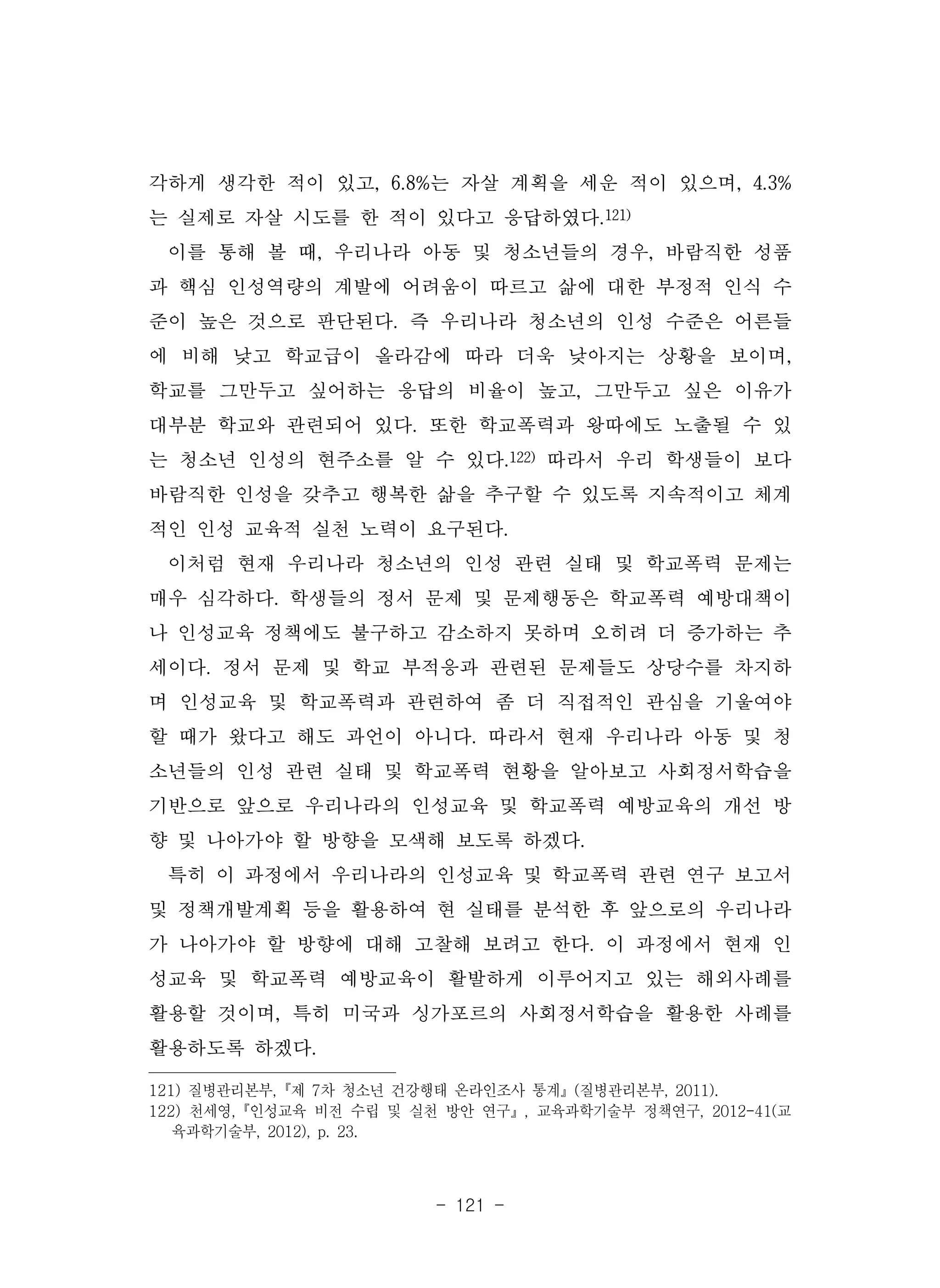 - 121 -
각하게 생각한 적이 있고, 6.8%는 자살 계획을 세운 적이 있으며, 4.3%
는 실제로 자살 시도를 한 적이 있다고 응답하였다.121)
이를 통해 볼 때, 우리나라 아동 및 청소년들의 경우, 바람직한 성품
과 핵심 인성역량의 계발에 어려움이 따르고 삶에 대한 부정적 인식 수
준이 높은 것으로 판단된다. 즉 우리나라 청소년의 인성 수준은 어른들
에 비해 낮고 학교급이 올라감에 따라 더욱 낮아지는 상황을 보이며,
학교를 그만두고 싶어하는 응답의 비율이 높고, 그만두고 싶은 이유가
대부분 학교와 관련되어 있다. 또한 학교폭력과 왕따에도 노출될 수 있
는 청소년 인성의 현주소를 알 수 있다.122) 따라서 우리 학생들이 보다
바람직한 인성을 갖추고 행복한 삶을 추구할 수 있도록 지속적이고 체계
적인 인성 교육적 실천 노력이 요구된다.
이처럼 현재 우리나라 청소년의 인성 관련 실태 및 학교폭력 문제는
매우 심각하다. 학생들의 정서 문제 및 문제행동은 학교폭력 예방대책이
나 인성교육 정책에도 불구하고 감소하지 못하며 오히려 더 증가하는 추
세이다. 정서 문제 및 학교 부적응과 관련된 문제들도 상당수를 차지하
며 인성교육 및 학교폭력과 관련하여 좀 더 직접적인 관심을 기울여야
할 때가 왔다고 해도 과언이 아니다. 따라서 현재 우리나라 아동 및 청
소년들의 인성 관련 실태 및 학교폭력 현황을 알아보고 사회정서학습을
기반으로 앞으로 우리나라의 인성교육 및 학교폭력 예방교육의 개선 방
향 및 나아가야 할 방향을 모색해 보도록 하겠다.
특히 이 과정에서 우리나라의 인성교육 및 학교폭력 관련 연구 보고서
및 정책개발계획 등을 활용하여 현 실태를 분석한 후 앞으로의 우리나라
가 나아가야 할 방향에 대해 고찰해 보려고 한다. 이 과정에서 현재 인
성교육 및 학교폭력 예방교육이 활발하게 이루어지고 있는 해외사례를
활용할 것이며, 특히 미국과 싱가포르의 사회정서학습을 활용한 사례를
활용하도록 하겠다.
121) 질병관리본부,『제 7차 청소년 건강행태 온라인조사 통계』(질병관리본부, 2011).
122) 천세영,『인성교육 비전 수립 및 실천 방안 연구』, 교육과학기술부 정책연구, 2012-41(교
육과학기술부, 2012), p. 23.
 