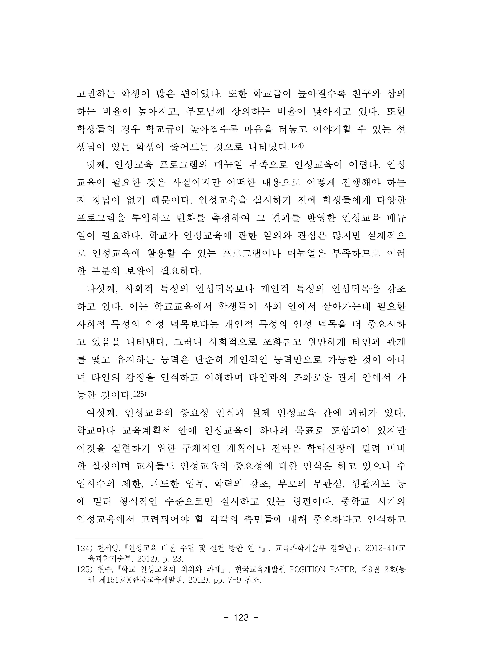 - 123 -
고민하는 학생이 많은 편이었다. 또한 학교급이 높아질수록 친구와 상의
하는 비율이 높아지고, 부모님께 상의하는 비율이 낮아지고 있다. 또한
학생들의 경우 학교급이 높아질수록 마음을 터놓고 이야기할 수 있는 선
생님이 있는 학생이 줄어드는 것으로 나타났다.124)
넷째, 인성교육 프로그램의 매뉴얼 부족으로 인성교육이 어렵다. 인성
교육이 필요한 것은 사실이지만 어떠한 내용으로 어떻게 진행해야 하는
지 정답이 없기 때문이다. 인성교육을 실시하기 전에 학생들에게 다양한
프로그램을 투입하고 변화를 측정하여 그 결과를 반영한 인성교육 매뉴
얼이 필요하다. 학교가 인성교육에 관한 열의와 관심은 많지만 실제적으
로 인성교육에 활용할 수 있는 프로그램이나 매뉴얼은 부족하므로 이러
한 부분의 보완이 필요하다.
다섯째, 사회적 특성의 인성덕목보다 개인적 특성의 인성덕목을 강조
하고 있다. 이는 학교교육에서 학생들이 사회 안에서 살아가는데 필요한
사회적 특성의 인성 덕목보다는 개인적 특성의 인성 덕목을 더 중요시하
고 있음을 나타낸다. 그러나 사회적으로 조화롭고 원만하게 타인과 관계
를 맺고 유지하는 능력은 단순히 개인적인 능력만으로 가능한 것이 아니
며 타인의 감정을 인식하고 이해하며 타인과의 조화로운 관계 안에서 가
능한 것이다.125)
여섯째, 인성교육의 중요성 인식과 실제 인성교육 간에 괴리가 있다.
학교마다 교육계획서 안에 인성교육이 하나의 목표로 포함되어 있지만
이것을 실현하기 위한 구체적인 계획이나 전략은 학력신장에 밀려 미비
한 실정이며 교사들도 인성교육의 중요성에 대한 인식은 하고 있으나 수
업시수의 제한, 과도한 업무, 학력의 강조, 부모의 무관심, 생활지도 등
에 밀려 형식적인 수준으로만 실시하고 있는 형편이다. 중학교 시기의
인성교육에서 고려되어야 할 각각의 측면들에 대해 중요하다고 인식하고
124) 천세영,『인성교육 비전 수립 및 실천 방안 연구』, 교육과학기술부 정책연구, 2012-41(교
육과학기술부, 2012), p. 23.
125) 현주,『학교 인성교육의 의의와 과제』, 한국교육개발원 POSITION PAPER, 제9권 2호(통
권 제151호)(한국교육개발원, 2012), pp. 7-9 참조.
 