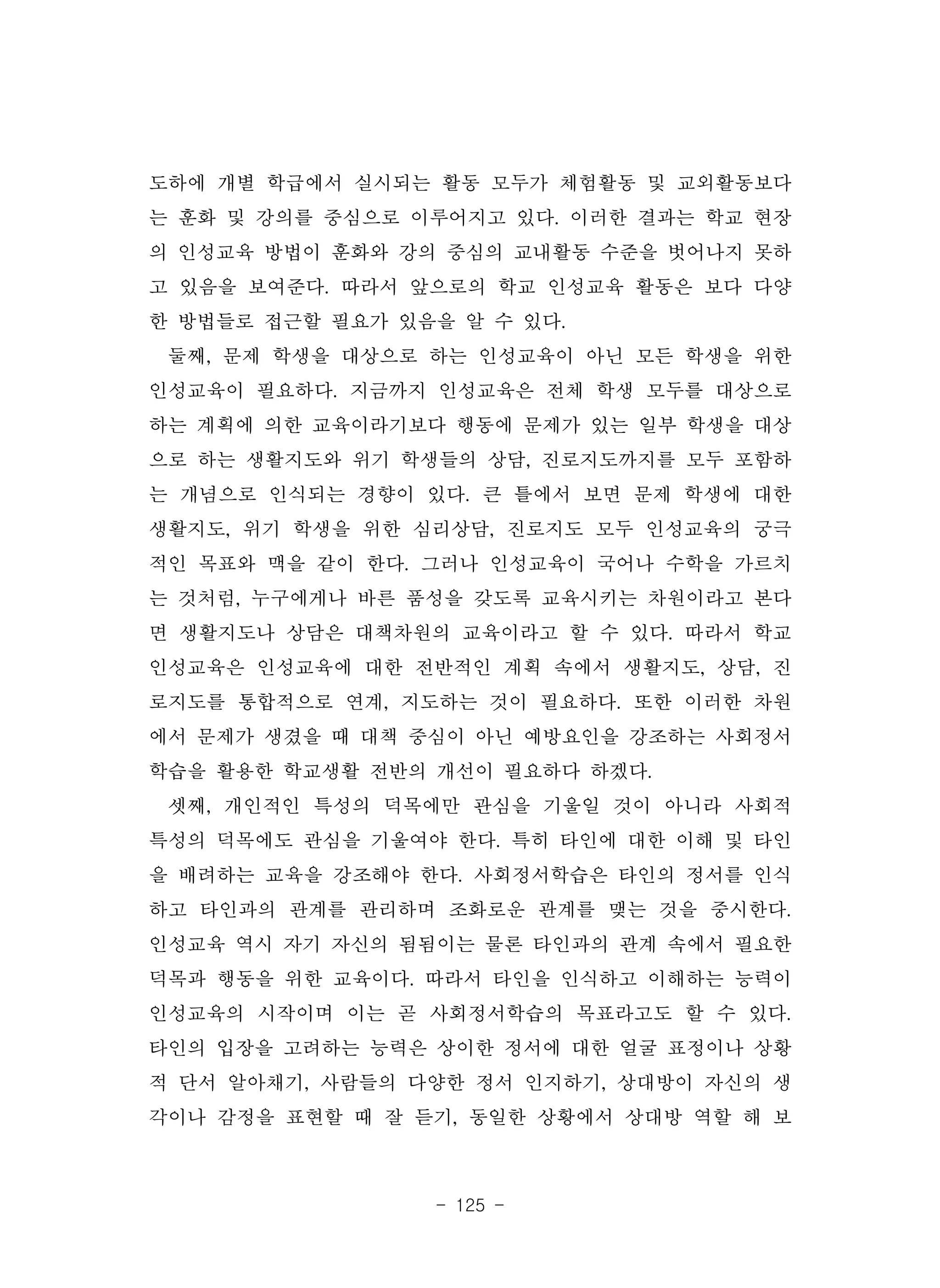 - 125 -
도하에 개별 학급에서 실시되는 활동 모두가 체험활동 및 교외활동보다
는 훈화 및 강의를 중심으로 이루어지고 있다. 이러한 결과는 학교 현장
의 인성교육 방법이 훈화와 강의 중심의 교내활동 수준을 벗어나지 못하
고 있음을 보여준다. 따라서 앞으로의 학교 인성교육 활동은 보다 다양
한 방법들로 접근할 필요가 있음을 알 수 있다.
둘째, 문제 학생을 대상으로 하는 인성교육이 아닌 모든 학생을 위한
인성교육이 필요하다. 지금까지 인성교육은 전체 학생 모두를 대상으로
하는 계획에 의한 교육이라기보다 행동에 문제가 있는 일부 학생을 대상
으로 하는 생활지도와 위기 학생들의 상담, 진로지도까지를 모두 포함하
는 개념으로 인식되는 경향이 있다. 큰 틀에서 보면 문제 학생에 대한
생활지도, 위기 학생을 위한 심리상담, 진로지도 모두 인성교육의 궁극
적인 목표와 맥을 같이 한다. 그러나 인성교육이 국어나 수학을 가르치
는 것처럼, 누구에게나 바른 품성을 갖도록 교육시키는 차원이라고 본다
면 생활지도나 상담은 대책차원의 교육이라고 할 수 있다. 따라서 학교
인성교육은 인성교육에 대한 전반적인 계획 속에서 생활지도, 상담, 진
로지도를 통합적으로 연계, 지도하는 것이 필요하다. 또한 이러한 차원
에서 문제가 생겼을 때 대책 중심이 아닌 예방요인을 강조하는 사회정서
학습을 활용한 학교생활 전반의 개선이 필요하다 하겠다.
셋째, 개인적인 특성의 덕목에만 관심을 기울일 것이 아니라 사회적
특성의 덕목에도 관심을 기울여야 한다. 특히 타인에 대한 이해 및 타인
을 배려하는 교육을 강조해야 한다. 사회정서학습은 타인의 정서를 인식
하고 타인과의 관계를 관리하며 조화로운 관계를 맺는 것을 중시한다.
인성교육 역시 자기 자신의 됨됨이는 물론 타인과의 관계 속에서 필요한
덕목과 행동을 위한 교육이다. 따라서 타인을 인식하고 이해하는 능력이
인성교육의 시작이며 이는 곧 사회정서학습의 목표라고도 할 수 있다.
타인의 입장을 고려하는 능력은 상이한 정서에 대한 얼굴 표정이나 상황
적 단서 알아채기, 사람들의 다양한 정서 인지하기, 상대방이 자신의 생
각이나 감정을 표현할 때 잘 듣기, 동일한 상황에서 상대방 역할 해 보
 