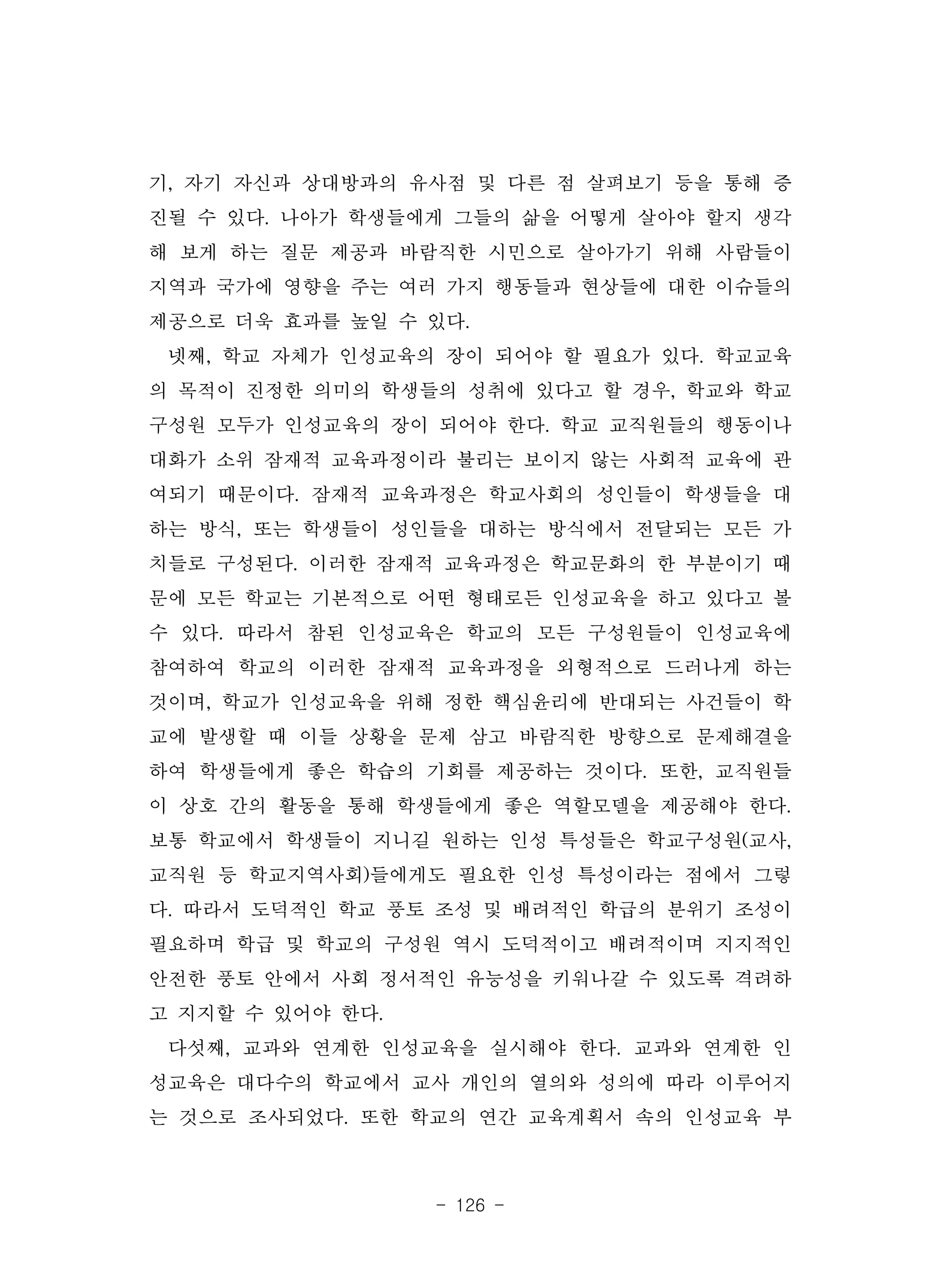 - 126 -
기, 자기 자신과 상대방과의 유사점 및 다른 점 살펴보기 등을 통해 증
진될 수 있다. 나아가 학생들에게 그들의 삶을 어떻게 살아야 할지 생각
해 보게 하는 질문 제공과 바람직한 시민으로 살아가기 위해 사람들이
지역과 국가에 영향을 주는 여러 가지 행동들과 현상들에 대한 이슈들의
제공으로 더욱 효과를 높일 수 있다.
넷째, 학교 자체가 인성교육의 장이 되어야 할 필요가 있다. 학교교육
의 목적이 진정한 의미의 학생들의 성취에 있다고 할 경우, 학교와 학교
구성원 모두가 인성교육의 장이 되어야 한다. 학교 교직원들의 행동이나
대화가 소위 잠재적 교육과정이라 불리는 보이지 않는 사회적 교육에 관
여되기 때문이다. 잠재적 교육과정은 학교사회의 성인들이 학생들을 대
하는 방식, 또는 학생들이 성인들을 대하는 방식에서 전달되는 모든 가
치들로 구성된다. 이러한 잠재적 교육과정은 학교문화의 한 부분이기 때
문에 모든 학교는 기본적으로 어떤 형태로든 인성교육을 하고 있다고 볼
수 있다. 따라서 참된 인성교육은 학교의 모든 구성원들이 인성교육에
참여하여 학교의 이러한 잠재적 교육과정을 외형적으로 드러나게 하는
것이며, 학교가 인성교육을 위해 정한 핵심윤리에 반대되는 사건들이 학
교에 발생할 때 이들 상황을 문제 삼고 바람직한 방향으로 문제해결을
하여 학생들에게 좋은 학습의 기회를 제공하는 것이다. 또한, 교직원들
이 상호 간의 활동을 통해 학생들에게 좋은 역할모델을 제공해야 한다.
보통 학교에서 학생들이 지니길 원하는 인성 특성들은 학교구성원(교사,
교직원 등 학교지역사회)들에게도 필요한 인성 특성이라는 점에서 그렇
다. 따라서 도덕적인 학교 풍토 조성 및 배려적인 학급의 분위기 조성이
필요하며 학급 및 학교의 구성원 역시 도덕적이고 배려적이며 지지적인
안전한 풍토 안에서 사회 정서적인 유능성을 키워나갈 수 있도록 격려하
고 지지할 수 있어야 한다.
다섯째, 교과와 연계한 인성교육을 실시해야 한다. 교과와 연계한 인
성교육은 대다수의 학교에서 교사 개인의 열의와 성의에 따라 이루어지
는 것으로 조사되었다. 또한 학교의 연간 교육계획서 속의 인성교육 부
 