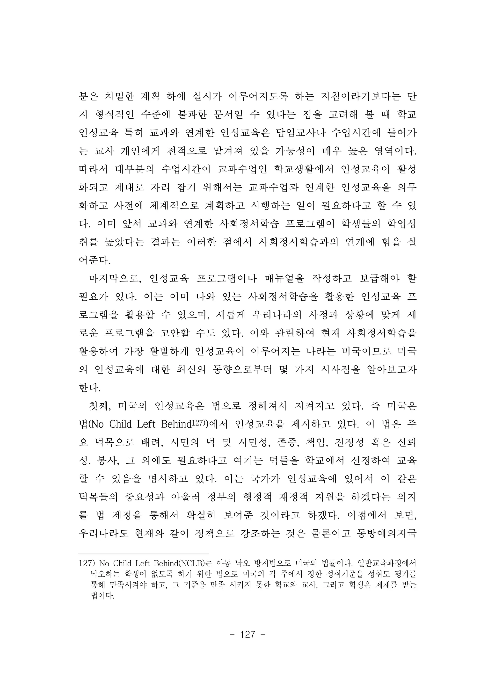 - 127 -
분은 치밀한 계획 하에 실시가 이루어지도록 하는 지침이라기보다는 단
지 형식적인 수준에 불과한 문서일 수 있다는 점을 고려해 볼 때 학교
인성교육 특히 교과와 연계한 인성교육은 담임교사나 수업시간에 들어가
는 교사 개인에게 전적으로 맡겨져 있을 가능성이 매우 높은 영역이다.
따라서 대부분의 수업시간이 교과수업인 학교생활에서 인성교육이 활성
화되고 제대로 자리 잡기 위해서는 교과수업과 연계한 인성교육을 의무
화하고 사전에 체계적으로 계획하고 시행하는 일이 필요하다고 할 수 있
다. 이미 앞서 교과와 연계한 사회정서학습 프로그램이 학생들의 학업성
취를 높았다는 결과는 이러한 점에서 사회정서학습과의 연계에 힘을 실
어준다.
마지막으로, 인성교육 프로그램이나 매뉴얼을 작성하고 보급해야 할
필요가 있다. 이는 이미 나와 있는 사회정서학습을 활용한 인성교육 프
로그램을 활용할 수 있으며, 새롭게 우리나라의 사정과 상황에 맞게 새
로운 프로그램을 고안할 수도 있다. 이와 관련하여 현재 사회정서학습을
활용하여 가장 활발하게 인성교육이 이루어지는 나라는 미국이므로 미국
의 인성교육에 대한 최신의 동향으로부터 몇 가지 시사점을 알아보고자
한다.
첫째, 미국의 인성교육은 법으로 정해져서 지켜지고 있다. 즉 미국은
법(No Child Left Behind127))에서 인성교육을 제시하고 있다. 이 법은 주
요 덕목으로 배려, 시민의 덕 및 시민성, 존중, 책임, 진정성 혹은 신뢰
성, 봉사, 그 외에도 필요하다고 여기는 덕들을 학교에서 선정하여 교육
할 수 있음을 명시하고 있다. 이는 국가가 인성교육에 있어서 이 같은
덕목들의 중요성과 아울러 정부의 행정적 재정적 지원을 하겠다는 의지
를 법 제정을 통해서 확실히 보여준 것이라고 하겠다. 이점에서 보면,
우리나라도 현재와 같이 정책으로 강조하는 것은 물론이고 동방예의지국
127) No Child Left Behind(NCLB)는 아동 낙오 방지법으로 미국의 법률이다. 일반교육과정에서
낙오하는 학생이 없도록 하기 위한 법으로 미국의 각 주에서 정한 성취기준을 성취도 평가를
통해 만족시켜야 하고, 그 기준을 만족 시키지 못한 학교와 교사, 그리고 학생은 제재를 받는
법이다.
 