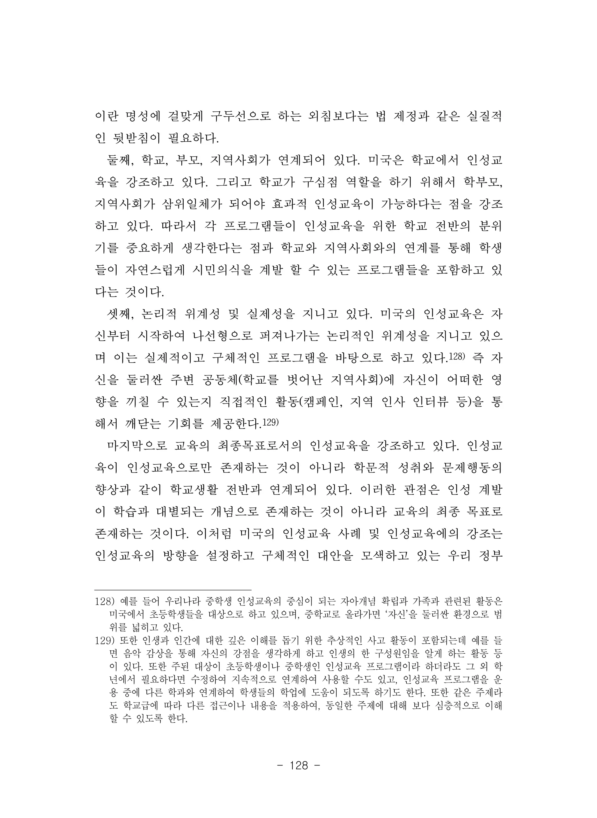 - 128 -
이란 명성에 걸맞게 구두선으로 하는 외침보다는 법 제정과 같은 실질적
인 뒷받침이 필요하다.
둘째, 학교, 부모, 지역사회가 연계되어 있다. 미국은 학교에서 인성교
육을 강조하고 있다. 그리고 학교가 구심점 역할을 하기 위해서 학부모,
지역사회가 삼위일체가 되어야 효과적 인성교육이 가능하다는 점을 강조
하고 있다. 따라서 각 프로그램들이 인성교육을 위한 학교 전반의 분위
기를 중요하게 생각한다는 점과 학교와 지역사회와의 연계를 통해 학생
들이 자연스럽게 시민의식을 계발 할 수 있는 프로그램들을 포함하고 있
다는 것이다.
셋째, 논리적 위계성 및 실제성을 지니고 있다. 미국의 인성교육은 자
신부터 시작하여 나선형으로 퍼져나가는 논리적인 위계성을 지니고 있으
며 이는 실제적이고 구체적인 프로그램을 바탕으로 하고 있다.128) 즉 자
신을 둘러싼 주변 공동체(학교를 벗어난 지역사회)에 자신이 어떠한 영
향을 끼칠 수 있는지 직접적인 활동(캠페인, 지역 인사 인터뷰 등)을 통
해서 깨닫는 기회를 제공한다.129)
마지막으로 교육의 최종목표로서의 인성교육을 강조하고 있다. 인성교
육이 인성교육으로만 존재하는 것이 아니라 학문적 성취와 문제행동의
향상과 같이 학교생활 전반과 연계되어 있다. 이러한 관점은 인성 계발
이 학습과 대별되는 개념으로 존재하는 것이 아니라 교육의 최종 목표로
존재하는 것이다. 이처럼 미국의 인성교육 사례 및 인성교육에의 강조는
인성교육의 방향을 설정하고 구체적인 대안을 모색하고 있는 우리 정부
128) 예를 들어 우리나라 중학생 인성교육의 중심이 되는 자아개념 확립과 가족과 관련된 활동은
미국에서 초등학생들을 대상으로 하고 있으며, 중학교로 올라가면 ‘자신’을 둘러싼 환경으로 범
위를 넓히고 있다.
129) 또한 인생과 인간에 대한 깊은 이해를 돕기 위한 추상적인 사고 활동이 포함되는데 예를 들
면 음악 감상을 통해 자신의 강점을 생각하게 하고 인생의 한 구성원임을 알게 하는 활동 등
이 있다. 또한 주된 대상이 초등학생이나 중학생인 인성교육 프로그램이라 하더라도 그 외 학
년에서 필요하다면 수정하여 지속적으로 연계하여 사용할 수도 있고, 인성교육 프로그램을 운
용 중에 다른 학과와 연계하여 학생들의 학업에 도움이 되도록 하기도 한다. 또한 같은 주제라
도 학교급에 따라 다른 접근이나 내용을 적용하여, 동일한 주제에 대해 보다 심층적으로 이해
할 수 있도록 한다.
 
