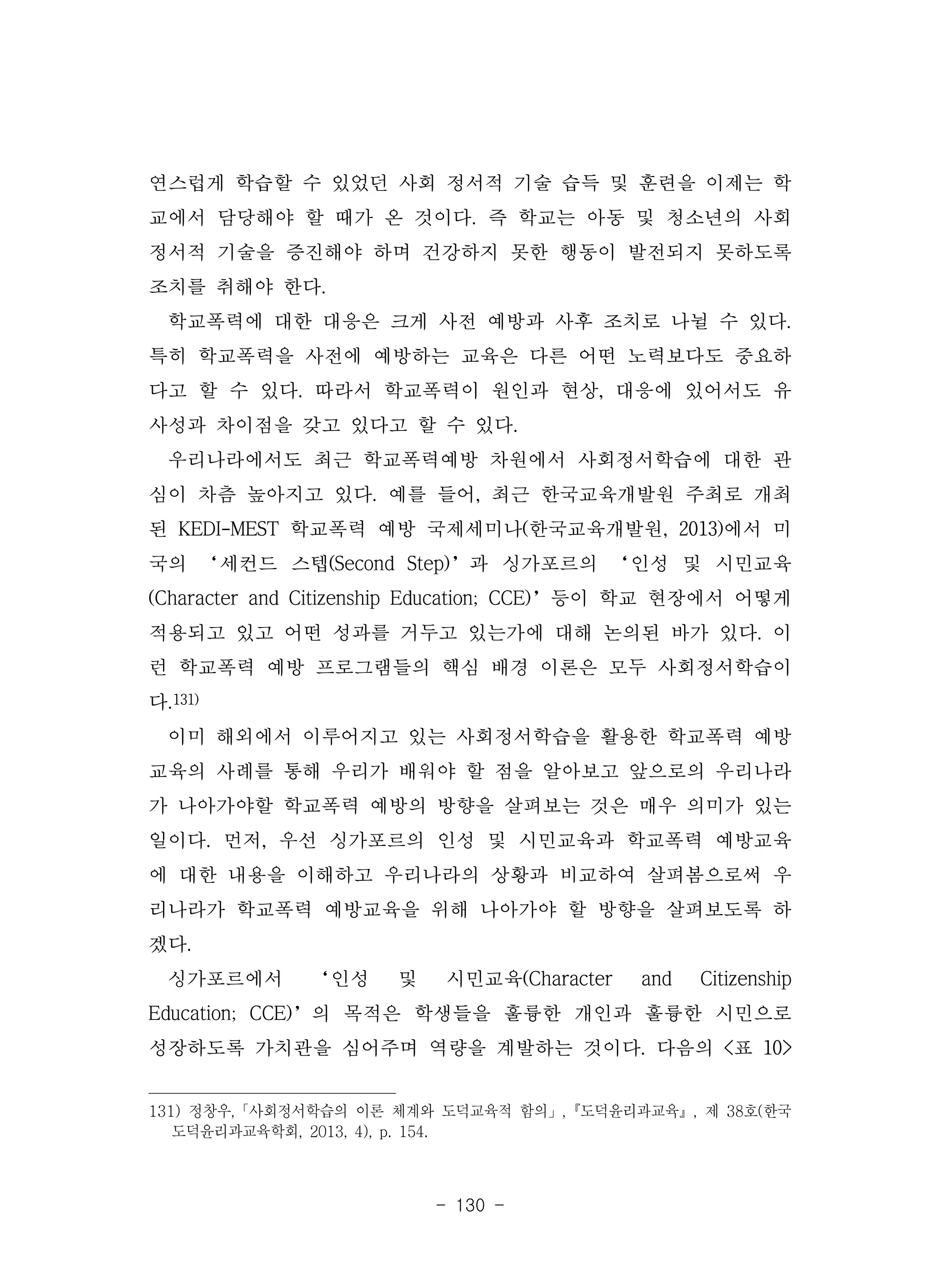 - 130 -
연스럽게 학습할 수 있었던 사회 정서적 기술 습득 및 훈련을 이제는 학
교에서 담당해야 할 때가 온 것이다. 즉 학교는 아동 및 청소년의 사회
정서적 기술을 증진해야 하며 건강하지 못한 행동이 발전되지 못하도록
조치를 취해야 한다.
학교폭력에 대한 대응은 크게 사전 예방과 사후 조치로 나뉠 수 있다.
특히 학교폭력을 사전에 예방하는 교육은 다른 어떤 노력보다도 중요하
다고 할 수 있다. 따라서 학교폭력이 원인과 현상, 대응에 있어서도 유
사성과 차이점을 갖고 있다고 할 수 있다.
우리나라에서도 최근 학교폭력예방 차원에서 사회정서학습에 대한 관
심이 차츰 높아지고 있다. 예를 들어, 최근 한국교육개발원 주최로 개최
된 KEDI-MEST 학교폭력 예방 국제세미나(한국교육개발원, 2013)에서 미
국의 ‘세컨드 스텝(Second Step)’과 싱가포르의 ‘인성 및 시민교육
(Character and Citizenship Education; CCE)’등이 학교 현장에서 어떻게
적용되고 있고 어떤 성과를 거두고 있는가에 대해 논의된 바가 있다. 이
런 학교폭력 예방 프로그램들의 핵심 배경 이론은 모두 사회정서학습이
다.131)
이미 해외에서 이루어지고 있는 사회정서학습을 활용한 학교폭력 예방
교육의 사례를 통해 우리가 배워야 할 점을 알아보고 앞으로의 우리나라
가 나아가야할 학교폭력 예방의 방향을 살펴보는 것은 매우 의미가 있는
일이다. 먼저, 우선 싱가포르의 인성 및 시민교육과 학교폭력 예방교육
에 대한 내용을 이해하고 우리나라의 상황과 비교하여 살펴봄으로써 우
리나라가 학교폭력 예방교육을 위해 나아가야 할 방향을 살펴보도록 하
겠다.
싱가포르에서 ‘인성 및 시민교육(Character and Citizenship
Education; CCE)’의 목적은 학생들을 훌륭한 개인과 훌륭한 시민으로
성장하도록 가치관을 심어주며 역량을 계발하는 것이다. 다음의 <표 10>
131) 정창우,「사회정서학습의 이론 체계와 도덕교육적 함의」,『도덕윤리과교육』, 제 38호(한국
도덕윤리과교육학회, 2013, 4), p. 154.
 
