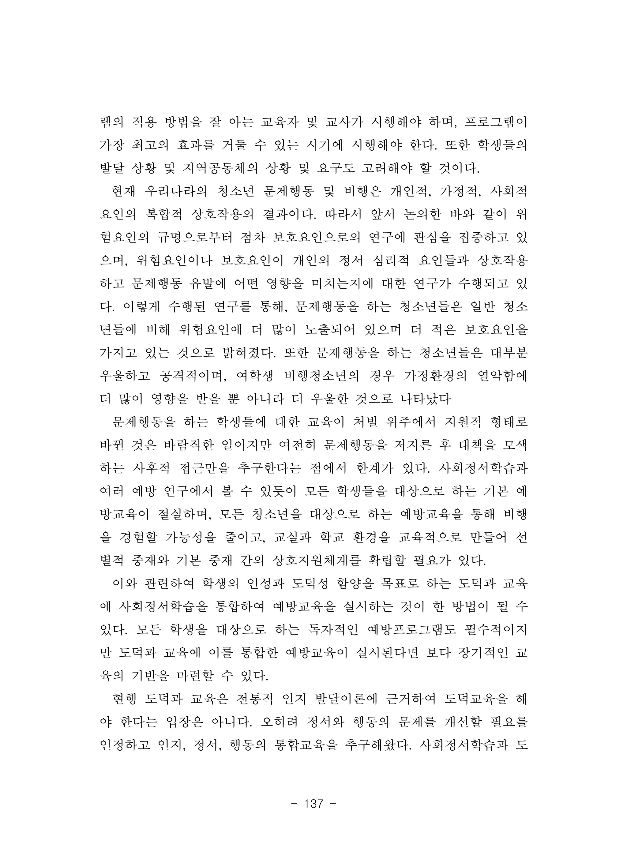 - 137 -
램의 적용 방법을 잘 아는 교육자 및 교사가 시행해야 하며, 프로그램이
가장 최고의 효과를 거둘 수 있는 시기에 시행해야 한다. 또한 학생들의
발달 상황 및 지역공동체의 상황 및 요구도 고려해야 할 것이다.
현재 우리나라의 청소년 문제행동 및 비행은 개인적, 가정적, 사회적
요인의 복합적 상호작용의 결과이다. 따라서 앞서 논의한 바와 같이 위
험요인의 규명으로부터 점차 보호요인으로의 연구에 관심을 집중하고 있
으며, 위험요인이나 보호요인이 개인의 정서 심리적 요인들과 상호작용
하고 문제행동 유발에 어떤 영향을 미치는지에 대한 연구가 수행되고 있
다. 이렇게 수행된 연구를 통해, 문제행동을 하는 청소년들은 일반 청소
년들에 비해 위험요인에 더 많이 노출되어 있으며 더 적은 보호요인을
가지고 있는 것으로 밝혀졌다. 또한 문제행동을 하는 청소년들은 대부분
우울하고 공격적이며, 여학생 비행청소년의 경우 가정환경의 열악함에
더 많이 영향을 받을 뿐 아니라 더 우울한 것으로 나타났다
문제행동을 하는 학생들에 대한 교육이 처벌 위주에서 지원적 형태로
바뀐 것은 바람직한 일이지만 여전히 문제행동을 저지른 후 대책을 모색
하는 사후적 접근만을 추구한다는 점에서 한계가 있다. 사회정서학습과
여러 예방 연구에서 볼 수 있듯이 모든 학생들을 대상으로 하는 기본 예
방교육이 절실하며, 모든 청소년을 대상으로 하는 예방교육을 통해 비행
을 경험할 가능성을 줄이고, 교실과 학교 환경을 교육적으로 만들어 선
별적 중재와 기본 중재 간의 상호지원체계를 확립할 필요가 있다.
이와 관련하여 학생의 인성과 도덕성 함양을 목표로 하는 도덕과 교육
에 사회정서학습을 통합하여 예방교육을 실시하는 것이 한 방법이 될 수
있다. 모든 학생을 대상으로 하는 독자적인 예방프로그램도 필수적이지
만 도덕과 교육에 이를 통합한 예방교육이 실시된다면 보다 장기적인 교
육의 기반을 마련할 수 있다.
현행 도덕과 교육은 전통적 인지 발달이론에 근거하여 도덕교육을 해
야 한다는 입장은 아니다. 오히려 정서와 행동의 문제를 개선할 필요를
인정하고 인지, 정서, 행동의 통합교육을 추구해왔다. 사회정서학습과 도
 