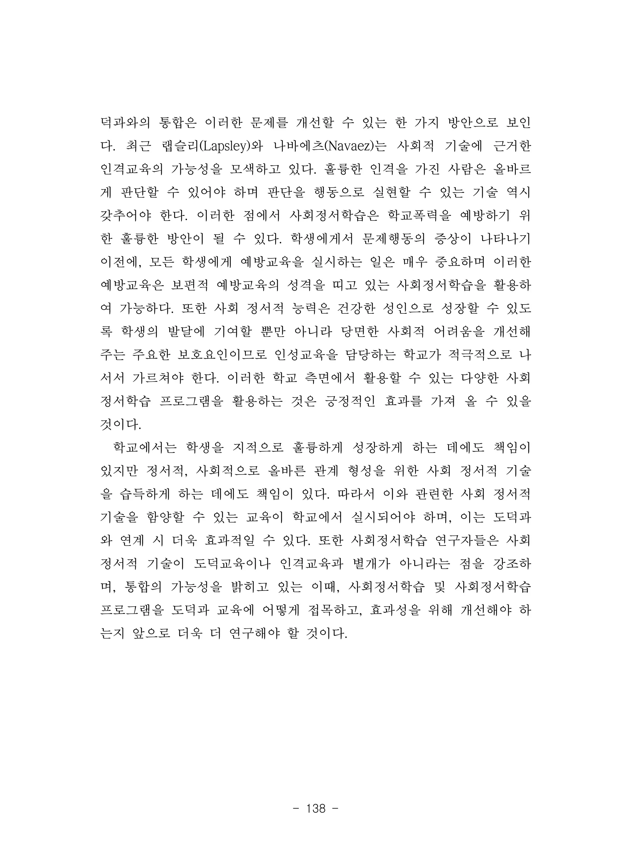 - 138 -
덕과와의 통합은 이러한 문제를 개선할 수 있는 한 가지 방안으로 보인
다. 최근 랩슬리(Lapsley)와 나바에츠(Navaez)는 사회적 기술에 근거한
인격교육의 가능성을 모색하고 있다. 훌륭한 인격을 가진 사람은 올바르
게 판단할 수 있어야 하며 판단을 행동으로 실현할 수 있는 기술 역시
갖추어야 한다. 이러한 점에서 사회정서학습은 학교폭력을 예방하기 위
한 훌륭한 방안이 될 수 있다. 학생에게서 문제행동의 증상이 나타나기
이전에, 모든 학생에게 예방교육을 실시하는 일은 매우 중요하며 이러한
예방교육은 보편적 예방교육의 성격을 띠고 있는 사회정서학습을 활용하
여 가능하다. 또한 사회 정서적 능력은 건강한 성인으로 성장할 수 있도
록 학생의 발달에 기여할 뿐만 아니라 당면한 사회적 어려움을 개선해
주는 주요한 보호요인이므로 인성교육을 담당하는 학교가 적극적으로 나
서서 가르쳐야 한다. 이러한 학교 측면에서 활용할 수 있는 다양한 사회
정서학습 프로그램을 활용하는 것은 긍정적인 효과를 가져 올 수 있을
것이다.
학교에서는 학생을 지적으로 훌륭하게 성장하게 하는 데에도 책임이
있지만 정서적, 사회적으로 올바른 관계 형성을 위한 사회 정서적 기술
을 습득하게 하는 데에도 책임이 있다. 따라서 이와 관련한 사회 정서적
기술을 함양할 수 있는 교육이 학교에서 실시되어야 하며, 이는 도덕과
와 연계 시 더욱 효과적일 수 있다. 또한 사회정서학습 연구자들은 사회
정서적 기술이 도덕교육이나 인격교육과 별개가 아니라는 점을 강조하
며, 통합의 가능성을 밝히고 있는 이때, 사회정서학습 및 사회정서학습
프로그램을 도덕과 교육에 어떻게 접목하고, 효과성을 위해 개선해야 하
는지 앞으로 더욱 더 연구해야 할 것이다.
 