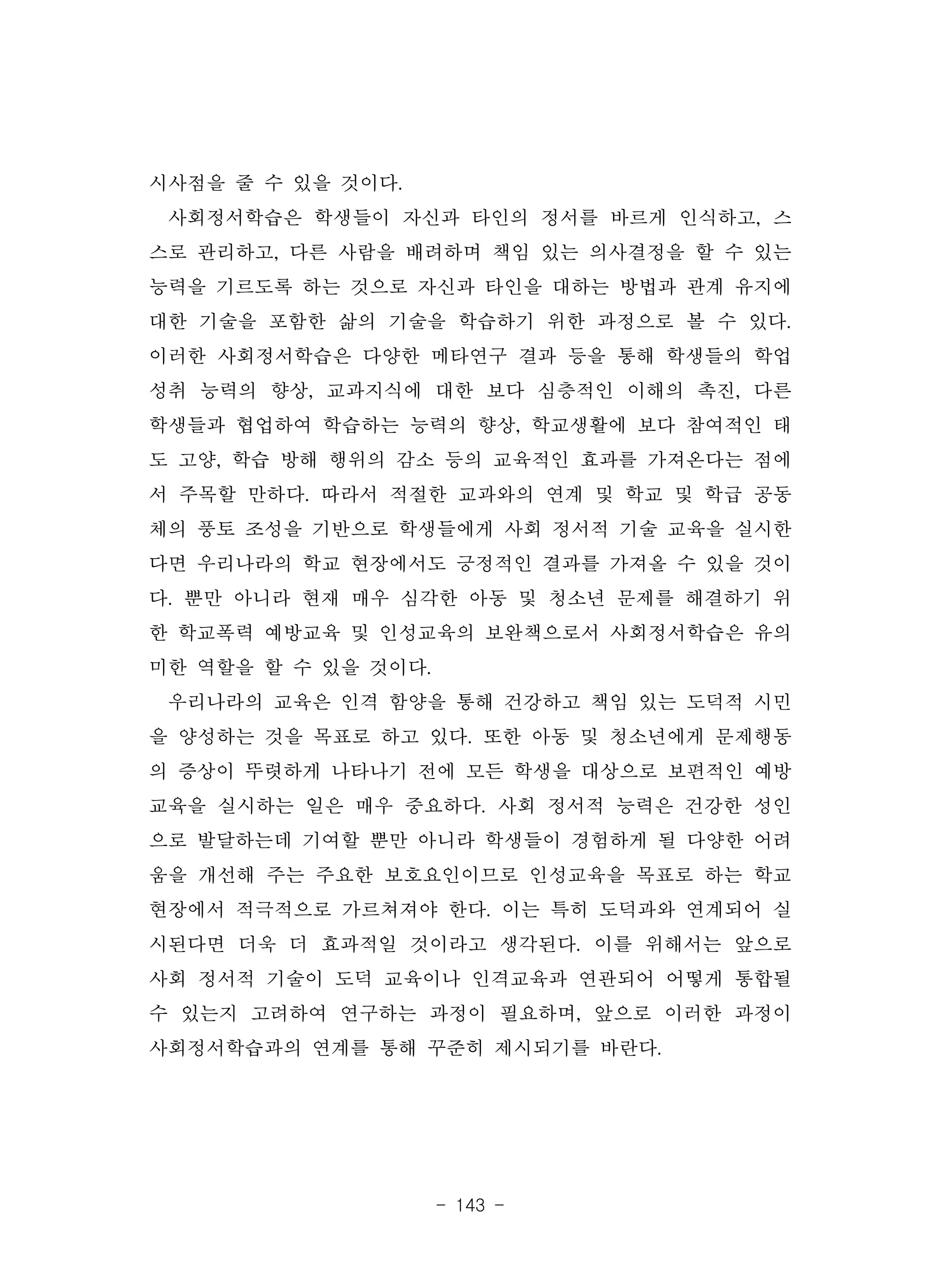 - 143 -
시사점을 줄 수 있을 것이다.
사회정서학습은 학생들이 자신과 타인의 정서를 바르게 인식하고, 스
스로 관리하고, 다른 사람을 배려하며 책임 있는 의사결정을 할 수 있는
능력을 기르도록 하는 것으로 자신과 타인을 대하는 방법과 관계 유지에
대한 기술을 포함한 삶의 기술을 학습하기 위한 과정으로 볼 수 있다.
이러한 사회정서학습은 다양한 메타연구 결과 등을 통해 학생들의 학업
성취 능력의 향상, 교과지식에 대한 보다 심층적인 이해의 촉진, 다른
학생들과 협업하여 학습하는 능력의 향상, 학교생활에 보다 참여적인 태
도 고양, 학습 방해 행위의 감소 등의 교육적인 효과를 가져온다는 점에
서 주목할 만하다. 따라서 적절한 교과와의 연계 및 학교 및 학급 공동
체의 풍토 조성을 기반으로 학생들에게 사회 정서적 기술 교육을 실시한
다면 우리나라의 학교 현장에서도 긍정적인 결과를 가져올 수 있을 것이
다. 뿐만 아니라 현재 매우 심각한 아동 및 청소년 문제를 해결하기 위
한 학교폭력 예방교육 및 인성교육의 보완책으로서 사회정서학습은 유의
미한 역할을 할 수 있을 것이다.
우리나라의 교육은 인격 함양을 통해 건강하고 책임 있는 도덕적 시민
을 양성하는 것을 목표로 하고 있다. 또한 아동 및 청소년에게 문제행동
의 증상이 뚜렷하게 나타나기 전에 모든 학생을 대상으로 보편적인 예방
교육을 실시하는 일은 매우 중요하다. 사회 정서적 능력은 건강한 성인
으로 발달하는데 기여할 뿐만 아니라 학생들이 경험하게 될 다양한 어려
움을 개선해 주는 주요한 보호요인이므로 인성교육을 목표로 하는 학교
현장에서 적극적으로 가르쳐져야 한다. 이는 특히 도덕과와 연계되어 실
시된다면 더욱 더 효과적일 것이라고 생각된다. 이를 위해서는 앞으로
사회 정서적 기술이 도덕 교육이나 인격교육과 연관되어 어떻게 통합될
수 있는지 고려하여 연구하는 과정이 필요하며, 앞으로 이러한 과정이
사회정서학습과의 연계를 통해 꾸준히 제시되기를 바란다.
 