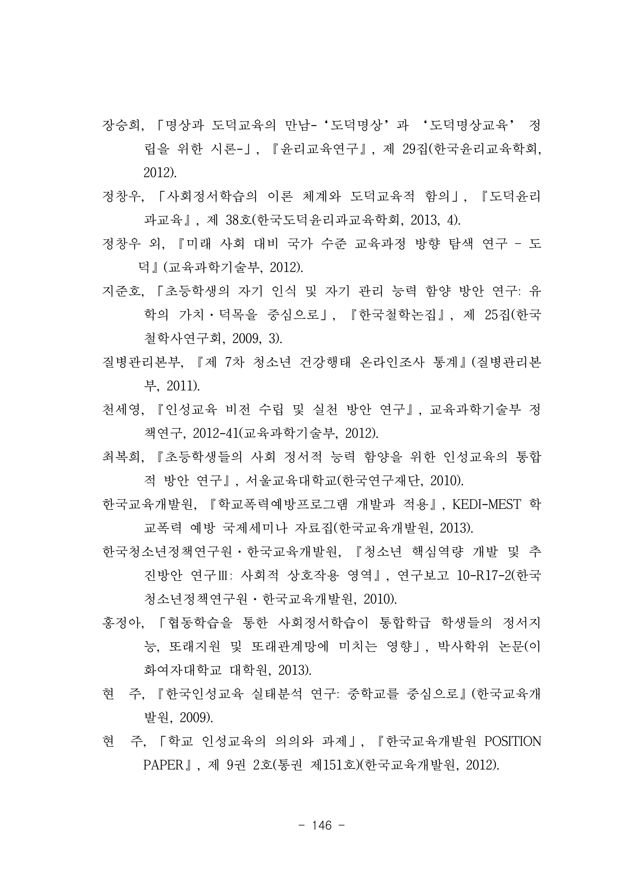 - 146 -
장승희, 「명상과 도덕교육의 만남-‘도덕명상’과 ‘도덕명상교육’ 정
립을 위한 시론-」, 『윤리교육연구』, 제 29집(한국윤리교육학회,
2012).
정창우, 「사회정서학습의 이론 체계와 도덕교육적 함의」, 『도덕윤리
과교육』, 제 38호(한국도덕윤리과교육학회, 2013, 4).
정창우 외, 『미래 사회 대비 국가 수준 교육과정 방향 탐색 연구 – 도
덕』(교육과학기술부, 2012).
지준호, 「초등학생의 자기 인식 및 자기 관리 능력 함양 방안 연구: 유
학의 가치·덕목을 중심으로」, 『한국철학논집』, 제 25집(한국
철학사연구회, 2009, 3).
질병관리본부, 『제 7차 청소년 건강행태 온라인조사 통계』(질병관리본
부, 2011).
천세영, 『인성교육 비전 수립 및 실천 방안 연구』, 교육과학기술부 정
책연구, 2012-41(교육과학기술부, 2012).
최복희, 『초등학생들의 사회 정서적 능력 함양을 위한 인성교육의 통합
적 방안 연구』, 서울교육대학교(한국연구재단, 2010).
한국교육개발원, 『학교폭력예방프로그램 개발과 적용』, KEDI-MEST 학
교폭력 예방 국제세미나 자료집(한국교육개발원, 2013).
한국청소년정책연구원·한국교육개발원, 『청소년 핵심역량 개발 및 추
진방안 연구Ⅲ: 사회적 상호작용 영역』, 연구보고 10-R17-2(한국
청소년정책연구원·한국교육개발원, 2010).
홍정아, 「협동학습을 통한 사회정서학습이 통합학급 학생들의 정서지
능, 또래지원 및 또래관계망에 미치는 영향」, 박사학위 논문(이
화여자대학교 대학원, 2013).
현 주, 『한국인성교육 실태분석 연구: 중학교를 중심으로』(한국교육개
발원, 2009).
현 주, 「학교 인성교육의 의의와 과제」, 『한국교육개발원 POSITION
PAPER』, 제 9권 2호(통권 제151호)(한국교육개발원, 2012).
 