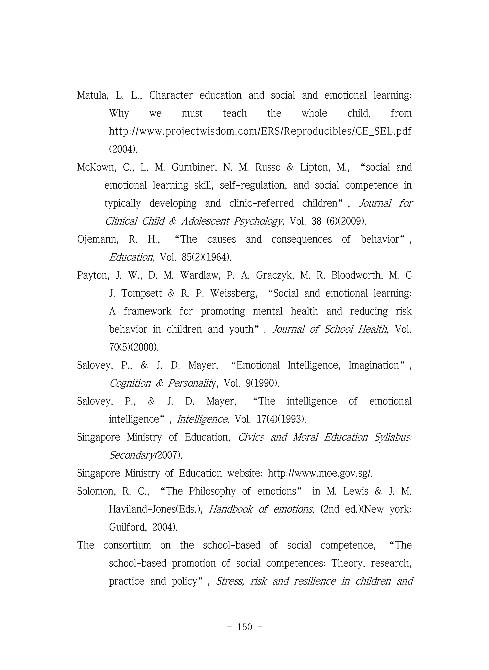 - 150 -
Matula, L. L., Character education and social and emotional learning:
Why we must teach the whole child, from
http://www.projectwisdom.com/ERS/Reproducibles/CE_SEL.pdf
(2004).
McKown, C., L. M. Gumbiner, N. M. Russo & Lipton, M., “social and
emotional learning skill, self-regulation, and social competence in
typically developing and clinic-referred children”, Journal for
Clinical Child & Adolescent Psychology, Vol. 38 (6)(2009).
Ojemann, R. H., “The causes and consequences of behavior”,
Education, Vol. 85(2)(1964).
Payton, J. W., D. M. Wardlaw, P. A. Graczyk, M. R. Bloodworth, M. C
J. Tompsett & R. P. Weissberg, “Social and emotional learning:
A framework for promoting mental health and reducing risk
behavior in children and youth”. Journal of School Health, Vol.
70(5)(2000).
Salovey, P., & J. D. Mayer, “Emotional Intelligence, Imagination”,
Cognition & Personality, Vol. 9(1990).
Salovey, P., & J. D. Mayer, “The intelligence of emotional
intelligence”, Intelligence, Vol. 17(4)(1993).
Singapore Ministry of Education, Civics and Moral Education Syllabus:
Secondary(2007).
Singapore Ministry of Education website; http://www.moe.gov.sg/.
Solomon, R. C., “The Philosophy of emotions” in M. Lewis & J. M.
Haviland-Jones(Eds.), Handbook of emotions, (2nd ed.)(New york:
Guilford, 2004).
The consortium on the school-based of social competence, “The
school-based promotion of social competences: Theory, research,
practice and policy”, Stress, risk and resilience in children and
 
