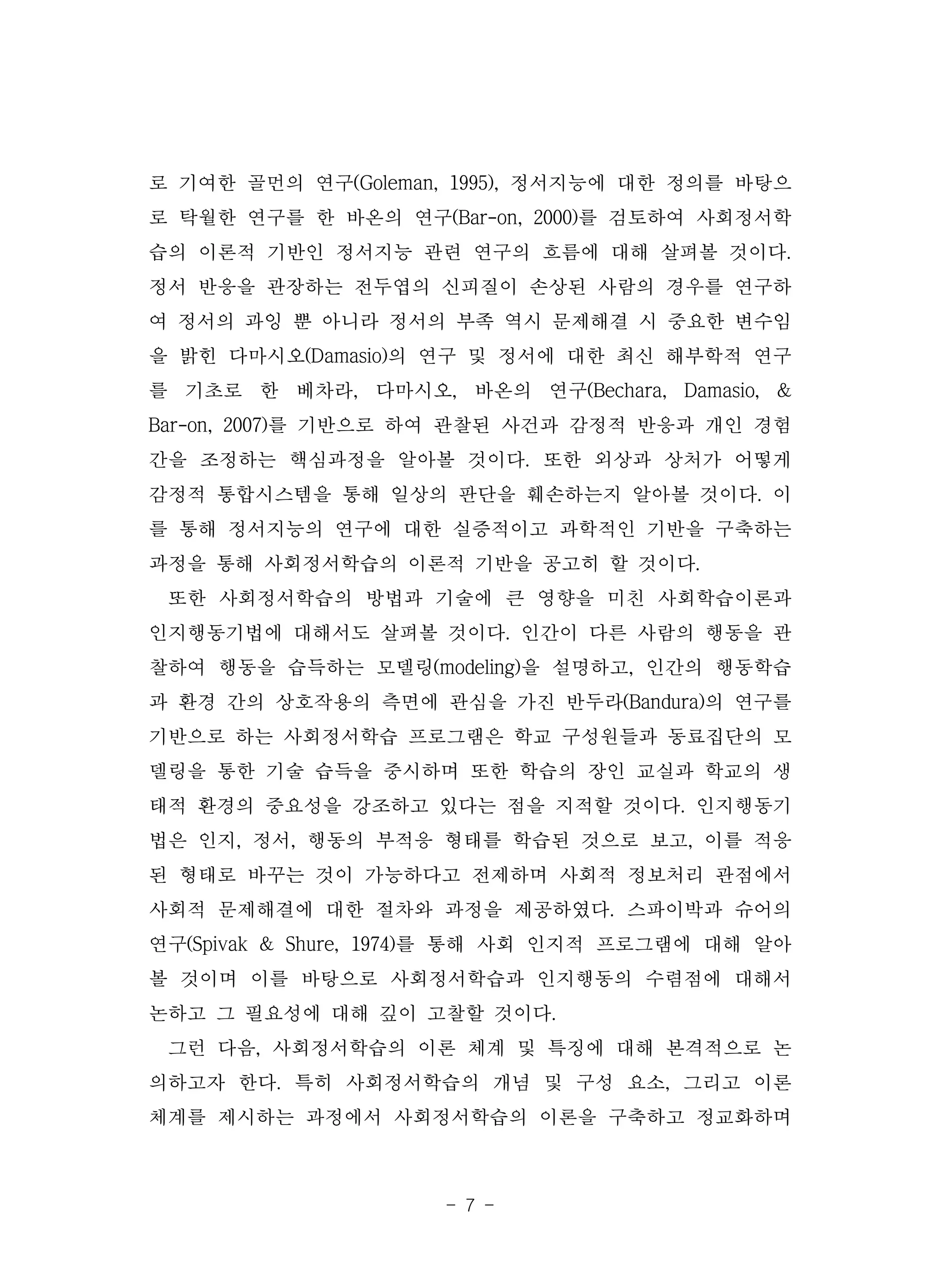 - 7 -
로 기여한 골먼의 연구(Goleman, 1995), 정서지능에 대한 정의를 바탕으
로 탁월한 연구를 한 바온의 연구(Bar-on, 2000)를 검토하여 사회정서학
습의 이론적 기반인 정서지능 관련 연구의 흐름에 대해 살펴볼 것이다.
정서 반응을 관장하는 전두엽의 신피질이 손상된 사람의 경우를 연구하
여 정서의 과잉 뿐 아니라 정서의 부족 역시 문제해결 시 중요한 변수임
을 밝힌 다마시오(Damasio)의 연구 및 정서에 대한 최신 해부학적 연구
를 기초로 한 베차라, 다마시오, 바온의 연구(Bechara, Damasio, &
Bar-on, 2007)를 기반으로 하여 관찰된 사건과 감정적 반응과 개인 경험
간을 조정하는 핵심과정을 알아볼 것이다. 또한 외상과 상처가 어떻게
감정적 통합시스템을 통해 일상의 판단을 훼손하는지 알아볼 것이다. 이
를 통해 정서지능의 연구에 대한 실증적이고 과학적인 기반을 구축하는
과정을 통해 사회정서학습의 이론적 기반을 공고히 할 것이다.
또한 사회정서학습의 방법과 기술에 큰 영향을 미친 사회학습이론과
인지행동기법에 대해서도 살펴볼 것이다. 인간이 다른 사람의 행동을 관
찰하여 행동을 습득하는 모델링(modeling)을 설명하고, 인간의 행동학습
과 환경 간의 상호작용의 측면에 관심을 가진 반두라(Bandura)의 연구를
기반으로 하는 사회정서학습 프로그램은 학교 구성원들과 동료집단의 모
델링을 통한 기술 습득을 중시하며 또한 학습의 장인 교실과 학교의 생
태적 환경의 중요성을 강조하고 있다는 점을 지적할 것이다. 인지행동기
법은 인지, 정서, 행동의 부적응 형태를 학습된 것으로 보고, 이를 적응
된 형태로 바꾸는 것이 가능하다고 전제하며 사회적 정보처리 관점에서
사회적 문제해결에 대한 절차와 과정을 제공하였다. 스파이박과 슈어의
연구(Spivak & Shure, 1974)를 통해 사회 인지적 프로그램에 대해 알아
볼 것이며 이를 바탕으로 사회정서학습과 인지행동의 수렴점에 대해서
논하고 그 필요성에 대해 깊이 고찰할 것이다.
그런 다음, 사회정서학습의 이론 체계 및 특징에 대해 본격적으로 논
의하고자 한다. 특히 사회정서학습의 개념 및 구성 요소, 그리고 이론
체계를 제시하는 과정에서 사회정서학습의 이론을 구축하고 정교화하며
 