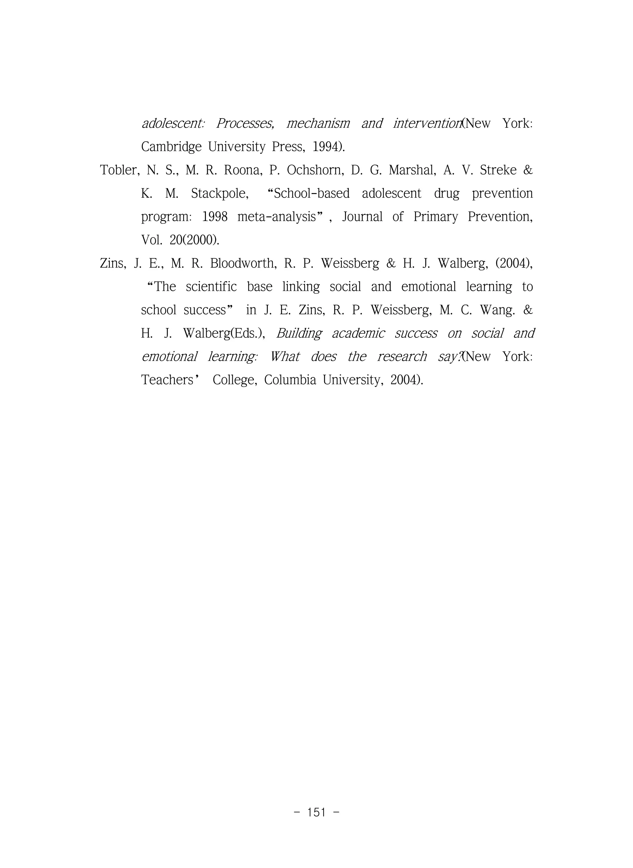 - 151 -
adolescent: Processes, mechanism and intervention(New York:
Cambridge University Press, 1994).
Tobler, N. S., M. R. Roona, P. Ochshorn, D. G. Marshal, A. V. Streke &
K. M. Stackpole, “School-based adolescent drug prevention
program: 1998 meta-analysis”, Journal of Primary Prevention,
Vol. 20(2000).
Zins, J. E., M. R. Bloodworth, R. P. Weissberg & H. J. Walberg, (2004),
“The scientific base linking social and emotional learning to
school success” in J. E. Zins, R. P. Weissberg, M. C. Wang. &
H. J. Walberg(Eds.), Building academic success on social and
emotional learning: What does the research say?(New York:
Teachers’ College, Columbia University, 2004).
 