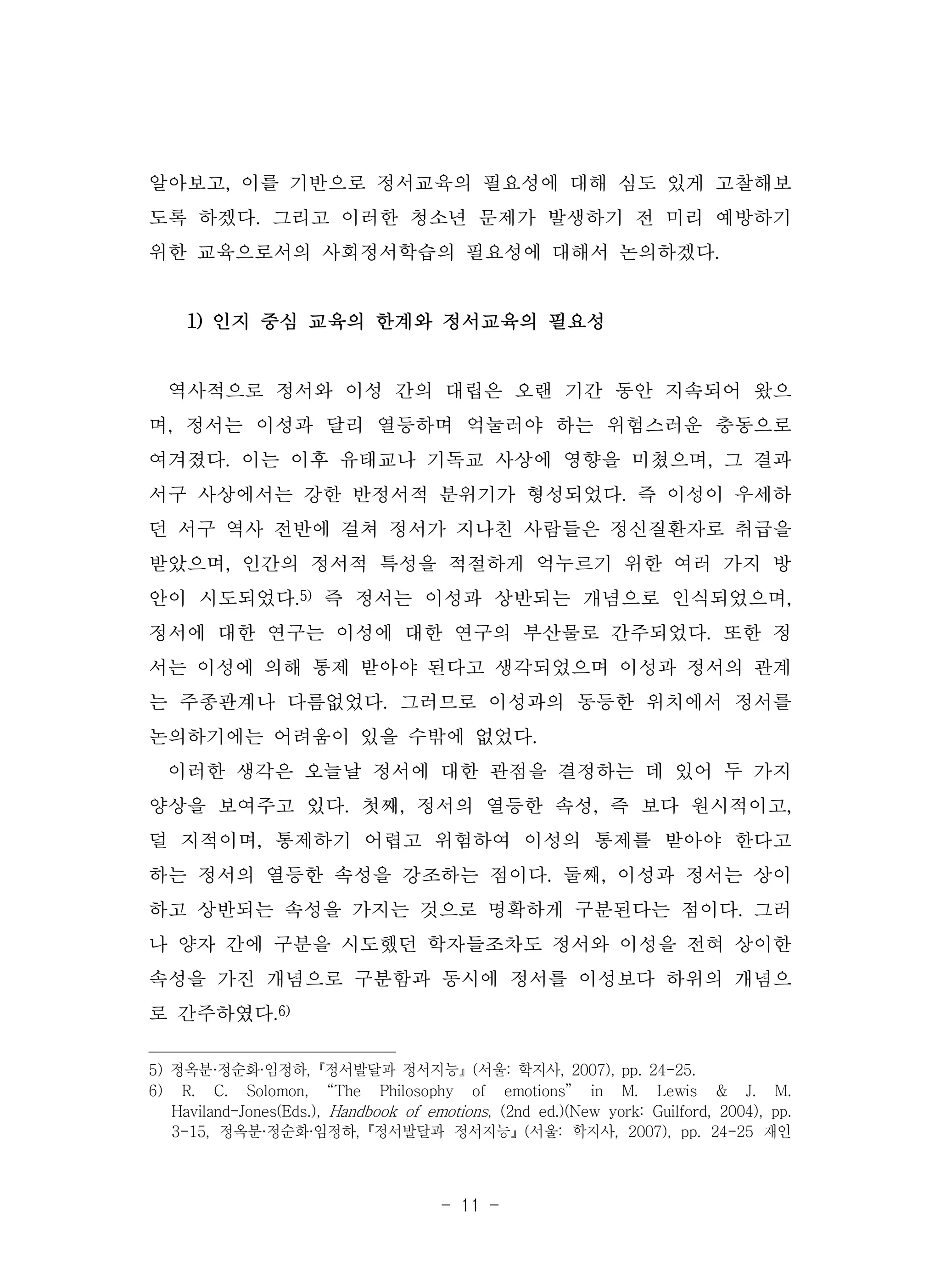 - 11 -
알아보고, 이를 기반으로 정서교육의 필요성에 대해 심도 있게 고찰해보
도록 하겠다. 그리고 이러한 청소년 문제가 발생하기 전 미리 예방하기
위한 교육으로서의 사회정서학습의 필요성에 대해서 논의하겠다.
1) 인지 중심 교육의 한계와 정서교육의 필요성
역사적으로 정서와 이성 간의 대립은 오랜 기간 동안 지속되어 왔으
며, 정서는 이성과 달리 열등하며 억눌러야 하는 위험스러운 충동으로
여겨졌다. 이는 이후 유태교나 기독교 사상에 영향을 미쳤으며, 그 결과
서구 사상에서는 강한 반정서적 분위기가 형성되었다. 즉 이성이 우세하
던 서구 역사 전반에 걸쳐 정서가 지나친 사람들은 정신질환자로 취급을
받았으며, 인간의 정서적 특성을 적절하게 억누르기 위한 여러 가지 방
안이 시도되었다.5) 즉 정서는 이성과 상반되는 개념으로 인식되었으며,
정서에 대한 연구는 이성에 대한 연구의 부산물로 간주되었다. 또한 정
서는 이성에 의해 통제 받아야 된다고 생각되었으며 이성과 정서의 관계
는 주종관계나 다름없었다. 그러므로 이성과의 동등한 위치에서 정서를
논의하기에는 어려움이 있을 수밖에 없었다.
이러한 생각은 오늘날 정서에 대한 관점을 결정하는 데 있어 두 가지
양상을 보여주고 있다. 첫째, 정서의 열등한 속성, 즉 보다 원시적이고,
덜 지적이며, 통제하기 어렵고 위험하여 이성의 통제를 받아야 한다고
하는 정서의 열등한 속성을 강조하는 점이다. 둘째, 이성과 정서는 상이
하고 상반되는 속성을 가지는 것으로 명확하게 구분된다는 점이다. 그러
나 양자 간에 구분을 시도했던 학자들조차도 정서와 이성을 전혀 상이한
속성을 가진 개념으로 구분함과 동시에 정서를 이성보다 하위의 개념으
로 간주하였다.6)
5) 정옥분·정순화·임정하,『정서발달과 정서지능』(서울: 학지사, 2007), pp. 24-25.
6) R. C. Solomon, “The Philosophy of emotions” in M. Lewis & J. M.
Haviland-Jones(Eds.), Handbook of emotions, (2nd ed.)(New york: Guilford, 2004), pp.
3-15, 정옥분·정순화·임정하,『정서발달과 정서지능』(서울: 학지사, 2007), pp. 24-25 재인
 