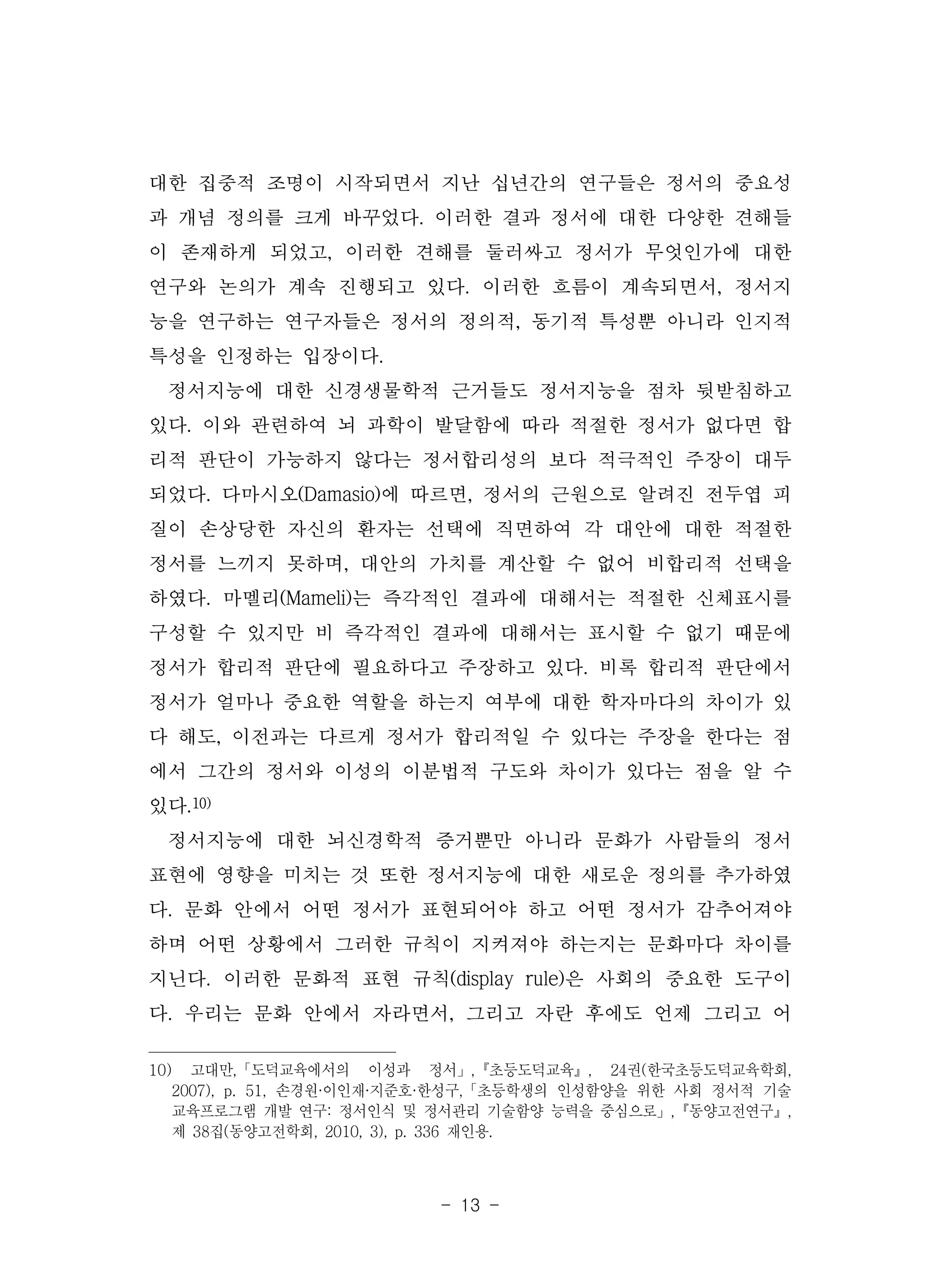 - 13 -
대한 집중적 조명이 시작되면서 지난 십년간의 연구들은 정서의 중요성
과 개념 정의를 크게 바꾸었다. 이러한 결과 정서에 대한 다양한 견해들
이 존재하게 되었고, 이러한 견해를 둘러싸고 정서가 무엇인가에 대한
연구와 논의가 계속 진행되고 있다. 이러한 흐름이 계속되면서, 정서지
능을 연구하는 연구자들은 정서의 정의적, 동기적 특성뿐 아니라 인지적
특성을 인정하는 입장이다.
정서지능에 대한 신경생물학적 근거들도 정서지능을 점차 뒷받침하고
있다. 이와 관련하여 뇌 과학이 발달함에 따라 적절한 정서가 없다면 합
리적 판단이 가능하지 않다는 정서합리성의 보다 적극적인 주장이 대두
되었다. 다마시오(Damasio)에 따르면, 정서의 근원으로 알려진 전두엽 피
질이 손상당한 자신의 환자는 선택에 직면하여 각 대안에 대한 적절한
정서를 느끼지 못하며, 대안의 가치를 계산할 수 없어 비합리적 선택을
하였다. 마멜리(Mameli)는 즉각적인 결과에 대해서는 적절한 신체표시를
구성할 수 있지만 비 즉각적인 결과에 대해서는 표시할 수 없기 때문에
정서가 합리적 판단에 필요하다고 주장하고 있다. 비록 합리적 판단에서
정서가 얼마나 중요한 역할을 하는지 여부에 대한 학자마다의 차이가 있
다 해도, 이전과는 다르게 정서가 합리적일 수 있다는 주장을 한다는 점
에서 그간의 정서와 이성의 이분법적 구도와 차이가 있다는 점을 알 수
있다.10)
정서지능에 대한 뇌신경학적 증거뿐만 아니라 문화가 사람들의 정서
표현에 영향을 미치는 것 또한 정서지능에 대한 새로운 정의를 추가하였
다. 문화 안에서 어떤 정서가 표현되어야 하고 어떤 정서가 감추어져야
하며 어떤 상황에서 그러한 규칙이 지켜져야 하는지는 문화마다 차이를
지닌다. 이러한 문화적 표현 규칙(display rule)은 사회의 중요한 도구이
다. 우리는 문화 안에서 자라면서, 그리고 자란 후에도 언제 그리고 어
10) 고대만,「도덕교육에서의 이성과 정서」,『초등도덕교육』, 24권(한국초등도덕교육학회,
2007), p. 51, 손경원·이인재·지준호·한성구,「초등학생의 인성함양을 위한 사회 정서적 기술
교육프로그램 개발 연구: 정서인식 및 정서관리 기술함양 능력을 중심으로」,『동양고전연구』,
제 38집(동양고전학회, 2010, 3), p. 336 재인용.
 