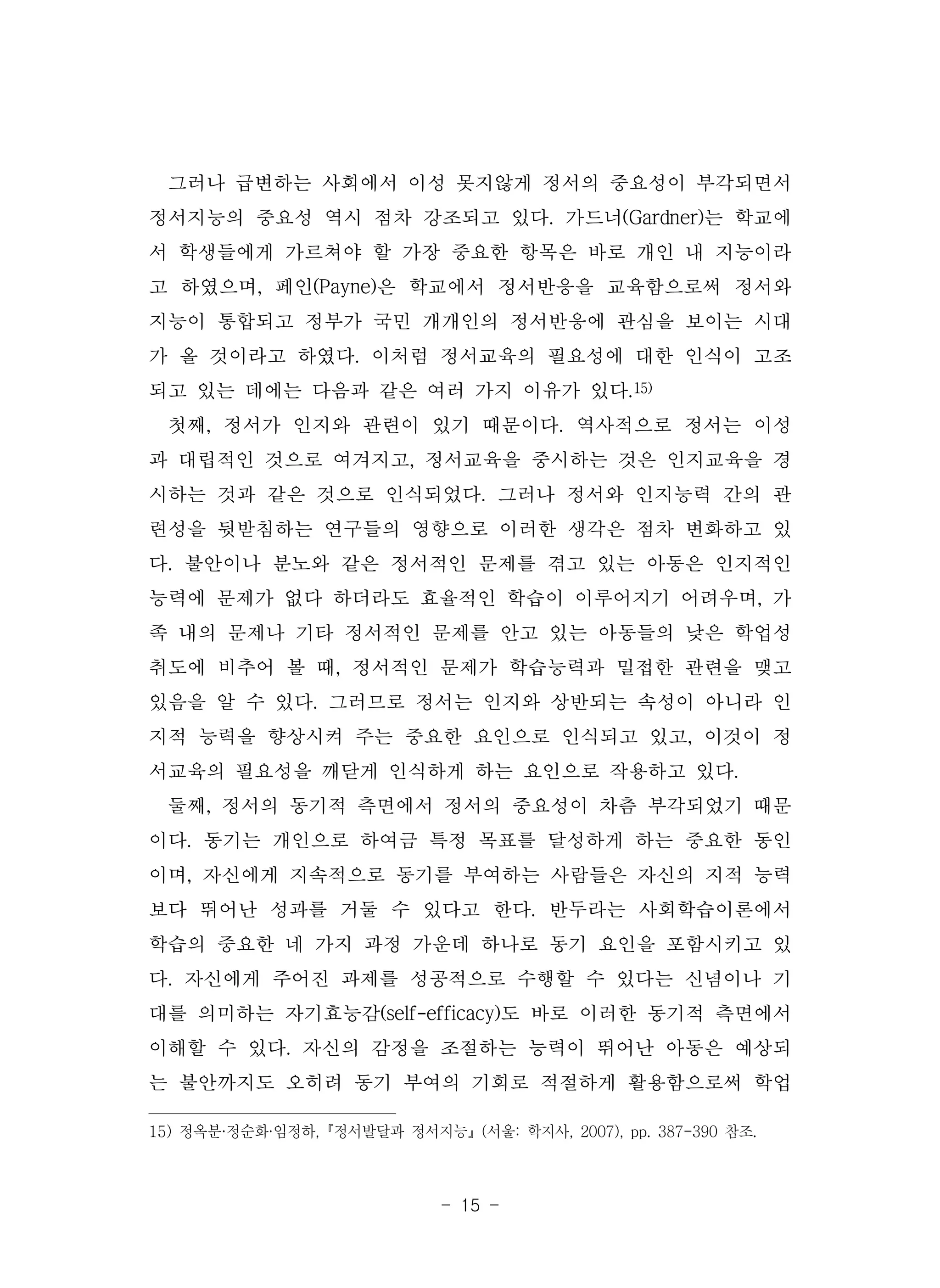 - 15 -
그러나 급변하는 사회에서 이성 못지않게 정서의 중요성이 부각되면서
정서지능의 중요성 역시 점차 강조되고 있다. 가드너(Gardner)는 학교에
서 학생들에게 가르쳐야 할 가장 중요한 항목은 바로 개인 내 지능이라
고 하였으며, 페인(Payne)은 학교에서 정서반응을 교육함으로써 정서와
지능이 통합되고 정부가 국민 개개인의 정서반응에 관심을 보이는 시대
가 올 것이라고 하였다. 이처럼 정서교육의 필요성에 대한 인식이 고조
되고 있는 데에는 다음과 같은 여러 가지 이유가 있다.15)
첫째, 정서가 인지와 관련이 있기 때문이다. 역사적으로 정서는 이성
과 대립적인 것으로 여겨지고, 정서교육을 중시하는 것은 인지교육을 경
시하는 것과 같은 것으로 인식되었다. 그러나 정서와 인지능력 간의 관
련성을 뒷받침하는 연구들의 영향으로 이러한 생각은 점차 변화하고 있
다. 불안이나 분노와 같은 정서적인 문제를 겪고 있는 아동은 인지적인
능력에 문제가 없다 하더라도 효율적인 학습이 이루어지기 어려우며, 가
족 내의 문제나 기타 정서적인 문제를 안고 있는 아동들의 낮은 학업성
취도에 비추어 볼 때, 정서적인 문제가 학습능력과 밀접한 관련을 맺고
있음을 알 수 있다. 그러므로 정서는 인지와 상반되는 속성이 아니라 인
지적 능력을 향상시켜 주는 중요한 요인으로 인식되고 있고, 이것이 정
서교육의 필요성을 깨닫게 인식하게 하는 요인으로 작용하고 있다.
둘째, 정서의 동기적 측면에서 정서의 중요성이 차츰 부각되었기 때문
이다. 동기는 개인으로 하여금 특정 목표를 달성하게 하는 중요한 동인
이며, 자신에게 지속적으로 동기를 부여하는 사람들은 자신의 지적 능력
보다 뛰어난 성과를 거둘 수 있다고 한다. 반두라는 사회학습이론에서
학습의 중요한 네 가지 과정 가운데 하나로 동기 요인을 포함시키고 있
다. 자신에게 주어진 과제를 성공적으로 수행할 수 있다는 신념이나 기
대를 의미하는 자기효능감(self-efficacy)도 바로 이러한 동기적 측면에서
이해할 수 있다. 자신의 감정을 조절하는 능력이 뛰어난 아동은 예상되
는 불안까지도 오히려 동기 부여의 기회로 적절하게 활용함으로써 학업
15) 정옥분·정순화·임정하,『정서발달과 정서지능』(서울: 학지사, 2007), pp. 387-390 참조.
 