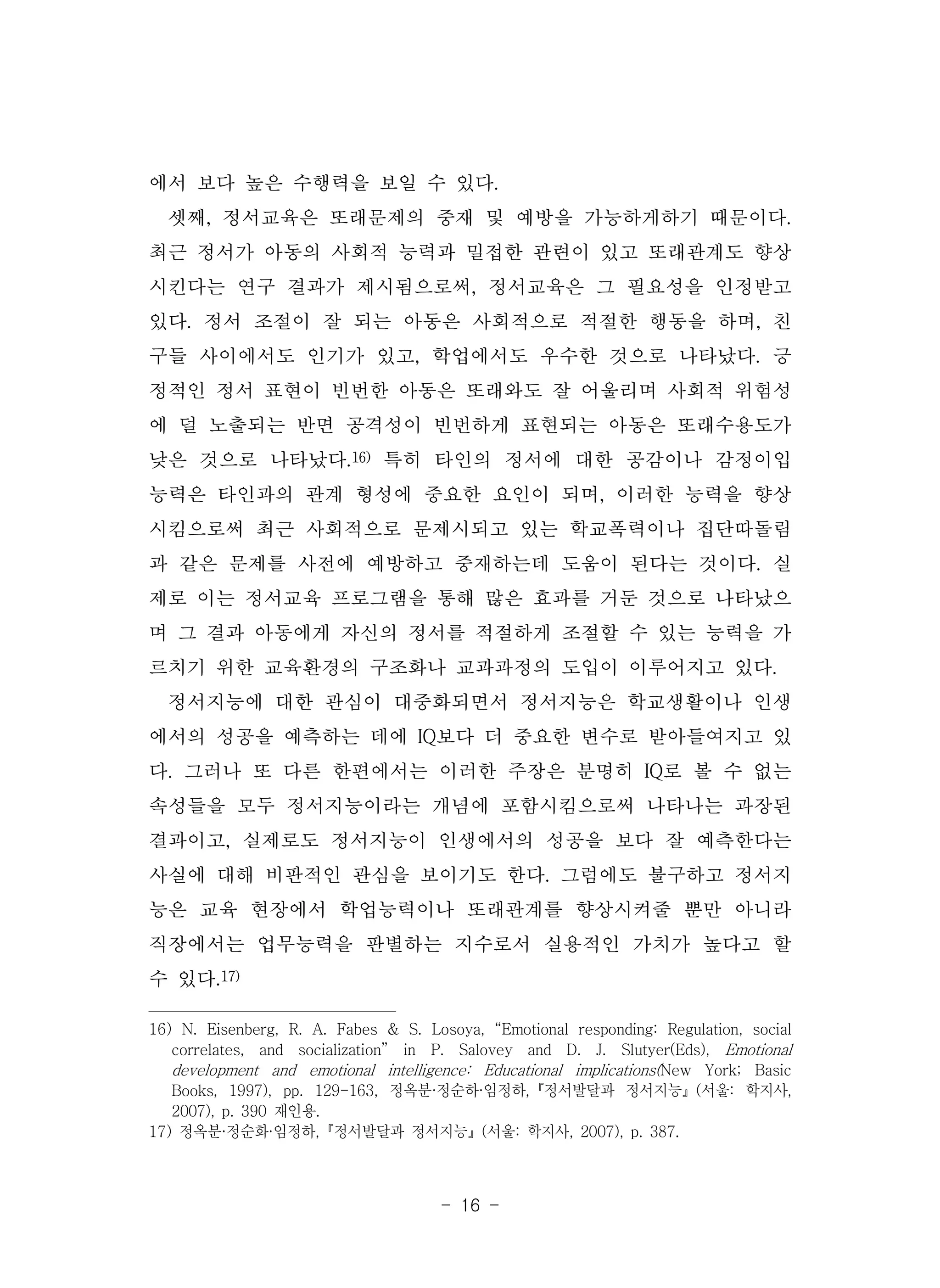 - 16 -
에서 보다 높은 수행력을 보일 수 있다.
셋째, 정서교육은 또래문제의 중재 및 예방을 가능하게하기 때문이다.
최근 정서가 아동의 사회적 능력과 밀접한 관련이 있고 또래관계도 향상
시킨다는 연구 결과가 제시됨으로써, 정서교육은 그 필요성을 인정받고
있다. 정서 조절이 잘 되는 아동은 사회적으로 적절한 행동을 하며, 친
구들 사이에서도 인기가 있고, 학업에서도 우수한 것으로 나타났다. 긍
정적인 정서 표현이 빈번한 아동은 또래와도 잘 어울리며 사회적 위험성
에 덜 노출되는 반면 공격성이 빈번하게 표현되는 아동은 또래수용도가
낮은 것으로 나타났다.16) 특히 타인의 정서에 대한 공감이나 감정이입
능력은 타인과의 관계 형성에 중요한 요인이 되며, 이러한 능력을 향상
시킴으로써 최근 사회적으로 문제시되고 있는 학교폭력이나 집단따돌림
과 같은 문제를 사전에 예방하고 중재하는데 도움이 된다는 것이다. 실
제로 이는 정서교육 프로그램을 통해 많은 효과를 거둔 것으로 나타났으
며 그 결과 아동에게 자신의 정서를 적절하게 조절할 수 있는 능력을 가
르치기 위한 교육환경의 구조화나 교과과정의 도입이 이루어지고 있다.
정서지능에 대한 관심이 대중화되면서 정서지능은 학교생활이나 인생
에서의 성공을 예측하는 데에 IQ보다 더 중요한 변수로 받아들여지고 있
다. 그러나 또 다른 한편에서는 이러한 주장은 분명히 IQ로 볼 수 없는
속성들을 모두 정서지능이라는 개념에 포함시킴으로써 나타나는 과장된
결과이고, 실제로도 정서지능이 인생에서의 성공을 보다 잘 예측한다는
사실에 대해 비판적인 관심을 보이기도 한다. 그럼에도 불구하고 정서지
능은 교육 현장에서 학업능력이나 또래관계를 향상시켜줄 뿐만 아니라
직장에서는 업무능력을 판별하는 지수로서 실용적인 가치가 높다고 할
수 있다.17)
16) N. Eisenberg, R. A. Fabes & S. Losoya, “Emotional responding: Regulation, social
correlates, and socialization” in P. Salovey and D. J. Slutyer(Eds), Emotional
development and emotional intelligence: Educational implications(New York; Basic
Books, 1997), pp. 129-163, 정옥분·정순하·임정하,『정서발달과 정서지능』(서울: 학지사,
2007), p. 390 재인용.
17) 정옥분·정순화·임정하,『정서발달과 정서지능』(서울: 학지사, 2007), p. 387.
 
