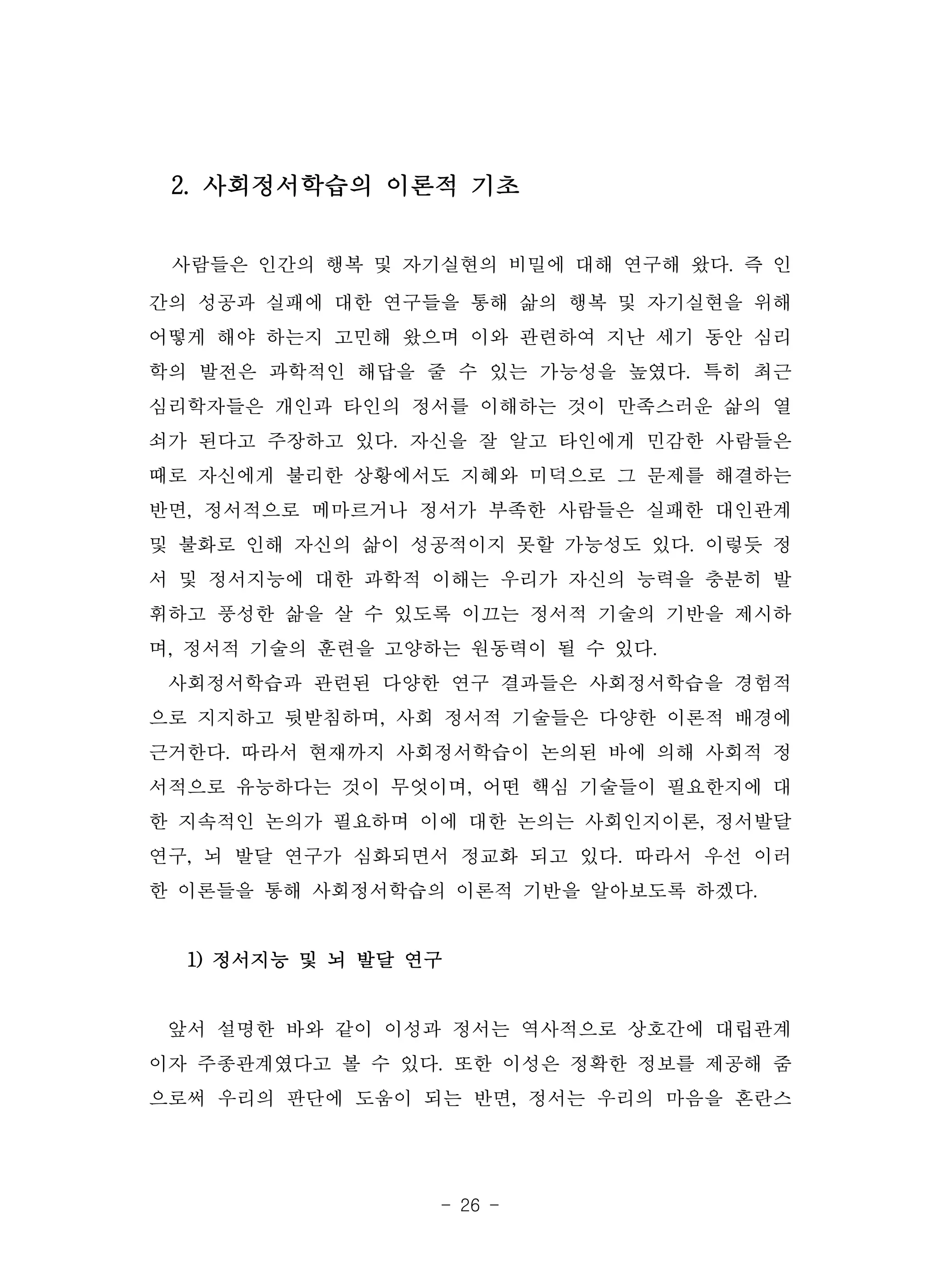 - 26 -
2. 사회정서학습의 이론적 기초
사람들은 인간의 행복 및 자기실현의 비밀에 대해 연구해 왔다. 즉 인
간의 성공과 실패에 대한 연구들을 통해 삶의 행복 및 자기실현을 위해
어떻게 해야 하는지 고민해 왔으며 이와 관련하여 지난 세기 동안 심리
학의 발전은 과학적인 해답을 줄 수 있는 가능성을 높였다. 특히 최근
심리학자들은 개인과 타인의 정서를 이해하는 것이 만족스러운 삶의 열
쇠가 된다고 주장하고 있다. 자신을 잘 알고 타인에게 민감한 사람들은
때로 자신에게 불리한 상황에서도 지혜와 미덕으로 그 문제를 해결하는
반면, 정서적으로 메마르거나 정서가 부족한 사람들은 실패한 대인관계
및 불화로 인해 자신의 삶이 성공적이지 못할 가능성도 있다. 이렇듯 정
서 및 정서지능에 대한 과학적 이해는 우리가 자신의 능력을 충분히 발
휘하고 풍성한 삶을 살 수 있도록 이끄는 정서적 기술의 기반을 제시하
며, 정서적 기술의 훈련을 고양하는 원동력이 될 수 있다.
사회정서학습과 관련된 다양한 연구 결과들은 사회정서학습을 경험적
으로 지지하고 뒷받침하며, 사회 정서적 기술들은 다양한 이론적 배경에
근거한다. 따라서 현재까지 사회정서학습이 논의된 바에 의해 사회적 정
서적으로 유능하다는 것이 무엇이며, 어떤 핵심 기술들이 필요한지에 대
한 지속적인 논의가 필요하며 이에 대한 논의는 사회인지이론, 정서발달
연구, 뇌 발달 연구가 심화되면서 정교화 되고 있다. 따라서 우선 이러
한 이론들을 통해 사회정서학습의 이론적 기반을 알아보도록 하겠다.
1) 정서지능 및 뇌 발달 연구
앞서 설명한 바와 같이 이성과 정서는 역사적으로 상호간에 대립관계
이자 주종관계였다고 볼 수 있다. 또한 이성은 정확한 정보를 제공해 줌
으로써 우리의 판단에 도움이 되는 반면, 정서는 우리의 마음을 혼란스
 