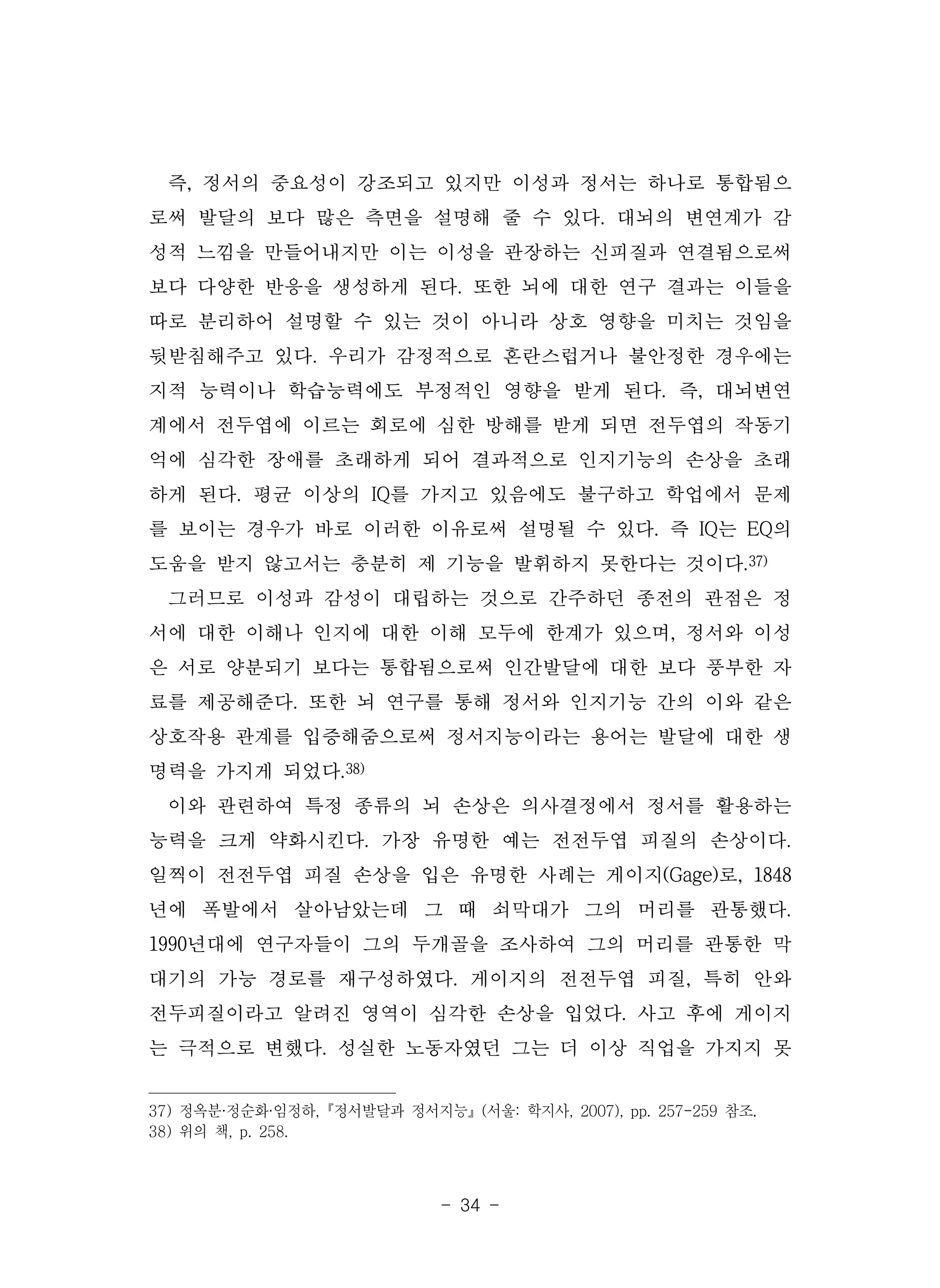 - 34 -
즉, 정서의 중요성이 강조되고 있지만 이성과 정서는 하나로 통합됨으
로써 발달의 보다 많은 측면을 설명해 줄 수 있다. 대뇌의 변연계가 감
성적 느낌을 만들어내지만 이는 이성을 관장하는 신피질과 연결됨으로써
보다 다양한 반응을 생성하게 된다. 또한 뇌에 대한 연구 결과는 이들을
따로 분리하어 설명할 수 있는 것이 아니라 상호 영향을 미치는 것임을
뒷받침해주고 있다. 우리가 감정적으로 혼란스럽거나 불안정한 경우에는
지적 능력이나 학습능력에도 부정적인 영향을 받게 된다. 즉, 대뇌변연
계에서 전두엽에 이르는 회로에 심한 방해를 받게 되면 전두엽의 작동기
억에 심각한 장애를 초래하게 되어 결과적으로 인지기능의 손상을 초래
하게 된다. 평균 이상의 IQ를 가지고 있음에도 불구하고 학업에서 문제
를 보이는 경우가 바로 이러한 이유로써 설명될 수 있다. 즉 IQ는 EQ의
도움을 받지 않고서는 충분히 제 기능을 발휘하지 못한다는 것이다.37)
그러므로 이성과 감성이 대립하는 것으로 간주하던 종전의 관점은 정
서에 대한 이해나 인지에 대한 이해 모두에 한계가 있으며, 정서와 이성
은 서로 양분되기 보다는 통합됨으로써 인간발달에 대한 보다 풍부한 자
료를 제공해준다. 또한 뇌 연구를 통해 정서와 인지기능 간의 이와 같은
상호작용 관계를 입증해줌으로써 정서지능이라는 용어는 발달에 대한 생
명력을 가지게 되었다.38)
이와 관련하여 특정 종류의 뇌 손상은 의사결정에서 정서를 활용하는
능력을 크게 약화시킨다. 가장 유명한 예는 전전두엽 피질의 손상이다.
일찍이 전전두엽 피질 손상을 입은 유명한 사례는 게이지(Gage)로, 1848
년에 폭발에서 살아남았는데 그 때 쇠막대가 그의 머리를 관통했다.
1990년대에 연구자들이 그의 두개골을 조사하여 그의 머리를 관통한 막
대기의 가능 경로를 재구성하였다. 게이지의 전전두엽 피질, 특히 안와
전두피질이라고 알려진 영역이 심각한 손상을 입었다. 사고 후에 게이지
는 극적으로 변했다. 성실한 노동자였던 그는 더 이상 직업을 가지지 못
37) 정옥분·정순화·임정하,『정서발달과 정서지능』(서울: 학지사, 2007), pp. 257-259 참조.
38) 위의 책, p. 258.
 