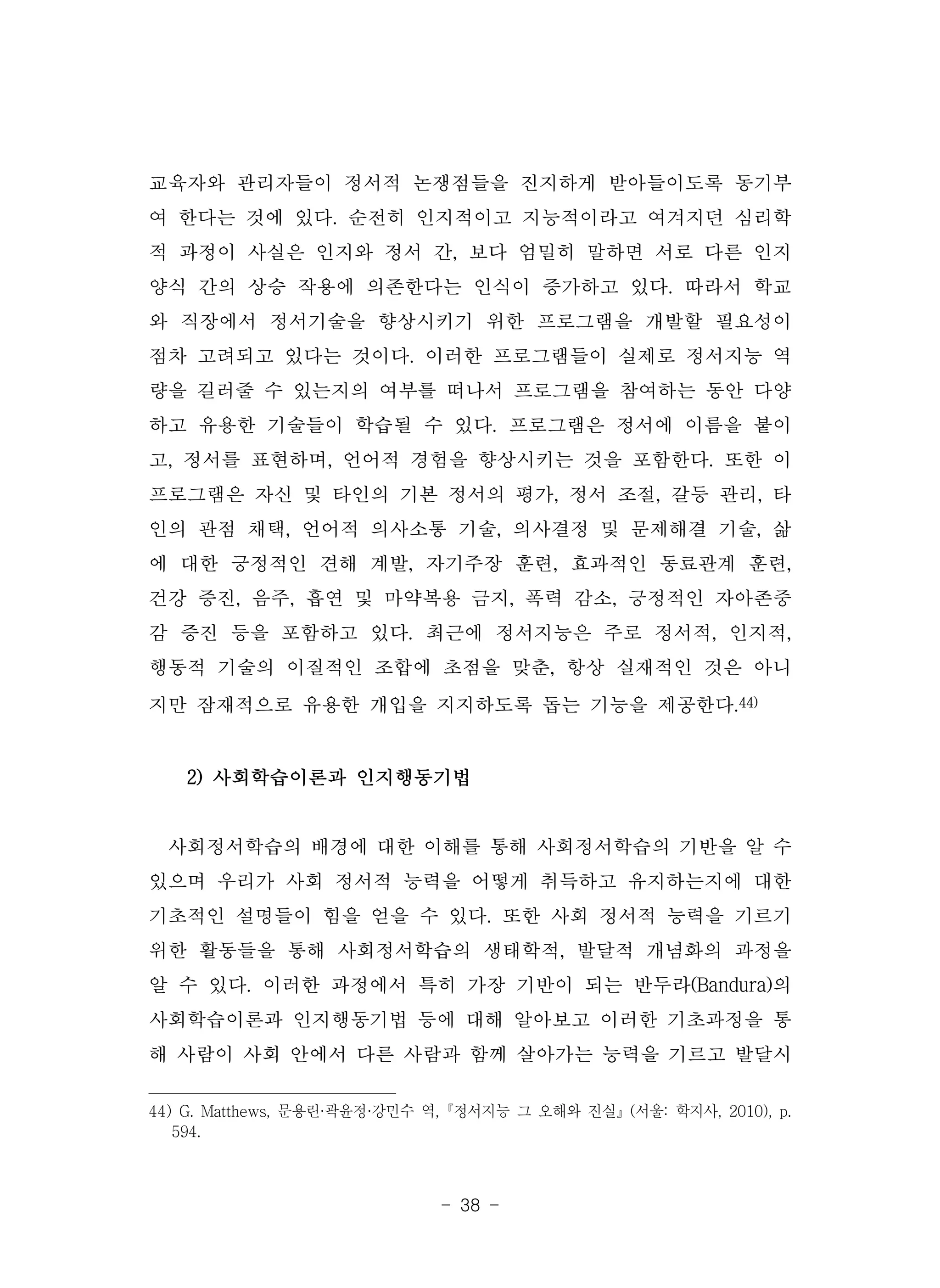 - 38 -
교육자와 관리자들이 정서적 논쟁점들을 진지하게 받아들이도록 동기부
여 한다는 것에 있다. 순전히 인지적이고 지능적이라고 여겨지던 심리학
적 과정이 사실은 인지와 정서 간, 보다 엄밀히 말하면 서로 다른 인지
양식 간의 상승 작용에 의존한다는 인식이 증가하고 있다. 따라서 학교
와 직장에서 정서기술을 향상시키기 위한 프로그램을 개발할 필요성이
점차 고려되고 있다는 것이다. 이러한 프로그램들이 실제로 정서지능 역
량을 길러줄 수 있는지의 여부를 떠나서 프로그램을 참여하는 동안 다양
하고 유용한 기술들이 학습될 수 있다. 프로그램은 정서에 이름을 붙이
고, 정서를 표현하며, 언어적 경험을 향상시키는 것을 포함한다. 또한 이
프로그램은 자신 및 타인의 기본 정서의 평가, 정서 조절, 갈등 관리, 타
인의 관점 채택, 언어적 의사소통 기술, 의사결정 및 문제해결 기술, 삶
에 대한 긍정적인 견해 계발, 자기주장 훈련, 효과적인 동료관계 훈련,
건강 증진, 음주, 흡연 및 마약복용 금지, 폭력 감소, 긍정적인 자아존중
감 증진 등을 포함하고 있다. 최근에 정서지능은 주로 정서적, 인지적,
행동적 기술의 이질적인 조합에 초점을 맞춘, 항상 실재적인 것은 아니
지만 잠재적으로 유용한 개입을 지지하도록 돕는 기능을 제공한다.44)
2) 사회학습이론과 인지행동기법
사회정서학습의 배경에 대한 이해를 통해 사회정서학습의 기반을 알 수
있으며 우리가 사회 정서적 능력을 어떻게 취득하고 유지하는지에 대한
기초적인 설명들이 힘을 얻을 수 있다. 또한 사회 정서적 능력을 기르기
위한 활동들을 통해 사회정서학습의 생태학적, 발달적 개념화의 과정을
알 수 있다. 이러한 과정에서 특히 가장 기반이 되는 반두라(Bandura)의
사회학습이론과 인지행동기법 등에 대해 알아보고 이러한 기초과정을 통
해 사람이 사회 안에서 다른 사람과 함께 살아가는 능력을 기르고 발달시
44) G. Matthews, 문용린·곽윤정·강민수 역,『정서지능 그 오해와 진실』(서울: 학지사, 2010), p.
594.
 