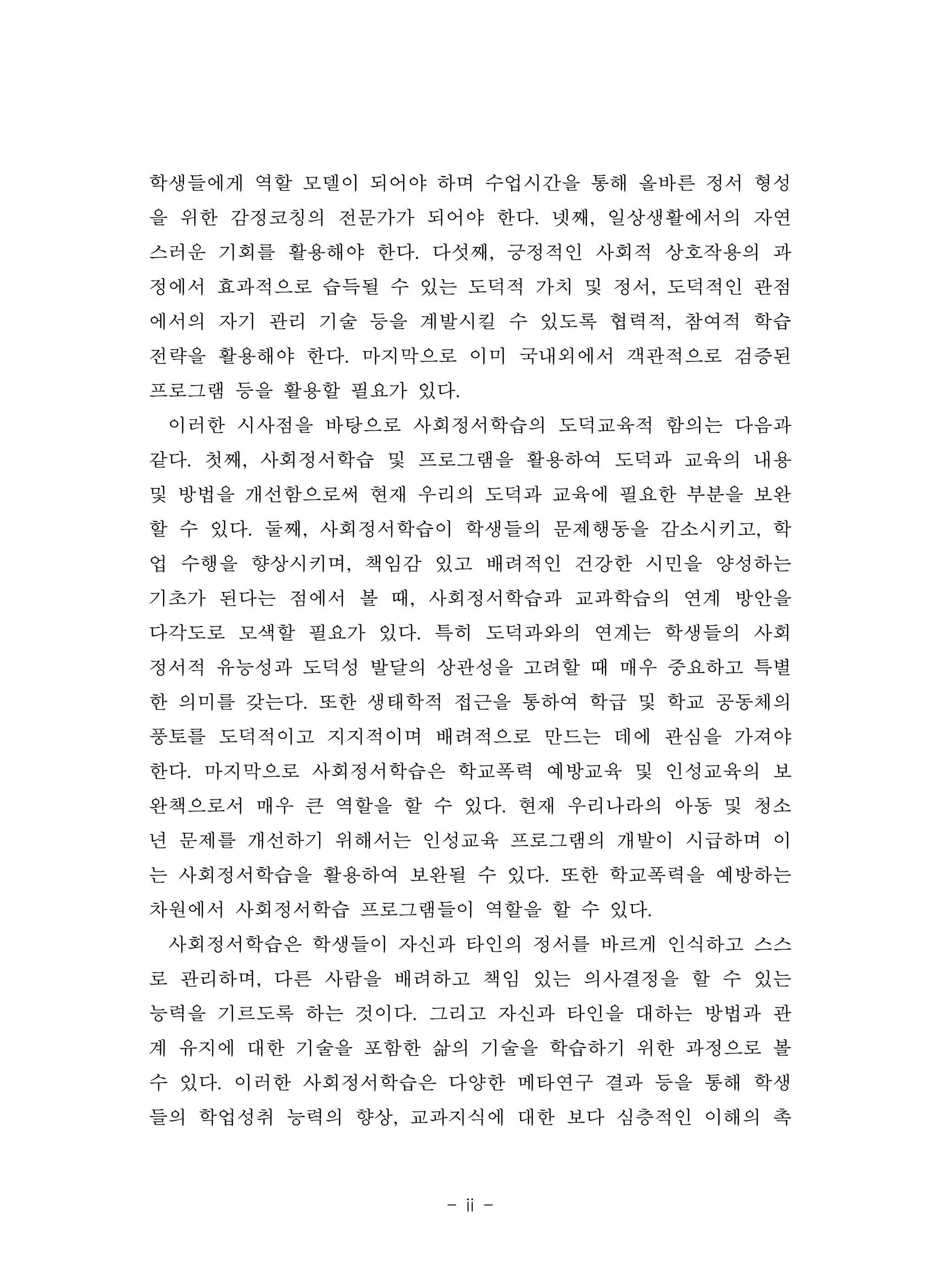 - ii -
학생들에게 역할 모델이 되어야 하며 수업시간을 통해 올바른 정서 형성
을 위한 감정코칭의 전문가가 되어야 한다. 넷째, 일상생활에서의 자연
스러운 기회를 활용해야 한다. 다섯째, 긍정적인 사회적 상호작용의 과
정에서 효과적으로 습득될 수 있는 도덕적 가치 및 정서, 도덕적인 관점
에서의 자기 관리 기술 등을 계발시킬 수 있도록 협력적, 참여적 학습
전략을 활용해야 한다. 마지막으로 이미 국내외에서 객관적으로 검증된
프로그램 등을 활용할 필요가 있다.
이러한 시사점을 바탕으로 사회정서학습의 도덕교육적 함의는 다음과
같다. 첫째, 사회정서학습 및 프로그램을 활용하여 도덕과 교육의 내용
및 방법을 개선함으로써 현재 우리의 도덕과 교육에 필요한 부분을 보완
할 수 있다. 둘째, 사회정서학습이 학생들의 문제행동을 감소시키고, 학
업 수행을 향상시키며, 책임감 있고 배려적인 건강한 시민을 양성하는
기초가 된다는 점에서 볼 때, 사회정서학습과 교과학습의 연계 방안을
다각도로 모색할 필요가 있다. 특히 도덕과와의 연계는 학생들의 사회
정서적 유능성과 도덕성 발달의 상관성을 고려할 때 매우 중요하고 특별
한 의미를 갖는다. 또한 생태학적 접근을 통하여 학급 및 학교 공동체의
풍토를 도덕적이고 지지적이며 배려적으로 만드는 데에 관심을 가져야
한다. 마지막으로 사회정서학습은 학교폭력 예방교육 및 인성교육의 보
완책으로서 매우 큰 역할을 할 수 있다. 현재 우리나라의 아동 및 청소
년 문제를 개선하기 위해서는 인성교육 프로그램의 개발이 시급하며 이
는 사회정서학습을 활용하여 보완될 수 있다. 또한 학교폭력을 예방하는
차원에서 사회정서학습 프로그램들이 역할을 할 수 있다.
사회정서학습은 학생들이 자신과 타인의 정서를 바르게 인식하고 스스
로 관리하며, 다른 사람을 배려하고 책임 있는 의사결정을 할 수 있는
능력을 기르도록 하는 것이다. 그리고 자신과 타인을 대하는 방법과 관
계 유지에 대한 기술을 포함한 삶의 기술을 학습하기 위한 과정으로 볼
수 있다. 이러한 사회정서학습은 다양한 메타연구 결과 등을 통해 학생
들의 학업성취 능력의 향상, 교과지식에 대한 보다 심층적인 이해의 촉
 