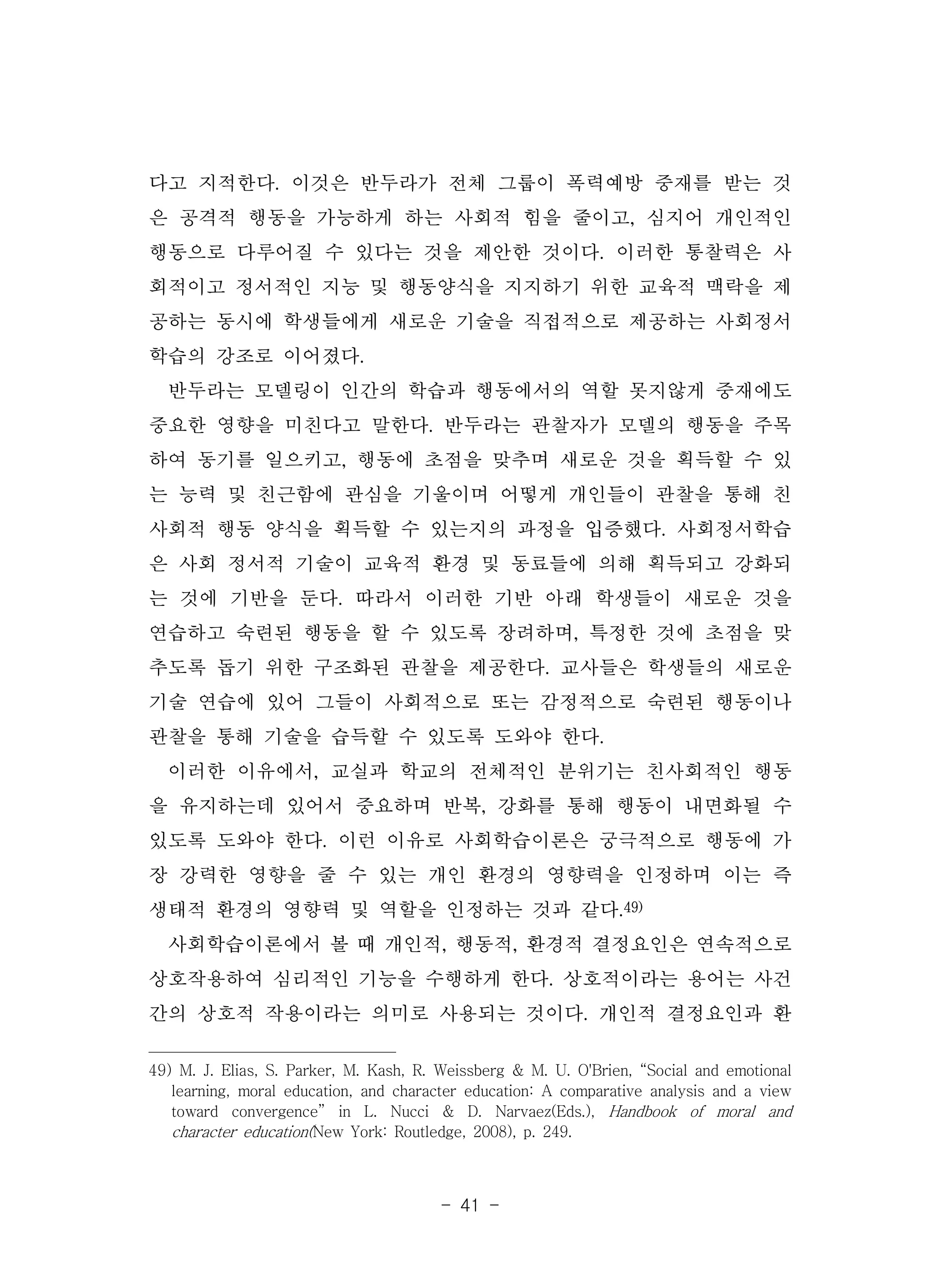- 41 -
다고 지적한다. 이것은 반두라가 전체 그룹이 폭력예방 중재를 받는 것
은 공격적 행동을 가능하게 하는 사회적 힘을 줄이고, 심지어 개인적인
행동으로 다루어질 수 있다는 것을 제안한 것이다. 이러한 통찰력은 사
회적이고 정서적인 지능 및 행동양식을 지지하기 위한 교육적 맥락을 제
공하는 동시에 학생들에게 새로운 기술을 직접적으로 제공하는 사회정서
학습의 강조로 이어졌다.
반두라는 모델링이 인간의 학습과 행동에서의 역할 못지않게 중재에도
중요한 영향을 미친다고 말한다. 반두라는 관찰자가 모델의 행동을 주목
하여 동기를 일으키고, 행동에 초점을 맞추며 새로운 것을 획득할 수 있
는 능력 및 친근함에 관심을 기울이며 어떻게 개인들이 관찰을 통해 친
사회적 행동 양식을 획득할 수 있는지의 과정을 입증했다. 사회정서학습
은 사회 정서적 기술이 교육적 환경 및 동료들에 의해 획득되고 강화되
는 것에 기반을 둔다. 따라서 이러한 기반 아래 학생들이 새로운 것을
연습하고 숙련된 행동을 할 수 있도록 장려하며, 특정한 것에 초점을 맞
추도록 돕기 위한 구조화된 관찰을 제공한다. 교사들은 학생들의 새로운
기술 연습에 있어 그들이 사회적으로 또는 감정적으로 숙련된 행동이나
관찰을 통해 기술을 습득할 수 있도록 도와야 한다.
이러한 이유에서, 교실과 학교의 전체적인 분위기는 친사회적인 행동
을 유지하는데 있어서 중요하며 반복, 강화를 통해 행동이 내면화될 수
있도록 도와야 한다. 이런 이유로 사회학습이론은 궁극적으로 행동에 가
장 강력한 영향을 줄 수 있는 개인 환경의 영향력을 인정하며 이는 즉
생태적 환경의 영향력 및 역할을 인정하는 것과 같다.49)
사회학습이론에서 볼 때 개인적, 행동적, 환경적 결정요인은 연속적으로
상호작용하여 심리적인 기능을 수행하게 한다. 상호적이라는 용어는 사건
간의 상호적 작용이라는 의미로 사용되는 것이다. 개인적 결정요인과 환
49) M. J. Elias, S. Parker, M. Kash, R. Weissberg & M. U. O'Brien, “Social and emotional
learning, moral education, and character education: A comparative analysis and a view
toward convergence” in L. Nucci & D. Narvaez(Eds.), Handbook of moral and
character education(New York: Routledge, 2008), p. 249.
 