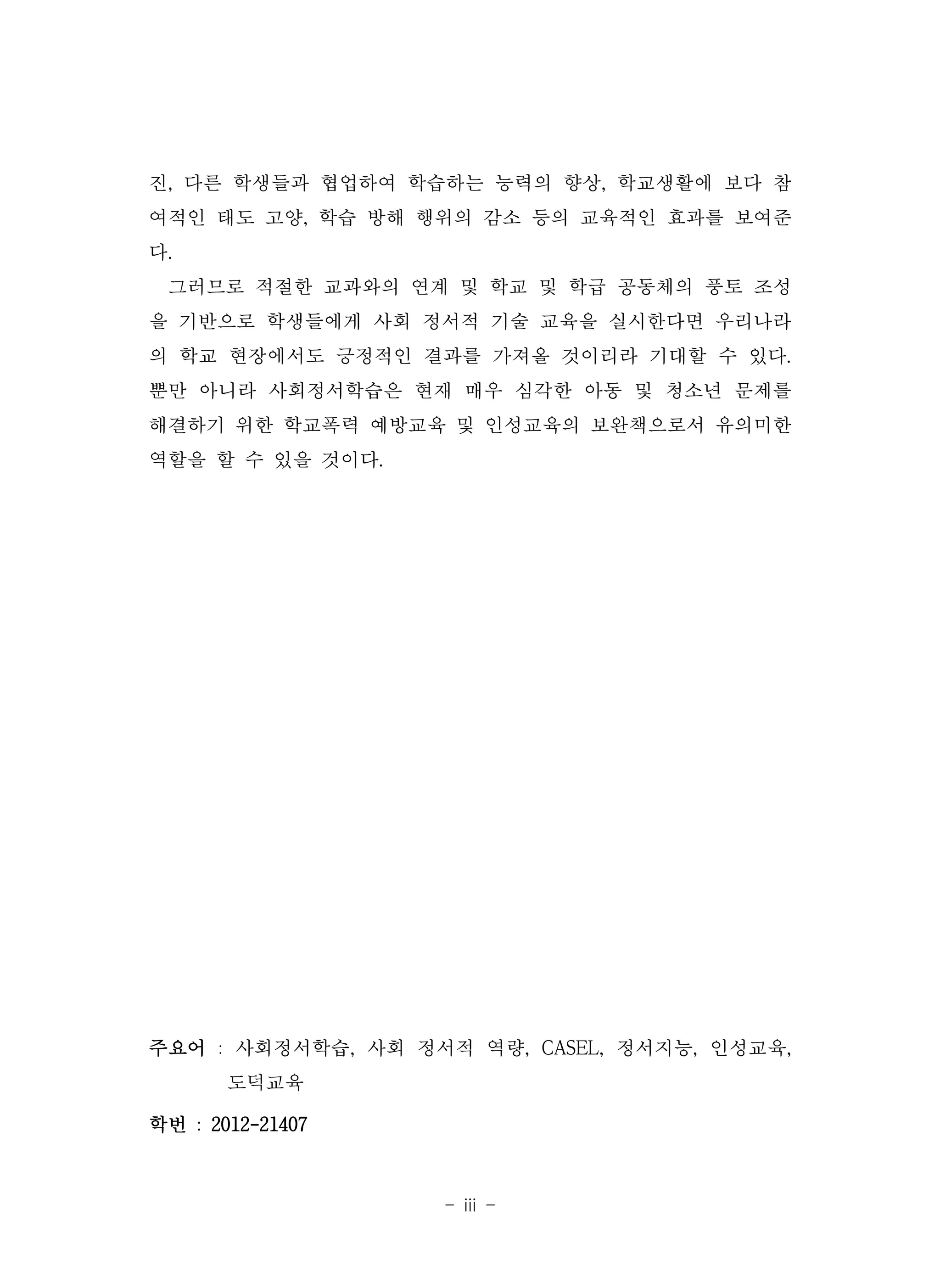 - iii -
진, 다른 학생들과 협업하여 학습하는 능력의 향상, 학교생활에 보다 참
여적인 태도 고양, 학습 방해 행위의 감소 등의 교육적인 효과를 보여준
다.
그러므로 적절한 교과와의 연계 및 학교 및 학급 공동체의 풍토 조성
을 기반으로 학생들에게 사회 정서적 기술 교육을 실시한다면 우리나라
의 학교 현장에서도 긍정적인 결과를 가져올 것이리라 기대할 수 있다.
뿐만 아니라 사회정서학습은 현재 매우 심각한 아동 및 청소년 문제를
해결하기 위한 학교폭력 예방교육 및 인성교육의 보완책으로서 유의미한
역할을 할 수 있을 것이다.
주요어 : 사회정서학습, 사회 정서적 역량, CASEL, 정서지능, 인성교육,
도덕교육
학번 : 2012-21407
 
