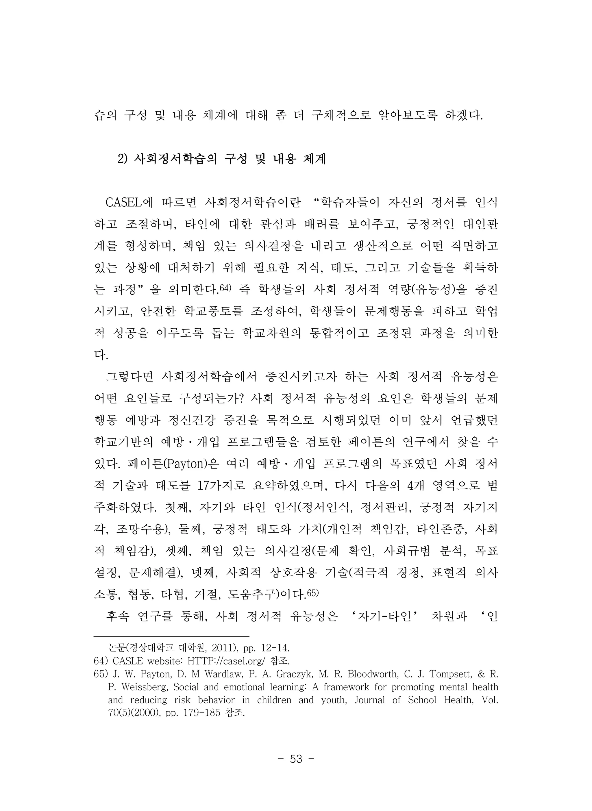 - 53 -
습의 구성 및 내용 체계에 대해 좀 더 구체적으로 알아보도록 하겠다.
2) 사회정서학습의 구성 및 내용 체계
CASEL에 따르면 사회정서학습이란 “학습자들이 자신의 정서를 인식
하고 조절하며, 타인에 대한 관심과 배려를 보여주고, 긍정적인 대인관
계를 형성하며, 책임 있는 의사결정을 내리고 생산적으로 어떤 직면하고
있는 상황에 대처하기 위해 필요한 지식, 태도, 그리고 기술들을 획득하
는 과정”을 의미한다.64) 즉 학생들의 사회 정서적 역량(유능성)을 증진
시키고, 안전한 학교풍토를 조성하여, 학생들이 문제행동을 피하고 학업
적 성공을 이루도록 돕는 학교차원의 통합적이고 조정된 과정을 의미한
다.
그렇다면 사회정서학습에서 증진시키고자 하는 사회 정서적 유능성은
어떤 요인들로 구성되는가? 사회 정서적 유능성의 요인은 학생들의 문제
행동 예방과 정신건강 증진을 목적으로 시행되었던 이미 앞서 언급했던
학교기반의 예방·개입 프로그램들을 검토한 페이튼의 연구에서 찾을 수
있다. 페이튼(Payton)은 여러 예방·개입 프로그램의 목표였던 사회 정서
적 기술과 태도를 17가지로 요약하였으며, 다시 다음의 4개 영역으로 범
주화하였다. 첫째, 자기와 타인 인식(정서인식, 정서관리, 긍정적 자기지
각, 조망수용), 둘째, 긍정적 태도와 가치(개인적 책임감, 타인존중, 사회
적 책임감), 셋째, 책임 있는 의사결정(문제 확인, 사회규범 분석, 목표
설정, 문제해결), 넷째, 사회적 상호작용 기술(적극적 경청, 표현적 의사
소통, 협동, 타협, 거절, 도움추구)이다.65)
후속 연구를 통해, 사회 정서적 유능성은 ‘자기-타인’ 차원과 ‘인
논문(경상대학교 대학원, 2011), pp. 12-14.
64) CASLE website: HTTP://casel.org/ 참조.
65) J. W. Payton, D. M Wardlaw, P. A. Graczyk, M. R. Bloodworth, C. J. Tompsett, & R.
P. Weissberg, Social and emotional learning: A framework for promoting mental health
and reducing risk behavior in children and youth, Journal of School Health, Vol.
70(5)(2000), pp. 179-185 참조.
 