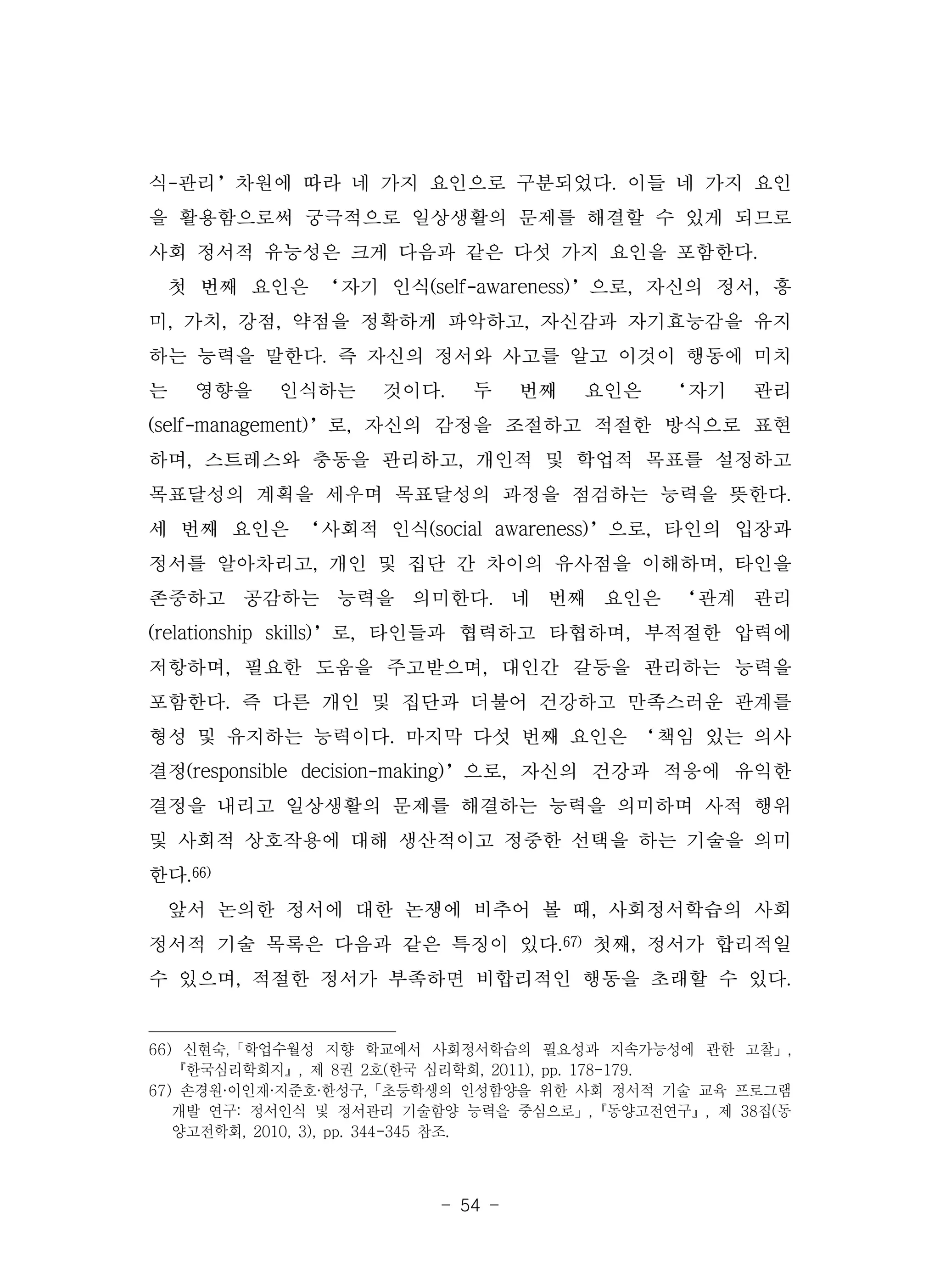 - 54 -
식-관리’차원에 따라 네 가지 요인으로 구분되었다. 이들 네 가지 요인
을 활용함으로써 궁극적으로 일상생활의 문제를 해결할 수 있게 되므로
사회 정서적 유능성은 크게 다음과 같은 다섯 가지 요인을 포함한다.
첫 번째 요인은 ‘자기 인식(self-awareness)’으로, 자신의 정서, 흥
미, 가치, 강점, 약점을 정확하게 파악하고, 자신감과 자기효능감을 유지
하는 능력을 말한다. 즉 자신의 정서와 사고를 알고 이것이 행동에 미치
는 영향을 인식하는 것이다. 두 번째 요인은 ‘자기 관리
(self-management)’로, 자신의 감정을 조절하고 적절한 방식으로 표현
하며, 스트레스와 충동을 관리하고, 개인적 및 학업적 목표를 설정하고
목표달성의 계획을 세우며 목표달성의 과정을 점검하는 능력을 뜻한다.
세 번째 요인은 ‘사회적 인식(social awareness)’으로, 타인의 입장과
정서를 알아차리고, 개인 및 집단 간 차이의 유사점을 이해하며, 타인을
존중하고 공감하는 능력을 의미한다. 네 번째 요인은 ‘관계 관리
(relationship skills)’로, 타인들과 협력하고 타협하며, 부적절한 압력에
저항하며, 필요한 도움을 주고받으며, 대인간 갈등을 관리하는 능력을
포함한다. 즉 다른 개인 및 집단과 더불어 건강하고 만족스러운 관계를
형성 및 유지하는 능력이다. 마지막 다섯 번째 요인은 ‘책임 있는 의사
결정(responsible decision-making)’으로, 자신의 건강과 적응에 유익한
결정을 내리고 일상생활의 문제를 해결하는 능력을 의미하며 사적 행위
및 사회적 상호작용에 대해 생산적이고 정중한 선택을 하는 기술을 의미
한다.66)
앞서 논의한 정서에 대한 논쟁에 비추어 볼 때, 사회정서학습의 사회
정서적 기술 목록은 다음과 같은 특징이 있다.67) 첫째, 정서가 합리적일
수 있으며, 적절한 정서가 부족하면 비합리적인 행동을 초래할 수 있다.
66) 신현숙,「학업수월성 지향 학교에서 사회정서학습의 필요성과 지속가능성에 관한 고찰」,
『한국심리학회지』, 제 8권 2호(한국 심리학회, 2011), pp. 178-179.
67) 손경원·이인재·지준호·한성구,「초등학생의 인성함양을 위한 사회 정서적 기술 교육 프로그램
개발 연구: 정서인식 및 정서관리 기술함양 능력을 중심으로」,『동양고전연구』, 제 38집(동
양고전학회, 2010, 3), pp. 344-345 참조.
 