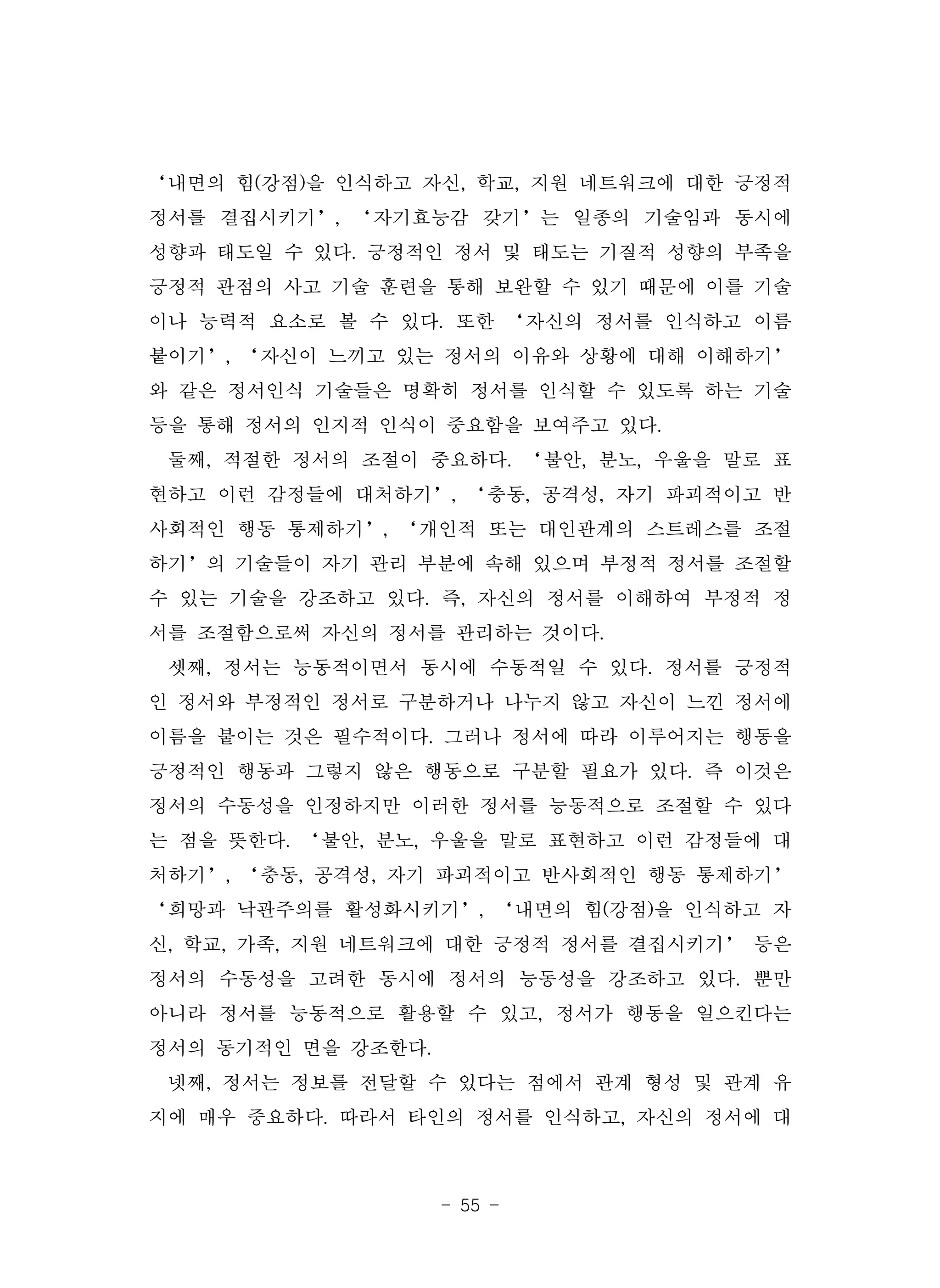 - 55 -
‘내면의 힘(강점)을 인식하고 자신, 학교, 지원 네트워크에 대한 긍정적
정서를 결집시키기’, ‘자기효능감 갖기’는 일종의 기술임과 동시에
성향과 태도일 수 있다. 긍정적인 정서 및 태도는 기질적 성향의 부족을
긍정적 관점의 사고 기술 훈련을 통해 보완할 수 있기 때문에 이를 기술
이나 능력적 요소로 볼 수 있다. 또한 ‘자신의 정서를 인식하고 이름
붙이기’, ‘자신이 느끼고 있는 정서의 이유와 상황에 대해 이해하기’
와 같은 정서인식 기술들은 명확히 정서를 인식할 수 있도록 하는 기술
등을 통해 정서의 인지적 인식이 중요함을 보여주고 있다.
둘째, 적절한 정서의 조절이 중요하다. ‘불안, 분노, 우울을 말로 표
현하고 이런 감정들에 대처하기’, ‘충동, 공격성, 자기 파괴적이고 반
사회적인 행동 통제하기’, ‘개인적 또는 대인관계의 스트레스를 조절
하기’의 기술들이 자기 관리 부분에 속해 있으며 부정적 정서를 조절할
수 있는 기술을 강조하고 있다. 즉, 자신의 정서를 이해하여 부정적 정
서를 조절함으로써 자신의 정서를 관리하는 것이다.
셋째, 정서는 능동적이면서 동시에 수동적일 수 있다. 정서를 긍정적
인 정서와 부정적인 정서로 구분하거나 나누지 않고 자신이 느낀 정서에
이름을 붙이는 것은 필수적이다. 그러나 정서에 따라 이루어지는 행동을
긍정적인 행동과 그렇지 않은 행동으로 구분할 필요가 있다. 즉 이것은
정서의 수동성을 인정하지만 이러한 정서를 능동적으로 조절할 수 있다
는 점을 뜻한다. ‘불안, 분노, 우울을 말로 표현하고 이런 감정들에 대
처하기’, ‘충동, 공격성, 자기 파괴적이고 반사회적인 행동 통제하기’
‘희망과 낙관주의를 활성화시키기’, ‘내면의 힘(강점)을 인식하고 자
신, 학교, 가족, 지원 네트워크에 대한 긍정적 정서를 결집시키기’ 등은
정서의 수동성을 고려한 동시에 정서의 능동성을 강조하고 있다. 뿐만
아니라 정서를 능동적으로 활용할 수 있고, 정서가 행동을 일으킨다는
정서의 동기적인 면을 강조한다.
넷째, 정서는 정보를 전달할 수 있다는 점에서 관계 형성 및 관계 유
지에 매우 중요하다. 따라서 타인의 정서를 인식하고, 자신의 정서에 대
 
