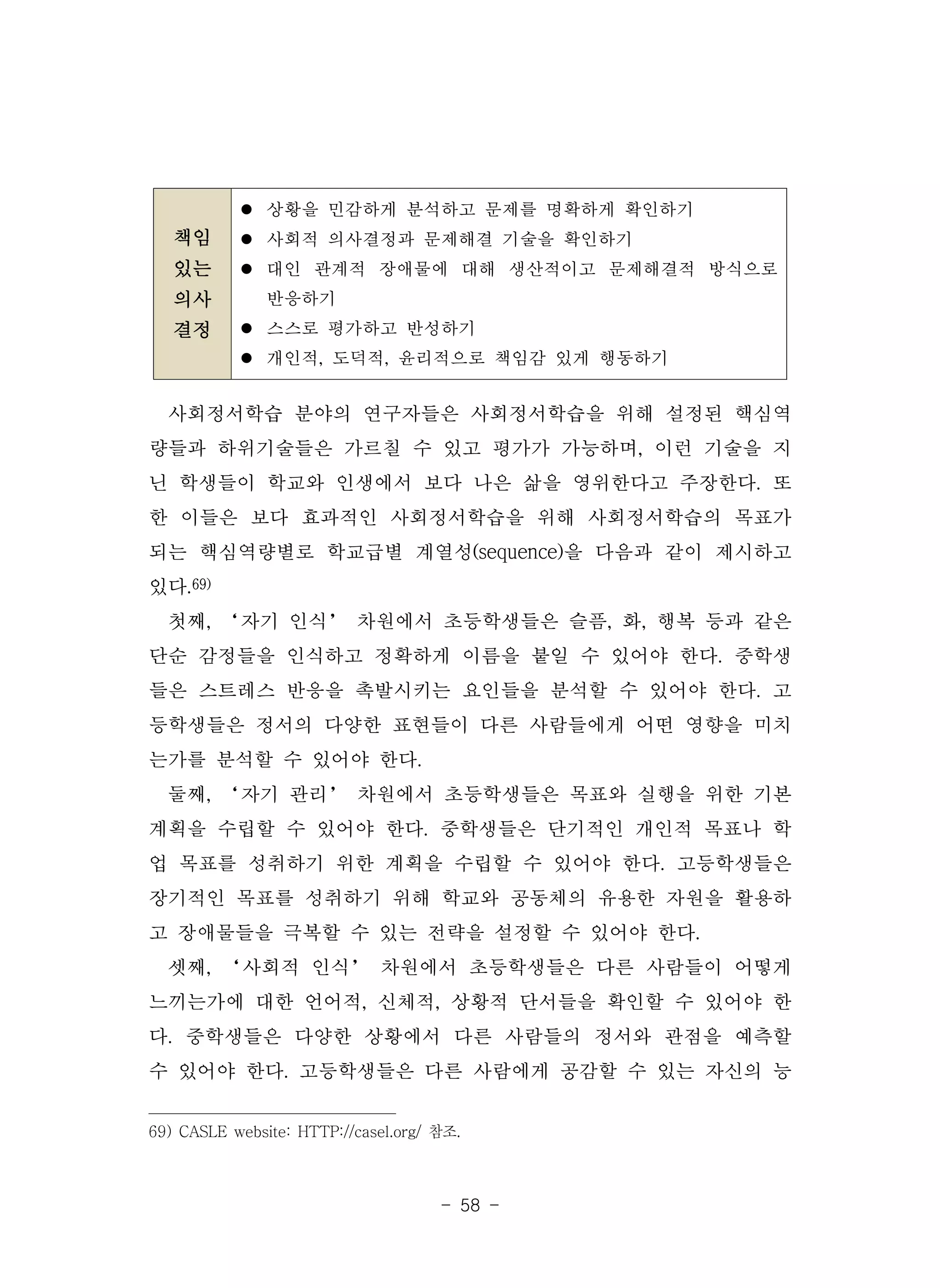 - 58 -
책임
있는
의사
결정
l 상황을 민감하게 분석하고 문제를 명확하게 확인하기
l 사회적 의사결정과 문제해결 기술을 확인하기
l 대인 관계적 장애물에 대해 생산적이고 문제해결적 방식으로
반응하기
l 스스로 평가하고 반성하기
l 개인적, 도덕적, 윤리적으로 책임감 있게 행동하기
사회정서학습 분야의 연구자들은 사회정서학습을 위해 설정된 핵심역
량들과 하위기술들은 가르칠 수 있고 평가가 가능하며, 이런 기술을 지
닌 학생들이 학교와 인생에서 보다 나은 삶을 영위한다고 주장한다. 또
한 이들은 보다 효과적인 사회정서학습을 위해 사회정서학습의 목표가
되는 핵심역량별로 학교급별 계열성(sequence)을 다음과 같이 제시하고
있다.69)
첫째, ‘자기 인식’ 차원에서 초등학생들은 슬픔, 화, 행복 등과 같은
단순 감정들을 인식하고 정확하게 이름을 붙일 수 있어야 한다. 중학생
들은 스트레스 반응을 촉발시키는 요인들을 분석할 수 있어야 한다. 고
등학생들은 정서의 다양한 표현들이 다른 사람들에게 어떤 영향을 미치
는가를 분석할 수 있어야 한다.
둘째, ‘자기 관리’ 차원에서 초등학생들은 목표와 실행을 위한 기본
계획을 수립할 수 있어야 한다. 중학생들은 단기적인 개인적 목표나 학
업 목표를 성취하기 위한 계획을 수립할 수 있어야 한다. 고등학생들은
장기적인 목표를 성취하기 위해 학교와 공동체의 유용한 자원을 활용하
고 장애물들을 극복할 수 있는 전략을 설정할 수 있어야 한다.
셋째, ‘사회적 인식’ 차원에서 초등학생들은 다른 사람들이 어떻게
느끼는가에 대한 언어적, 신체적, 상황적 단서들을 확인할 수 있어야 한
다. 중학생들은 다양한 상황에서 다른 사람들의 정서와 관점을 예측할
수 있어야 한다. 고등학생들은 다른 사람에게 공감할 수 있는 자신의 능
69) CASLE website: HTTP://casel.org/ 참조.
 